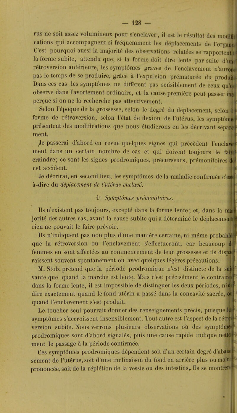 rus ne soit assez volumineux pour s'enclaver, il est le résultat des modifi cations qui accompagnent si fréquemment les déplacements de l'organj C'est pourquoi aussi la majorité des observations relatées se rapportent! la forme subite, attendu que, si la forme doit être lente par suite d'urf rétroversion antérieure, les symptômes graves de l'enclavement n'auroo pas le temps de se produire, grâce à l'expulsion prématurée du produiji Dans ces cas les symptômes ne diffèrent pas sensiblement de ceux qu' observe dans l'avortement ordinaire, et la cause première peut passer il perçue si on ne la recherche pas attentivement. Selon l'époque de la grossesse, selon le degré du déplacement, selon forme de rétroversion, selon l'état de flexion de l'utérus, les symptôim présentent des modifications que nous étudierons en les décrivant sépa ment. Je passerai d'abord en revue quelques signes qui précèdent l'encla ment dans un certain nombre de cas et qui doivent toujours le fa craindre; ce sont les signes prodromiques, précurseurs, prémonitoiresi cet accident. Je décrirai, en second lieu, les symptômes de la maladie confirmée c' à-dire du déplacement de l'utérus enclavé. 1° Symptômes prémonitoires. Ils n'existent pas toujours, excepté dans la forme lente ; et, dans la jorité des autres cas, avant la cause subite qui a déterminé le déplacera rien ne pouvait le faire prévoir. Ils n'indiquent pas non plus d'une manière certaine, ni même probabl que la rétroversion ou l'enclavement s'effectueront, car beaucoup femmes en sont affectées au commencement de leur grossesse et ils dis raissent souvent spontanément ou avec quelques légères précautions. M. Stolz prétend que la période prodromique n'est distincte de la s: vante que quand la marche est lente. Mais c'est précisément le contrai dans la forme lente, il est impossible de distinguer les deux périodes, ni dire exactement quand le fond utérin a passé dans la concavité sacrée, quand l'enclavement s'est produit. Le toucher seul pourrait donner des renseignements précis, puisque symptômes s'accroissent insensiblement. Tout autre est l'aspect de la réj version subite. Nous verrons plusieurs observations où des symptô prodromiques sont d'abord signalés, puis une cause rapide indique ne ment le passage à la période confirmée. Ces symptômes prodromiques dépendent soit d'un certain degré d'abai sèment de l'utérus, soit d'une inclinaison du fond en arrière plus oumohi prononcée, soit de la réplétion de la vessie ou des intestins. Ils se montren I