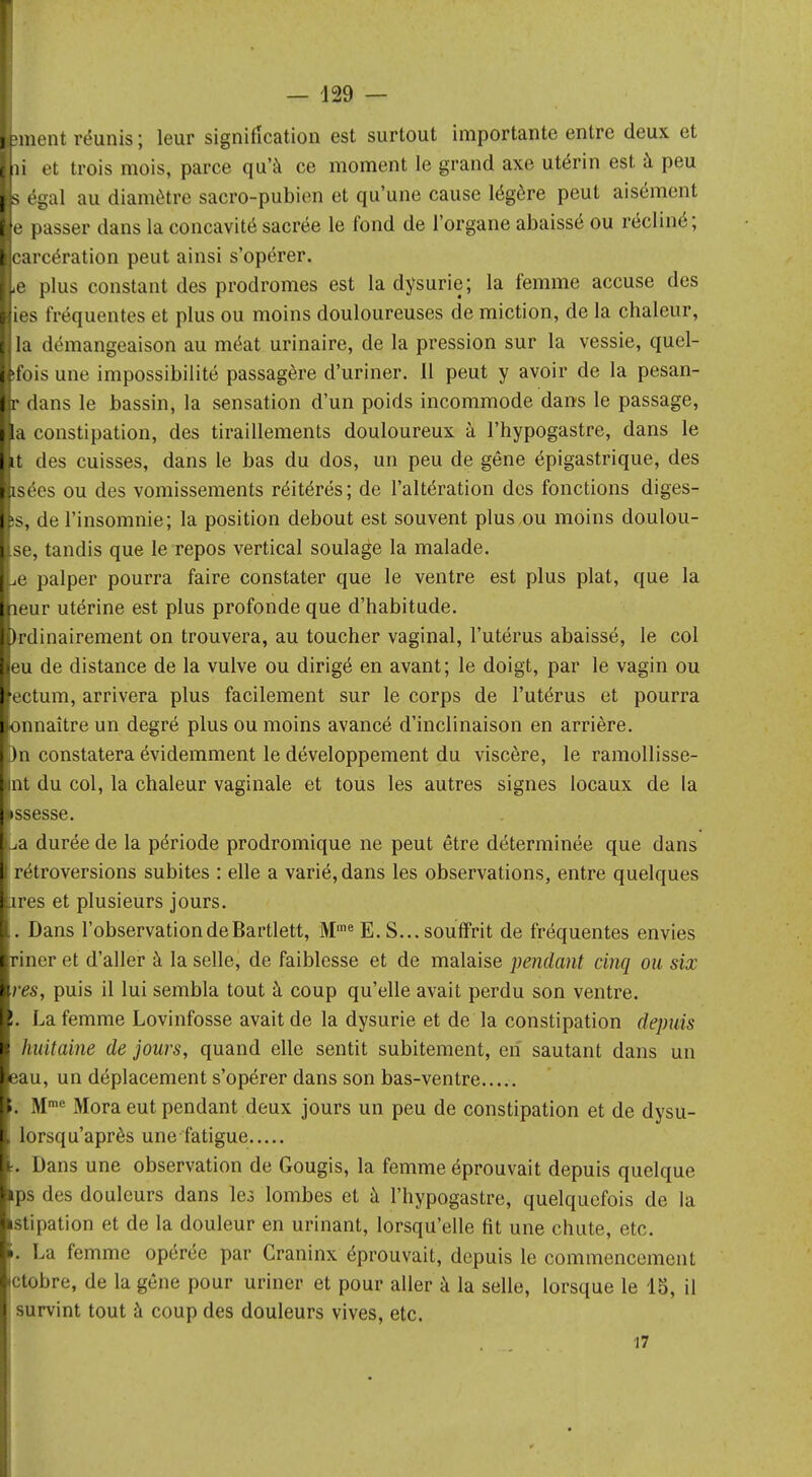 jment réunis ; leur signification est surtout importante entre deux et îi et trois mois, parce qu'à ce moment le grand axe utérin est à peu s égal au diamètre sacro-pubien et qu'une cause légère peut aisément e passer dans la concavité sacrée le fond de l'organe abaissé ou récliné; carcération peut ainsi s'opérer. ,e plus constant des prodromes est la dysurie; la femme accuse des ies fréquentes et plus ou moins douloureuses de miction, de la chaleur, la démangeaison au méat urinaire, de la pression sur la vessie, quel- ifois une impossibilité passagère d'uriner. Il peut y avoir de la pesan- r dans le bassin, la sensation d'un poids incommode dans le passage, a constipation, des tiraillements douloureux à l'hypogastre, dans le it des cuisses, dans le bas du dos, un peu de gêne épigastrique, des isées ou des vomissements réitérés; de l'altération des fonctions diges- >s, de l'insomnie; la position debout est souvent plus,ou moins doulou- se, tandis que le repos vertical soulage la malade. ,e palper pourra faire constater que le ventre est plus plat, que la leur utérine est plus profonde que d'habitude. Ordinairement on trouvera, au toucher vaginal, l'utérus abaissé, le col eu de distance de la vulve ou dirigé en avant; le doigt, par le vagin ou ectum, arrivera plus facilement sur le corps de l'utérus et pourra onnaître un degré plus ou moins avancé d'inclinaison en arrière. )n constatera évidemment le développement du viscère, le ramollisse- bint du col, la chaleur vaginale et tous les autres signes locaux de la •ssesse. La durée de la période prodromique ne peut être déterminée que dans 1 rétroversions subites : elle a varié, dans les observations, entre quelques lires et plusieurs jours. [ . Dans l'observation de Bartlett, Mme E. S... souffrit de fréquentes envies Iriner et d'aller à la selle, de faiblesse et de malaise pendant cinq ou six res, puis il lui sembla tout à coup qu'elle avait perdu son ventre. !. La femme Lovinfosse avait de la dysurie et de la constipation depuis i huitaine de jours, quand elle sentit subitement, cri sautant dans un eau, un déplacement s'opérer dans son bas-ventre ». >Ime Mora eut pendant deux jours un peu de constipation et de dysu- lorsqu'après une fatigue :. Dans une observation de Gougis, la femme éprouvait depuis quelque ^ps des douleurs dans les lombes et à l'hypogastre, quelquefois de la •stipation et de la douleur en urinant, lorsqu'elle fit une chute, etc. ». La femme opérée par Craninx éprouvait, depuis le commencement jctobre, de la gêne pour uriner et pour aller à la selle, lorsque le 15, il survint tout à coup des douleurs vives, etc. 17