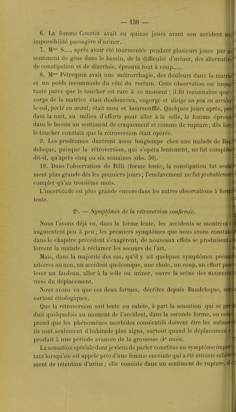 ! — 430 — 6. La femme Courlot avait eu quinze jours avant son accident impossibilité passagère d'uriner. 7. Mmo S..., après avoir été tourmentée pendant plusieurs jours par! sentiment de gêne dans le bassin, de la dilliculté d'uriner, des alternatif de constipation et de diarrhée, éprouva tout à coup 8. Mmc Pétrequin avait une métrorrhagie, des douleurs dans la mati et un poids incommode du côté du rectum. Cette observation esl ini| tante parce que le toucher est rare à ce moment : il fit reconnaître qu^ corps de la matrice était douloureux, engorgé et dirigé un peu en unit le col, porté en avant, était mou et boursoufflé. Quelques jours après, dant la nuit, au milieu d'efforts pour aller à la selle, la femme éprofj dansle bassin un sentiment de craquement et comme de rupture; dès lojjl le toucher constata que la rétroversion était opérée. 9. Les prodromes durèrent assez longtemps chez une malade de Bî deloque, puisque la rétroversion, qui s'opéra lentement, ne fut comph dit-il, qu'après cinq ou six semaines (obs. 30). 10. Dans l'observation de Billi (forme lente), la constipation fut seuS ment plus grande dès les premiers jours; l'enclavement ne ïut probablemei complet qu'au troisième mois. L'incertitude est plus grande encore dans les autres observations à fonj lente. 2°. — Symptômes de la rétroversion confirmée. Nous l'avons déjà vu, dans la forme lente, les accidents se montre augmentent peu à peu ; les premiers symptômes que nous avons const dans le chapitre précédent s'exagèrent, de nouveaux effets se produisen forcent la malade à réclamer les secours de l'art. Mais, dans la majorité des cas, qu'il y ait quelques symptômes préme nitoires ou non, un accident quelconque, une chute, un coup, un effort lever un fardeau, aller à la selle ou uriner, ouvre la scène des manife^^x tions du déplacement. Nous avons vu que ces deux formes, décrites depuis Baudeloque, surtout étiologiques. Que la rétroversion soit lente ou subite, à part la sensation qui se p] duit quelquefois au moment de l'accident, dans la seconde forme, on co prend que les phénomènes morbides consécutifs doivent être les nièim ils sont seulement d'habitude plus aigus, surtout quand le déplacenien produit à une période avancée de la grossesse (4e mois). La sensation spécialedont je viens de parler constitue un symptôme impor tant lorsqu'on est appelé près d'une femme enceinte qui a été atteinte subite ment de rétention d'urine; elle consiste dans un sentiment de rupture, il