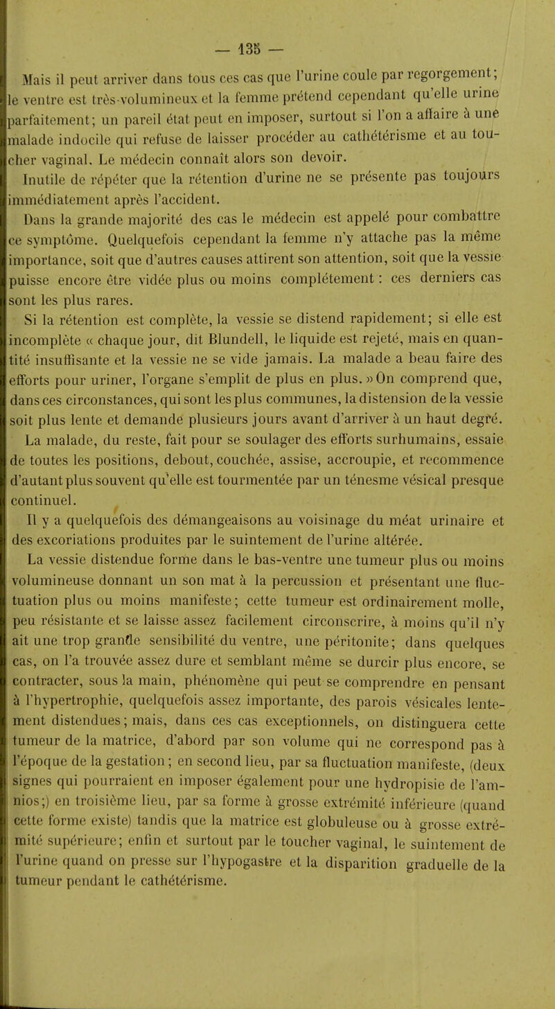 Mais il peut arriver dans tous ces cas que l'urine coule par regorgement; le ventre est très-volumineux et la femme prétend cependant qu'elle urine parfaitement; un pareil étal peut en imposer, surtout si l'on a affaire à une malade indocile qui refuse de laisser procéder au cathétérisme et au tou- cher vaginal. Le médecin connaît alors son devoir. Inutile de répéter que la rétention d'urine ne se présente pas toujours immédiatement après l'accident. Dans la grande majorité des cas le médecin est appelé pour combattre ce symptôme. Quelquefois cependant la femme n'y attache pas la même importance, soit que d'autres causes attirent son attention, soit que la vessie puisse encore être vidée plus ou moins complètement : ces derniers cas sont les plus rares. Si la rétention est complète, la vessie se distend rapidement; si elle est incomplète « chaque jour, dit Blundell, le liquide est rejeté, mais en quan- tité insuffisante et la vessie ne se vide jamais. La malade a beau faire des efforts pour uriner, l'organe s'emplit de plus en plus. » On comprend que, dans ces circonstances, qui sont les plus communes, la distension delà vessie soit plus lente et demande plusieurs jours avant d'arriver à un haut degré. La malade, du reste, fait pour se soulager des efforts surhumains, essaie de toutes les positions, debout, couchée, assise, accroupie, et recommence d'autant plus souvent qu'elle est tourmentée par un ténesme vésical presque continuel. Il y a quelquefois des démangeaisons au voisinage du méat urinaire et des excoriations produites par le suintement de l'urine altérée. La vessie distendue forme dans le bas-ventre une tumeur plus ou moins volumineuse donnant un son mat à la percussion et présentant une fluc- tuation plus ou moins manifeste; cette tumeur est ordinairement molle, peu résistante et se laisse assez facilement circonscrire, à moins qu'il n'y ait une trop granfle sensibilité du ventre, une péritonite; dans quelques cas, on l'a trouvée assez dure et semblant même se durcir plus encore, se contracter, sous la main, phénomène qui peut se comprendre en pensant à l'hypertrophie, quelquefois assez importante, des parois vésicales lente- ment distendues ; mais, dans ces cas exceptionnels, on distinguera cette tumeur de la matrice, d'abord par son volume qui ne correspond pas à l'époque de la gestation ; en second lieu, par sa fluctuation manifeste, (deux signes qui pourraient en imposer également pour une hydropisie de Pam- nios;) en troisième lieu, par sa forme à grosse extrémité inférieure (quand cette forme existe) tandis que la matrice est globuleuse ou à grosse extré- mité supérieure; enfin et surtout par le toucher vaginal, le suintement de l'urine quand on presse sur l'hypogasfcre et la disparition graduelle de la tumeur pendant le cathétérisme.