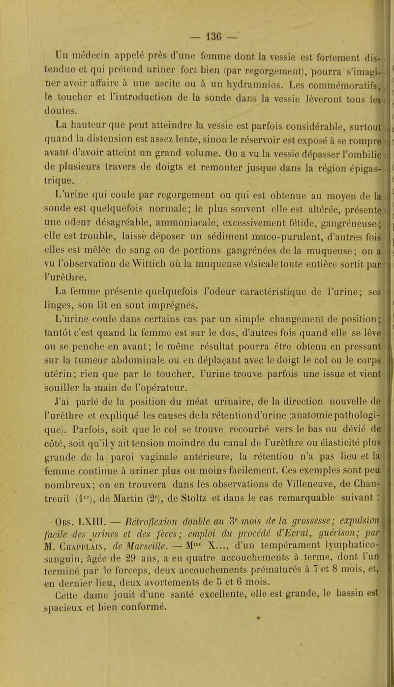 Un médecin appelé près d'une femme dont la vessie est fortement dis- tendue et qui prétend uriner fort bien (par regorgement), pourra s'imagi ner avoir affaire à une ascite ou à un hydramnios. Les commémoratifs lft toucher et l'introduction de la sonde dans la vessie lèveront tous 1 doutes. La hauteur que peut atteindre la vessie est parfois considérable, surtou quand la distension est assez lente, sinon le réservoir est exposé à se rompr avant d'avoir atteint un grand volume. On a vu la vessie dépasser l'ombilic de plusieurs travers de doigts et remonter jusque dans la région épigas- trique. L'urine qui coule par regorgement ou qui est obtenue au moyen de la sonde est quelquefois normale; le plus souvent elle est altérée, présente une odeur désagréable, ammoniacale, excessivement fétide, gangréneuse; I elle est trouble, laisse déposer un sédiment muco-purulent, d'autres fois elles est mêlée de sang ou de portions gangrénées de la muqueuse ; on al vu l'observation deWittich où la muqueuse vésicale toute entière sortit par r l'urèthre. La femme présente quelquefois l'odeur caractéristique de l'urine; ses linges, son lit en sont imprégnés. L'urine coule dans certains cas par un simple changement de position ; tantôt c'est quand la femme est sur le dos, d'autres fois quand elle se lève ; ou se penche en avant ; le même résultat pourra être obtenu en pressant sur la tumeur abdominale ou en déplaçant avec le doigt le col ou le corps utérin; rien que par le toucher, l'urine trouve parfois une issue et vient souiller la main de l'opérateur. J'ai parlé de la position du méat urinaire, de la direction nouvelle de l'urèthre et expliqué les causes delà rétention d'urine (anatomiepathologi-. que). Parfois, soit que le col se trouve recourbé vers le bas ou dévié deî côté, soit qu'il y ait tension moindre du canal de l'urèthre ou élasticité plus grande de la paroi vaginale antérieure, la rétention n'a pas lieu et la femme continue à uriner plus ou moins facilement. Ces exemples sont peu nombreux; on en trouvera dans les observations de Villeneuve, de Ghan- i treuil (lre), de Martin (2e), de Stoltz et dans le cas remarquable suivant : Obs. LX1II. — Rétro flexion double au 3e mois de la grossesse; eospulsiom facile des urines et des fèces; emploi du procédé d'Evrat, guérison; par' M. Chapplain, de Marseille. — Mmc X..., d'un tempérament lymphatico-; sanguin, âgée de 29 ans, a eu quatre accouchements à terme, dont l'un terminé par le forceps, deux accouchements prématurés à 7 et 8 mois, etJ en dernier lieu, deux avortements de 5 et 6 mois. Cette dame jouit d'une santé excellente, elle est grande, le bassin est spacieux et bien conformé.