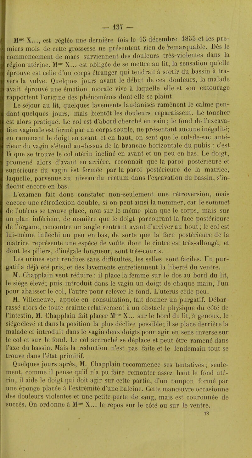 Mmc X..., est réglée une dernière t'ois le 15 décembre 1855 et les pre- miers mois de cette grossesse ne présentent rien de remarquable. Dès le commencement de mars surviennent des douleurs très-violentes dans la région utérine. Mm0 X... est obligée de se mettre au lit, la sensation qu'elle éprouve est celle d'un corps étranger qui tendrait à sortir du bassin à tra- vers la vulve. Quelques jours avant le début de ces douleurs, la malade avait éprouvé une émotion morale vive à laquelle elle et son entourage rapportent l'origine des phénomènes dont elle se plaint. Le séjour au lit, quelques lavements laudanisés ramènent le calme pen- dant quelques jours, mais bientôt les douleurs reparaissent. Le toucher est alors pratiqué. Le col est d'abord cherché en vain; le fond de l'excava- tion vaginale est fermé par un corps souple, ne présentant aucune inégalité; en ramenant le doigt en avant et en haut, on sent que le cul-de-sac anté- rieur du vagin s'étend au-dessus de la branche horizontale du pubis : c'est là que se trouve le col utérin incliné en avant et un peu en bas. Le doigt, promené alors d'avant en arrière, reconnaît que la paroi postérieure et supérieure du vagin est fermée par la paroi postérieure de la matrice, laquelle, parvenue au niveau du rectum dans l'excavation du bassin, s'in- fléchit encore en bas. L'examen fait donc constater non-seulement une rétroversion, mais encore une rétroflexion double, si on peut ainsi la nommer, car le sommet de l'utérus se trouve placé, non sur le même plan que le corps, mais sur un plan inférieùr, de manière que le doigt parcourant la face postérieure de l'organe, rencontre un angle rentrant avant d'arriver au bout; le col est lui-même infléchi un peu en bas, de sorte que la face postérieure de la matrice représente une espèce de voûte dont le cintre est très-allongé, et dont les piliers, d'inégale longueur, sont très-courts. Les urines sont rendues sans difficultés, les selles sont faciles. Un pur- gatif a déjà été pris, et des lavements entretiennent la liberté du ventre. M. Chapplain veut réduire : il place la femme sur le dos au bord du lit, le siège élevé; puis introduit dans le vagin un doigt de chaque main, l'un pour abaisser le col, l'autre pour relever le fond. L'utérus cède peu. M. Villeneuve, appelé en consultation, fait donner un purgatif. Débar- rassé alors de toute crainte relativement à un obstacle physique du côté de l'intestin, M. Chapplain fait placer Mme X... sur le bord du lit, à genoux, le siège élevé et dans la position la plus déclive possible; il se place derrière la malade et introduit dans le vagin deux doigts pour agir en sens inverse sur le col et sur le fond. Le col accroché se déplace et peut être ramené dans l'axe du bassin. Mais la réduction n'est pas faite et le lendemain tout se trouve dans l'état primitif. Quelques jours après, M. Chapplain recommence ses tentatives ; seule- ment, comme il pense qu'il n'a pu faire remonter assez haut le fond uté- rin, il aide le doigt qui doit agir sur cette partie, d'un tampon formé par une éponge placée à l'extrémité d'une baleine. Cette manœuvre occasionne des douleurs violentes et une petite perte de sang, mais est couronnée de succès. On ordonne à Mn,e X... le repos sur le côté ou sur le ventre. 18