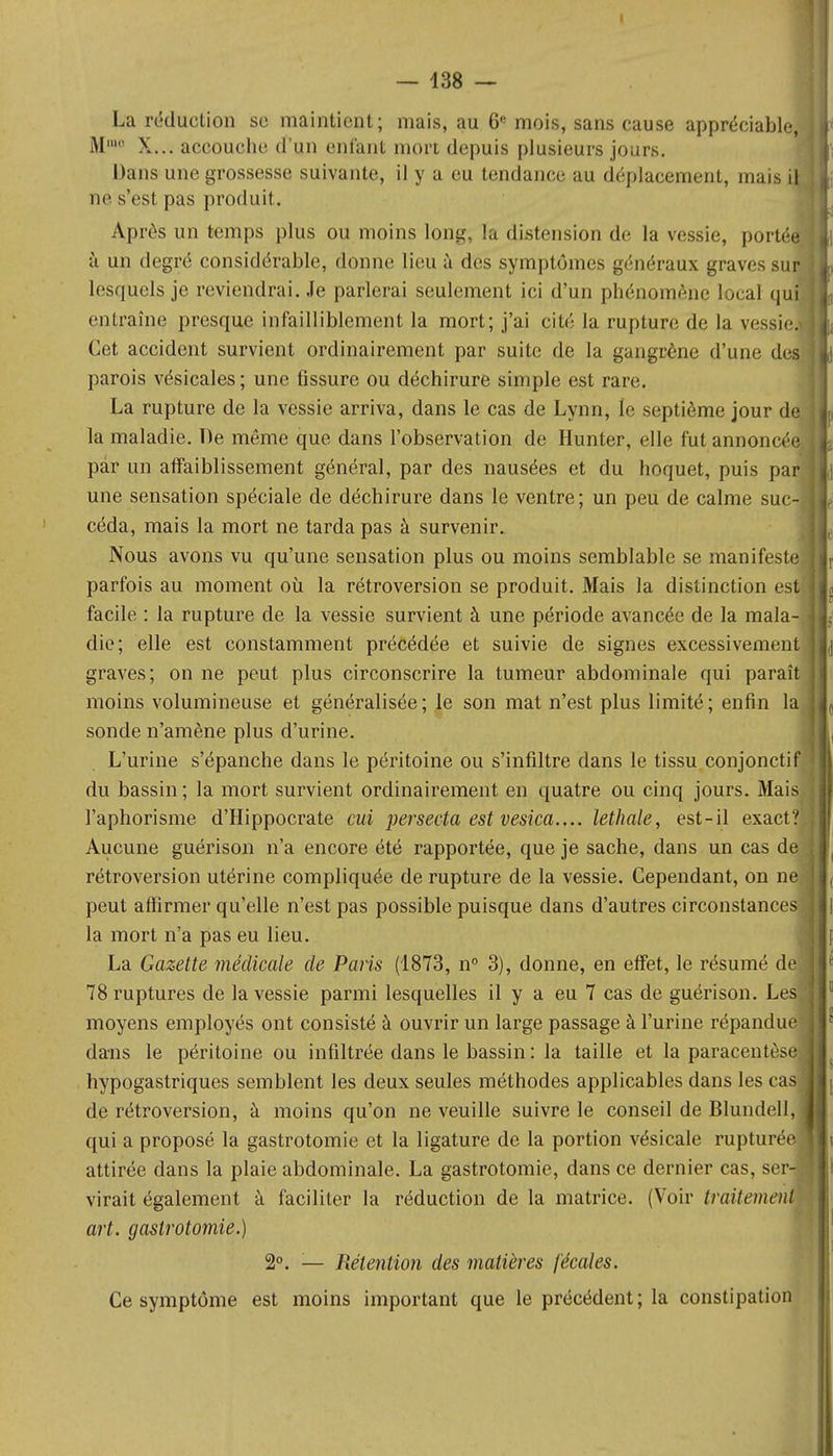 La réduction se maintient; mais, au 6e mois, sans cause appréciable, M' X... accouche d'un enfant mort depuis plusieurs jours. Dans une grossesse suivante, il y a eu tendance au déplacement, mais il ne s'est pas produit. Après un temps plus ou moins long, la distension de la vessie, porté à un degré considérable, donne lieu à des symptômes généraux graves sur lesquels je reviendrai. Je parlerai seulement ici d'un phénomène local qui entraîne presque infailliblement la mort; j'ai cité la rupture de la vessie. Cet accident survient ordinairement par suite de la gangrène d'une des parois vésicales ; une fissure ou déchirure simple est rare. La rupture de la vessie arriva, dans le cas de Lynn, le septième jour de la maladie. De même que dans l'observation de Hunter, elle fut annoncée par un affaiblissement général, par des nausées et du hoquet, puis par une sensation spéciale de déchirure dans le ventre; un peu de calme suc- céda, mais la mort ne tarda pas à survenir. Nous avons vu qu'une sensation plus ou moins semblable se manifeste parfois au moment où la rétroversion se produit. Mais la distinction est facile : la rupture de la vessie survient à une période avancée de la mala- die; elle est constamment précédée et suivie de signes excessivement graves; on ne peut plus circonscrire la tumeur abdominale qui paraît moins volumineuse et généralisée; le son mat n'est plus limité; enfin la sonde n'amène plus d'urine. L'urine s'épanche dans le péritoine ou s'infiltre dans le tissu conjoncti du bassin ; la mort survient ordinairement en quatre ou cinq jours. Mai l'aphorisme d'Hippocrate cui persecta est vesica.... lethale, est-il exact. Aucune guérison n'a encore été rapportée, que je sache, dans un cas d rétroversion utérine compliquée de rupture de la vessie. Cependant, on ne peut affirmer qu'elle n'est pas possible puisque dans d'autres circonstances la mort n'a pas eu lieu. La Gazette médicale de Paris (1873, n° 3), donne, en effet, le résumé de- 78 ruptures de la vessie parmi lesquelles il y a eu 7 cas de guérison. Lesf moyens employés ont consisté à ouvrir un large passage à l'urine répandue dans le péritoine ou infiltrée dans le bassin : la taille et la paracentèse hypogastriques semblent les deux seules méthodes applicables dans les cas de rétroversion, à moins qu'on ne veuille suivre le conseil de Blundell, qui a proposé la gastrotomie et la ligature de la portion vésicale rupturée attirée dans la plaie abdominale. La gastrotomie, dans ce dernier cas, ser virait également à faciliter la réduction de la matrice. (Voir traitement art. gastrotomie.) 2°. — Rétention des matières fécales. Ce symptôme est moins important que le précédent; la constipation