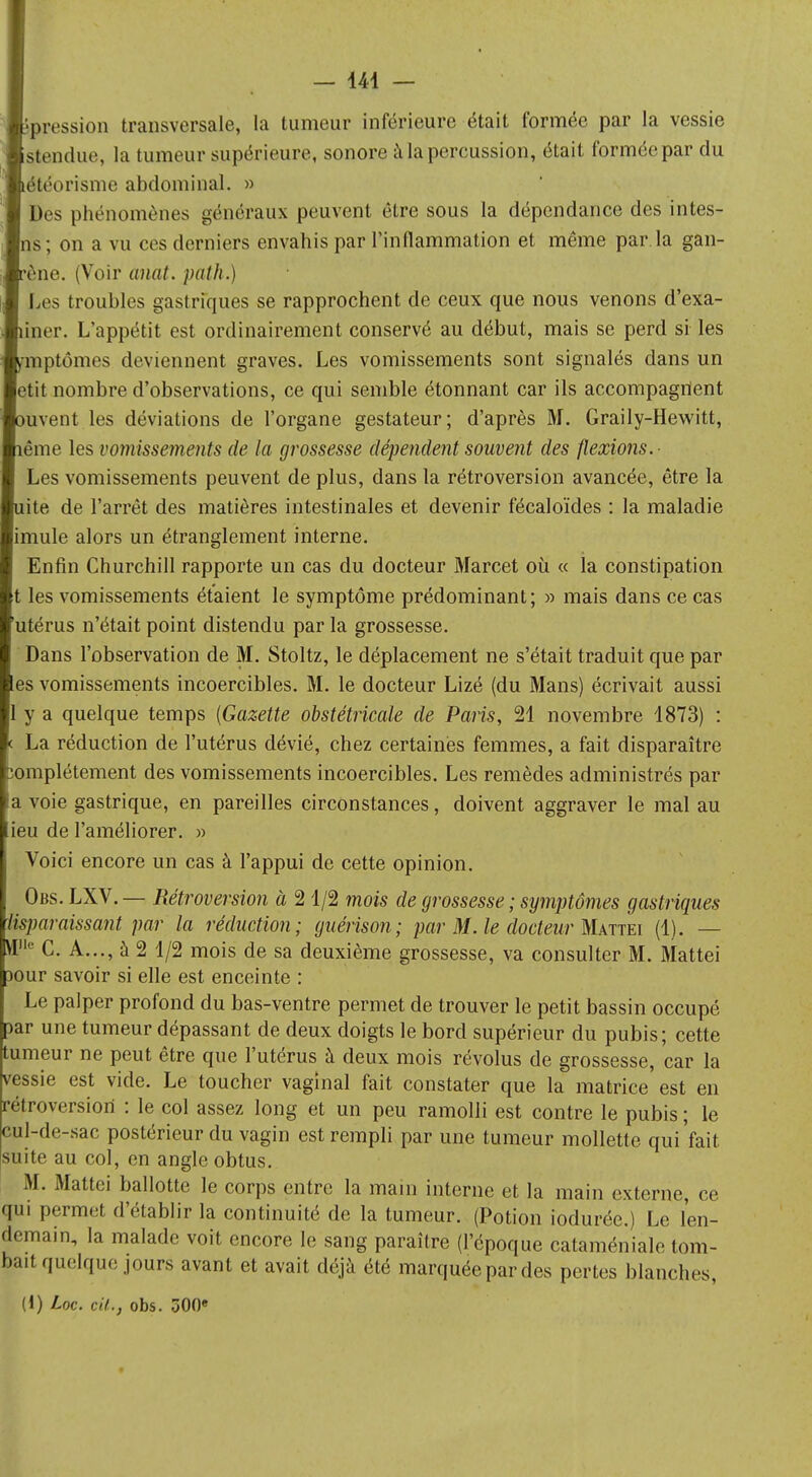 pression transversale, la tumeur inférieure était formée par la vessie Rendue, la tumeur supérieure, sonore à la percussion, était formée par du étéorisme abdominal. » Des phénomènes généraux peuvent être sous la dépendance des intes- ns ; on a vu ces derniers envahis par l'inflammation et même par.la gan- ène. (Voir anal, path.) Les troubles gastriques se rapprochent de ceux que nous venons d'exa- îner. L'appétit est ordinairement conservé au début, mais se perd si les mptômes deviennent graves. Les vomissements sont signalés dans un etit nombre d'observations, ce qui semble étonnant car ils accompagnent uvent les déviations de l'organe gestateur; d'après M. Graily-Hewitt, ême les vomissements de la grossesse dépendent souvent des flexions.- Les vomissements peuvent de plus, dans la rétroversion avancée, être la ite de l'arrêt des matières intestinales et devenir fécaloïdes : la maladie imule alors un étranglement interne. Enfin Churchill rapporte un cas du docteur Marcet où « la constipation les vomissements étaient le symptôme prédominant; » mais dans ce cas utérus n'était point distendu par la grossesse. Dans l'observation de M. Stoltz, le déplacement ne s'était traduit que par es vomissements incoercibles. M. le docteur Lizé (du Mans) écrivait aussi y a quelque temps (Gazette obstétricale de Paris, 21 novembre 1873) : La réduction de l'utérus dévié, chez certaines femmes, a fait disparaître omplétement des vomissements incoercibles. Les remèdes administrés par voie gastrique, en pareilles circonstances, doivent aggraver le mal au ieu de l'améliorer. » Voici encore un cas à l'appui de cette opinion. Obs. LXV. — Rétroversion à 2 1/2 mois de grossesse ; symptômes gastriques Msparaissant par la réduction; guérison; par M. le docteur Mattei (1). — M11 C. A..., à 2 1/2 mois de sa deuxième grossesse, va consulter M. Mattei Dour savoir si elle est enceinte : Le palper profond du bas-ventre permet de trouver le petit bassin occupé par une tumeur dépassant de deux doigts le bord supérieur du pubis; cette tumeur ne peut être que l'utérus à deux mois révolus de grossesse, car la vessie est vide. Le toucher vaginal fait constater que la matrice est en rétroversion : le col assez long et un peu ramolli est contre le pubis ; le cul-de-sac postérieur du vagin est rempli par une tumeur mollette qui'fait suite au col, en angle obtus. M. Mattei ballotte le corps entre la main interne et la main externe, ce qui permet d'établir la continuité de la tumeur. (Potion iodurée.) Le len- demain, la malade voit encore le sang paraître (l'époque cataméniale tom- bait quelque jours avant et avait déjà été marquée par des pertes blanches, (!) Loc. cit., obs. 300e