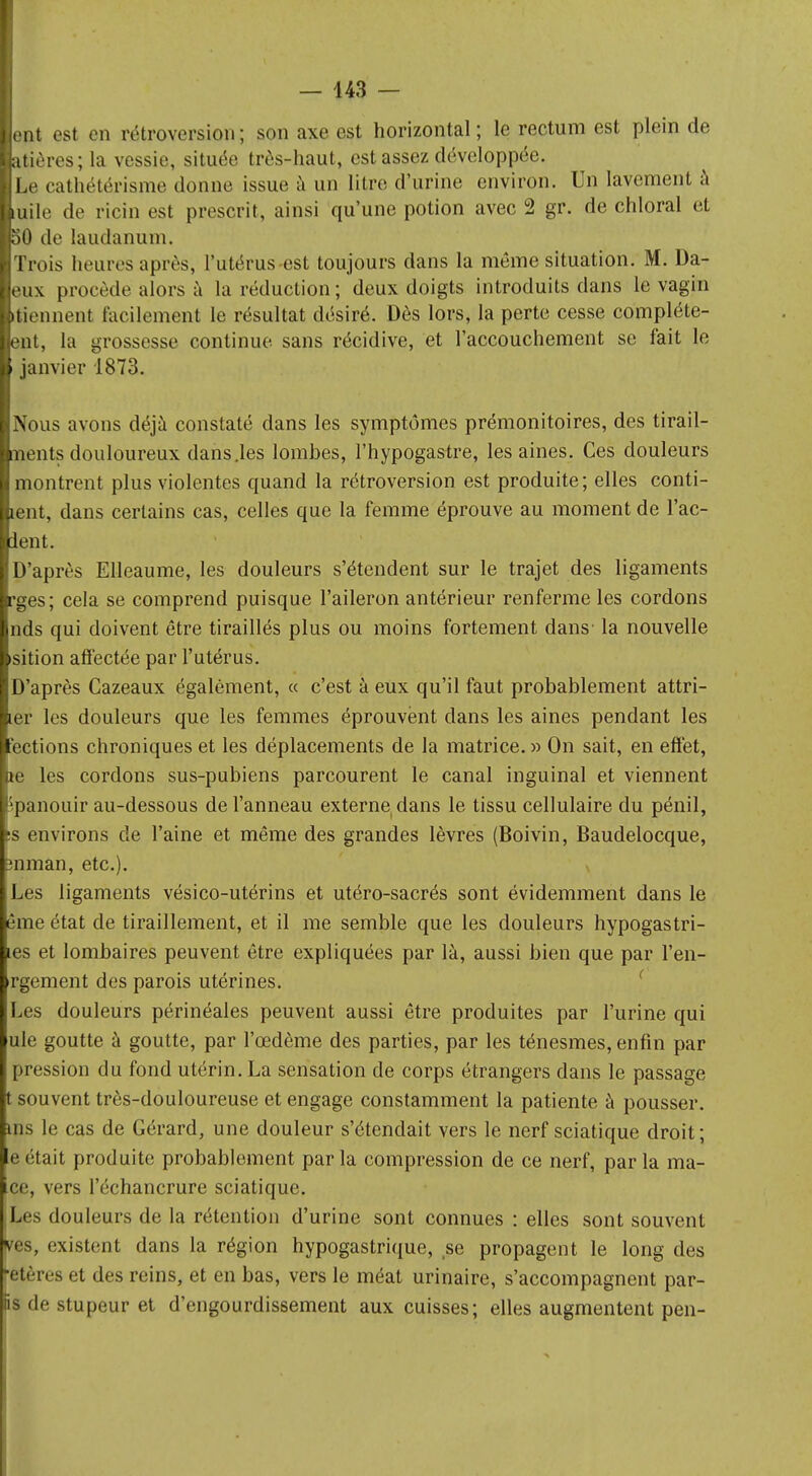 lent est en rétroversion ; son axe est horizontal ; le rectum est plein de latiôres; la vessie, située très-haut, est assez développée. ÏLe cathétérisme donne issue à un litre d'urine environ. Un lavement à tuile de ricin est prescrit, ainsi qu'une potion avec 2 gr. de chloral et IfôO de laudanum. ■Trois heures après, l'utérus est toujours dans la même situation. M. Da- leux procède alors à la réduction; deux doigts introduits dans le vagin [tiennent facilement le résultat désiré. Dès lors, la perte cesse complète- lent, la grossesse continue sans récidive, et l'accouchement se fait le i janvier 1873. Nous avons déjà constaté dans les symptômes prémonitoires, des tirail- ments douloureux dans .les lombes, l'hypogastre, les aines. Ces douleurs montrent plus violentes quand la rétroversion est produite; elles conf- ient, dans certains cas, celles que la femme éprouve au moment de l'ac- ient. D'après Elleaume, les douleurs s'étendent sur le trajet des ligaments rges; cela se comprend puisque l'aileron antérieur renferme les cordons nds qui doivent être tiraillés plus ou moins fortement dans' la nouvelle sition affectée par l'utérus. D'après Cazeaux également, « c'est à eux qu'il faut probablement attri- ter les douleurs que les femmes éprouvent dans les aines pendant les ections chroniques et les déplacements de la matrice.» On sait, en effet, ae les cordons sus-pubiens parcourent le canal inguinal et viennent épanouir au-dessous de l'anneau externe dans le tissu cellulaire du pénil, es environs de l'aine et même des grandes lèvres (Boivin, Baudelocque, mman, etc.). Les ligaments vésico-utérins et utéro-sacrés sont évidemment dans le ême état de tiraillement, et il me semble que les douleurs hypogastri- les et lombaires peuvent être expliquées par là, aussi bien que par l'en- rgement des parois utérines. Les douleurs périnéales peuvent aussi être produites par l'urine qui ule goutte à goutte, par l'œdème des parties, par les ténesmes, enfin par pression du fond utérin. La sensation de corps étrangers dans le passage t souvent très-douloureuse et engage constamment la patiente à pousser, ins le cas de Gérard, une douleur s'étendait vers le nerf sciatique droit ; eétait produite probablement parla compression de ce nerf, parla ma- ce, vers l'échancrure sciatique. (Les douleurs de la rétention d'urine sont connues : elles sont souvent ves, existent dans la région hypogastrique, se propagent le long des fetères et des reins, et en bas, vers le méat urinaire, s'accompagnent par- fis de stupeur et d'engourdissement aux cuisses; elles augmentent pen-