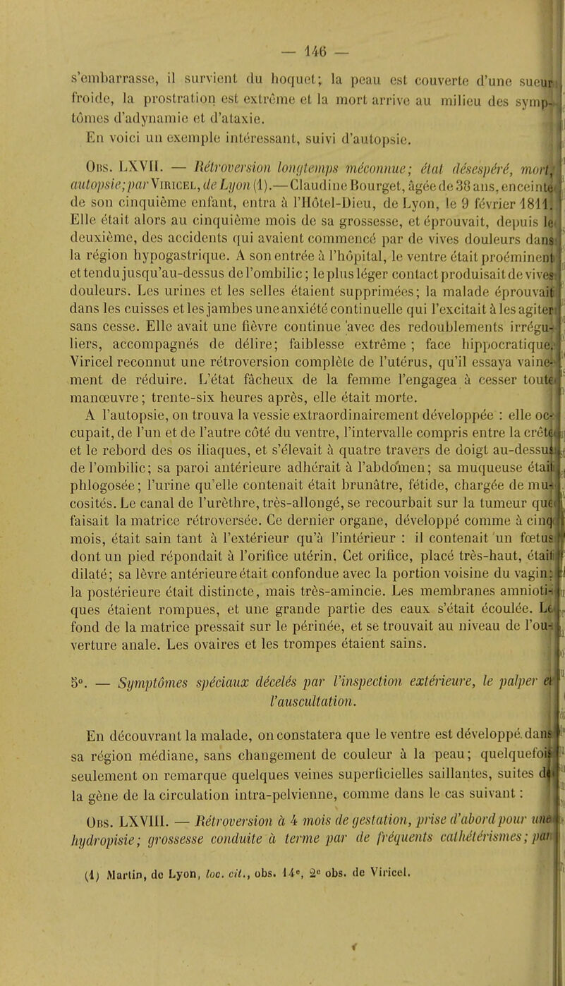 S'embarrasse, il survient du hoquet; la peau est couverte d'une sueu froide, la prostration est extrême et la mort arrive au milieu des sympj tômes d'adynamie et d'ataxie. En voici un exemple intéressant, suivi d'autopsie. Ons. LXVII. — Rétroversion longtemps méconnue; état désespéré, mol autopsie;par\imcEh,deLyon (1).—Claudine Bourget, âgée de 38 ans,enceii3 de son cinquième enfant, entra à l'Hôtel-Dieu, de Lyon, le 9 février 1811 Elle était alors au cinquième mois de sa grossesse, et éprouvait, depuis deuxième, des accidents qui avaient commencé par de vives douleurs da la région hypogastrique. A son entrée à l'hôpital, le ventre était proéminen ettendujusqu'au-dessus del'ombilic; leplus léger contact produisait de viv douleurs. Les urines et les selles étaient supprimées; la malade éprouva; dans les cuisses et les jambes une anxiété continuelle qui l'excitait à les agitei sans cesse. Elle avait une fièvre continue avec des redoublements irréguîf liers, accompagnés de délire; faiblesse extrême ; face hippocratiqu Viricel reconnut une rétroversion complète de l'utérus, qu'il essaya vain ment de réduire. L'état fâcheux de la femme l'engagea à cesser ton manœuvre ; trente-six heures après, elle était morte. À l'autopsie, on trouva la vessie extraordinairement développée : elle oc cupait, de l'un et de l'autre côté du ventre, l'intervalle compris entre la crê et le rebord des os iliaques, et s'élevait à quatre travers de doigt au-dess del'ombilic; sa paroi antérieure adhérait à l'abdo'men; sa muqueuse éta: phlogosée ; l'urine qu'elle contenait était brunâtre, fétide, chargée de mu cosités.Le canal de l'urèthre, très-allongé, se recourbait sur la tumeur qu faisait la matrice rétroversée. Ce dernier organe, développé comme à cin mois, était sain tant à l'extérieur qu'à l'intérieur : il contenait un fœtu dont un pied répondait à l'orifice utérin. Cet orifice, placé très-haut, étail dilaté; sa lèvre antérieure était confondue avec la portion voisine du vagin; la postérieure était distincte, mais très-amincie. Les membranes amnioa ques étaient rompues, et une grande partie des eaux s'était écoulée fond de la matrice pressait sur le périnée, et se trouvait au niveau de l'o verture anale. Les ovaires et les trompes étaient sains. 50 — Symptômes spéciaux décelés par l'inspection extérieure, le palper l'auscultation. En découvrant la malade, on constatera que le ventre est développé, dai sa région médiane, sans changemenl de couleur à la peau; quelqueibill seulement on remarque quelques veines superficielles saillantes, suites la gène de la circulation intra-pelvienne, comme dans le cas suivant : Obs. LXVlli. — Rétroversion à 4 mois de gestation, prise d'abord pour unai hijdropisie; grossesse conduite à terme par de fréquents caihétérismes ; ptà (4) Martin, de Lyon, loc. cit., obs. 14e, 2° obs. de Viricel. I