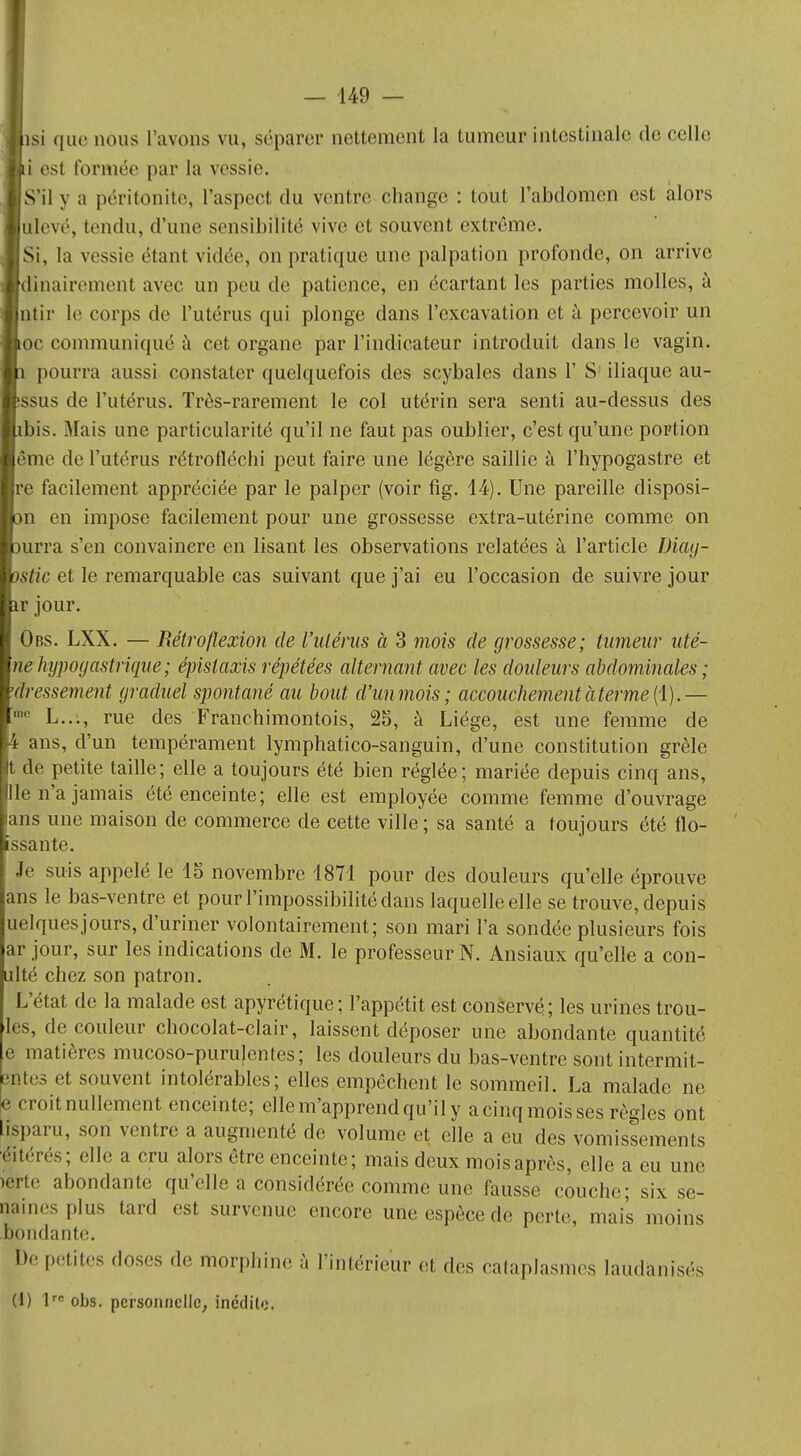 si que nous l'avons vu, séparer nettement la tumeur intestinale de celle i est formée par la vessie. S'il y a péritonite, l'aspect du ventre change : tout l'abdomen est alors tllevé, tendu, d'une sensibilité vive et souvent extrême. Si, la vessie étant vidée, on pratique une palpation profonde, on arrive dinairement avec un peu de patience, en écartant les parties molles, à ntir le corps de l'utérus qui plonge dans l'excavation et à percevoir un oc communiqué à cet organe par l'indicateur introduit dans le vagin. pourra aussi constater quelquefois des scybales dans 1' S iliaque au- ssus de l'utérus. Très-rarement le col utérin sera senti au-dessus des ibis. Mais une particularité qu'il ne faut pas oublier, c'est qu'une portion ême de l'utérus rétrofléchi peut faire une légère saillie à l'hypogastre et e facilement appréciée par le palper (voir fig. 14). Une pareille disposi- n en impose facilement pour une grossesse extra-utérine comme on urra s'en convaincre en lisant les observations relatées à l'article Diay- Stic et le remarquable cas suivant que j'ai eu l'occasion de suivre jour jour. Obs. LXX. — Rétro flexion de Vulérus à 3 mois de grossesse; tumeur uté- nehypogastrique; épislaxis répétées alternant avec les douleurs abdominales; dressement graduel spontané au bout d'un mois ; accouchement à terme {1).— L..., rue des Franchimontois, 25, à Liège, est une femme de ans, d'un tempérament lymphatico-sanguin, d'une constitution grêle de petite taille; elle a toujours été bien réglée; mariée depuis cinq ans, 3 n'a jamais été enceinte; elle est employée comme femme d'ouvrage ns une maison de commerce de cette ville ; sa santé a toujours été flo- ssante. Je suis appelé le 15 novembre 1871 pour des douleurs qu'elle éprouve ans le bas-ventre et pour l'impossibilité dans laquelle elle se trouve, depuis uelquesjours, d'uriner volontairement; son mari l'a sondée plusieurs fois ar jour, sur les indications de M. le professeur N. Ansiaux qu'elle a con- ulté chez son patron. L'état de la malade est apyrétique; l'appétit est conservé; les urines trou- les, de couleur chocolat-clair, laissent déposer une abondante quantité e matières mucoso-purulentes; les douleurs du bas-ventre sont intermit- entes et souvent intolérables; elles empêchent le sommeil. La malade ne e croit nullement enceinte; elle m'apprend qu'il y acinqmoisses règles ont lisparu, son ventre a augmenté de volume et elle a eu des vomissements éitérés; elle a cru alors être enceinte; mais deux mois après, elle a eu une lerte abondante qu'elle a considérée comme une fausse couche; six se- maines plus tard est survenue encore une espèce de perte, mais moins boudante. De petites doses de morphine à l'intérieur et des cataplasmes laudanisés (1) lrc obs. personnelle, inédite.