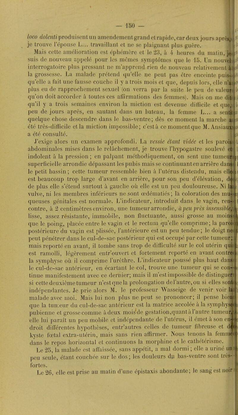 loco dolenti produisent un amendement grand et rapide, car deux jours aprôfl je trouve l'épouse L.v. travaillant et ne se plaignant plus guère. Mais cette amélioration est éphémère et le 29, à 4 heures du matin, je suis de nouveau appelé pour les mêmes symptômes que le 15. Un nouvel interrogatoire plus pressant ne m'apprend rien de nouveau relativement la grossesse. La malade prétend qu'elle ae peut pas cire enceinte pui qu'elle a fait une fausse couche il y a trois mois et que, depuis lors, elle J plus eu de rapprochement sexuel (on verra par la suite le peu de vale qu'on doit accorder à toutes ces affirmations des femmes). Mais on me df qu'il y a trois semaines environ la miction est devenue difficile et qu peu de jours après, en sautant dans un bateau, la femme L... a sei quelque chose descendre dans le bas-ventre; dès ce moment la marche été très-difficile et la miction impossible; c'està cemomentque M.Ansia a été consulté. J'exige alors un examen approfondi. La vessie étant vidée et les paro abdominales mises dans le relâchement, je trouve l'hypogastre soulevé indolent à la pression ; en palpant méthodiquement, on sent une tume~ superficielle arrondie dépassant les pubis mais se continuant en arrière da le petit bassin; cette tumeur ressemble bien à l'utérus distendu, mais ell^ est beaucoup trop large d'avant en arrière, pour son peu d'élévation, d de plus elle s'étend surtout à gauche où elle est un peu douloureuse. Ni 1 vulve, ni les membres inférieurs ne sont œdématiés; la coloration des m queuses génitales est normale. L'indicateur, introduit dans, le vagin, re contre, à 2 centimètres environ, une tumeur arrondie, à peu près insensib lisse, assez résistante, immobile, non fluctuante, aussi grosse au moin que le poing, placée entre le vagin et le rectum qu'elle comprime; la paro postérieure du vagin est plissée, l'antérieure est un peu tendue; le doigt né peut pénétrer dans le cul-de-sac postérieur qui est occupé par celte tumeur mais reporté en avant, il tombe sans trop de difficulté sur le col utérin qu est ramolli, légèrement entr'ouvert et fortement reporté en avant contr< la symphyse où il comprime l'urèthre. L'indicateur poussé plus haut dani le cul-dc-sac antérieur, en écartant le col, trouve une tumeur qui se con-j tinue manifestement avec ce dernier; mais il m'est impossible de distingue si cette deuxième tumeur n'est que la prolongation del'autre,ou si elles so; indépendantes. Je prie alors M. le professeur Wasseige de venir voir malade avec moi. Mais lui non plus ne peut se prononcer; il pense bi que la tumeur du cul-de-sac antérieur est la matrice accolée à la symphy pubienne et grosse comme àdeux mois'de gestation,quant à l'autre tumeu elle lui paraît un peu mobile et indépendante de l'utérus, il émet à son e droit différentes hypothèses, entr'autres celles de tumeur fibreuse et d kyste fœtal extra-utérin, mais sans rien affirmer. Nous tenons la femiï dans le repos horizontal et continuons la morphine et le cathétérisme. Le 25, la malade est affaissée, sans appétit, a mal dormi ; elle a uriné uDj peu seule, étant couchée sur le dos; les douleurs du bas-ventre sont trèl fortes. Le 26, elle est prise au matin d'une épistaxis abondante; le sang esl noir