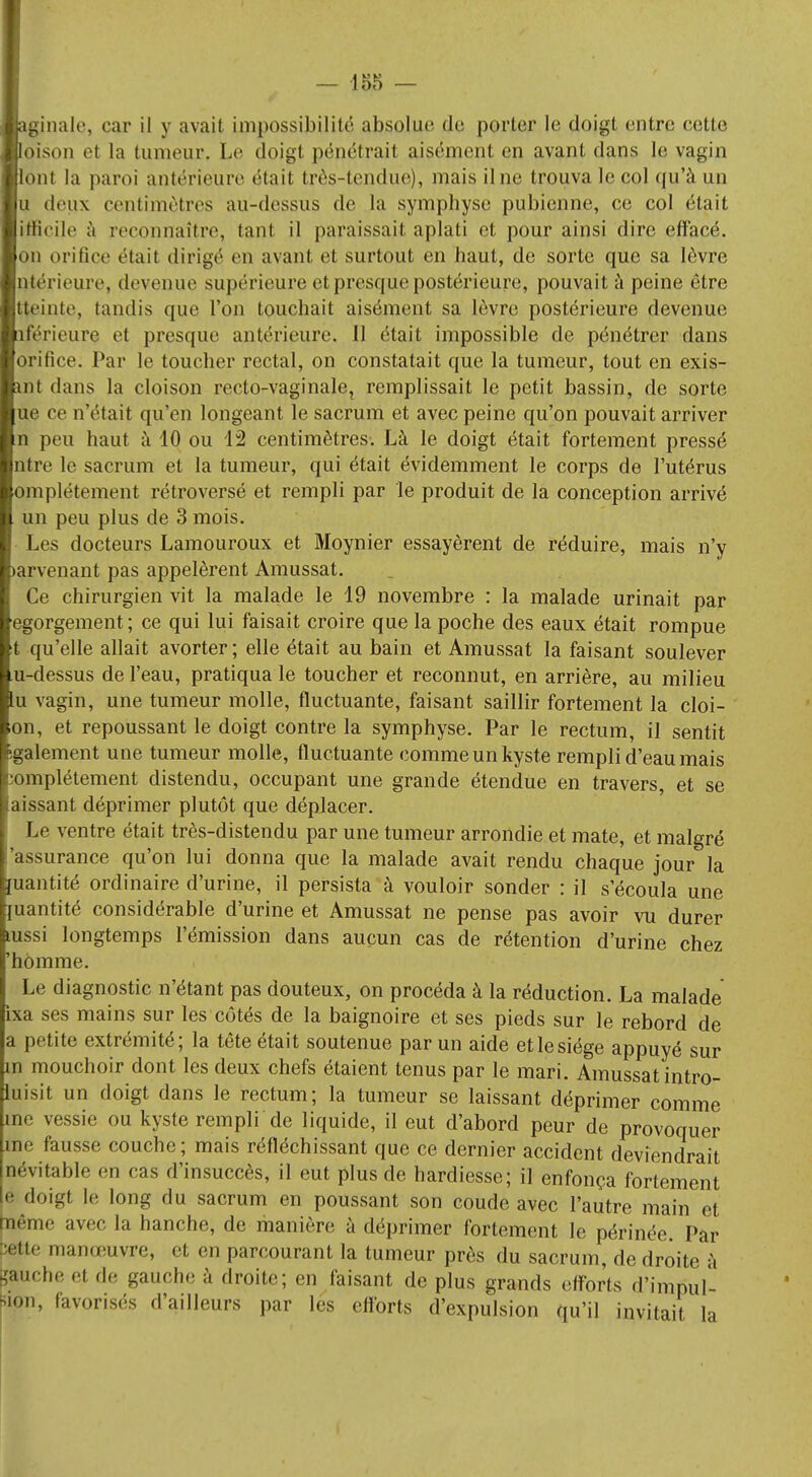 ginale, car il y avait impossibilité absolue de porter le doigt entre cette oison et la tumeur, Le doigl pénétrait aisément en avant dans le vagin ont la paroi antérieure était très-tendue), maisilne trouva le col qu'à un a deux centimètres au-dessus de la symphyse pubienne, ce col était pScile à reconnaître, tant il paraissait aplati et pour ainsi dire effacé, on orifice était dirigé en avant et surtout en haut, de sorte que sa lèvre ntérieure, devenue supérieure et presque postérieure, pouvait à peine être tteinte, tandis que l'on touchait aisément sa lèvre postérieure devenue îférieuiv et presque antérieure. 11 était impossible de pénétrer dans orifice. Par le toucher rectal, on constatait que la tumeur, tout en exis- nt dans la cloison recto-vaginale, remplissait le petit bassin, de sorte ue ce n'était qu'en longeant le sacrum et avec peine qu'on pouvait arriver n peu haut à 10 ou 12 centimètres. Là le doigt était fortement pressé ntre le sacrum et la tumeur, qui était évidemment le corps de l'utérus mplétement rétroversé et rempli par le produit de la conception arrivé un peu plus de 3 mois. Les docteurs Lamouroux et Moynier essayèrent de réduire, mais n'y arvenant pas appelèrent Amussat. Ce chirurgien vit la malade le 19 novembre : la malade urinait par gorgement; ce qui lui faisait croire que la poche des eaux était rompue qu'elle allait avorter; elle était au bain et Amussat la faisant soulever -dessus de l'eau, pratiqua le toucher et reconnut, en arrière, au milieu vagin, une tumeur molle, fluctuante, faisant saillir fortement la cloi- on, et repoussant le doigt contre la symphyse. Par le rectum, il sentit également une tumeur molle, fluctuante comme un kyste rempli d'eau mais •omplétement distendu, occupant une grande étendue en travers, et se aissant déprimer plutôt que déplacer. Le ventre était très-distendu par une tumeur arrondie et mate, et malgré 'assurance qu'on lui donna que la malade avait rendu chaque jour la ïuantité ordinaire d'urine, il persista à vouloir sonder : il s'écoula une juantité considérable d'urine et Amussat ne pense pas avoir vu durer mssi longtemps l'émission dans aucun cas de rétention d'urine chez homme. Le diagnostic n'étant pas douteux, on procéda à la réduction. La malade ixa ses mains sur les côtés de la baignoire et ses pieds sur le rebord de petite extrémité; la tête était soutenue par un aidé etlesiége appuyé sur in mouchoir dont les deux chefs étaient tenus par le mari. Amussat intro- uisit un doigt dans le rectum; la tumeur se laissant déprimer comme me vessie ou kyste rempli de liquide, il eut d'abord peur de provoquer me fausse couche; mais réfléchissant que ce dernier accident deviendrait névitable en cas d'insuccès, il eut plus de hardiesse; il enfonça fortement e doigt le long du sacrum en poussant son coude avec l'autre main et aême avec la hanche, de manière à déprimer fortement le périnée. Par «tte manœuvre, et en parcourant la tumeur près du sacrum, de droite à gauche et de gauche à droite; en faisant de plus grands efforts d'impul- Rion, favorisés d'ailleurs par les efforts d'expulsion qu'il invitait la