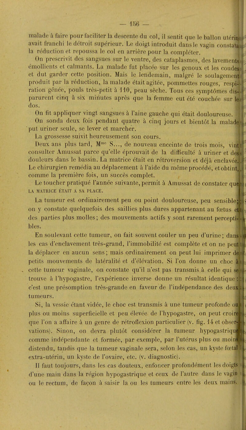 malade a faire pour faciliter la descente du col, il sentit que le ballon utér avait franchi le détroit supérieur. Le doigt introduit dans le vagin consta la réduction et repoussa le col en arrière pour la compléter. On prescrivit des sangsues sur le ventre, des cataplasmes, des lavemen émollients et calmants. La malade fut placée sur les genoux et les coud et dut garder cette position. Mais le lendemain, malgré le soulageme produit par la réduction, la malade était agitée, pommettes rouges, respfc ration gênée, pouls très-petit à 1 10, peau sèche. Tous ces symptômes diï parurent cinq à six minutes après que la femme eut été couchée sur Ç dos. On fit appliquer vingt sangsues à l'aine gauche qui était douloureuse. On sonda deux fois pendant quatre à cinq jours et bientôt la malad ' put uriner seule, se lever et marcher. La grossesse suivit heureusement son cours. Deux ans plus tard, Mmc S..., de nouveau enceinte de trois mois, vir consulter Amussat parce qu'elle éprouvait de la difficulté à uriner et de douleurs dans le bassin. La matrice était en rétroversion et déjà enclavée Le chirurgien remédia au déplacement à l'aide du même procédé, etobtin comme la première fois, un succès complet. Le toucher pratiqué l'année suivante, permit à Amussat de constater qu LA MATRICE ÉTAIT A SA PLACE. La tumeur est ordinairement peu ou point douloureuse, peu sensible on y constate quelquefois des saillies plus dures appartenant au fœtus des parties plus molles ; des mouvements actifs y sont rarement percepf bles. En soulevant cette tumeur, on fait souvent couler un peu d'urine ; da les cas d'enclavement très-grand, l'immobilité est complète et on ne pe la déplacer en aucun sens ; mais ordinairement on peut lui imprimer petits mouvements de latéralité et d'élévation. Si l'on donne un choc . cette tumeur vaginale, on constate qu'il n'est pas transmis à celle qui trouve à l'hypogastre, l'expérience inverse donne un résultat identique c'est une présomption très-grande en faveur de l'indépendance des deu tumeurs. Si, la vessie étant vidée, le choc est transmis à une tumeur profonde o plus ou moins superficielle et peu élevée de l'hypogastre, on peut croi que l'on a affaire à un genre de rétroflexion particulier (v. fig. 14 et obse vations). Sinon, on devra plutôt considérer la tumeur hypogastriq comme indépendante et formée, par exemple, par l'utérus plus ou moi distendu, tandis que la tumeur vaginale sera, selon les cas, un kyste fœ extra-utérin, un kyste de l'ovaire, etc. (v. diagnostic). 11 faut toujours, dans les cas douteux, enfoncer profondément les doigts d'une main dans la région hypogastrique et ceux de l'autre dans le vagin ou le rectum, de façon à saisir la ou les tumeurs entre les deux mains.