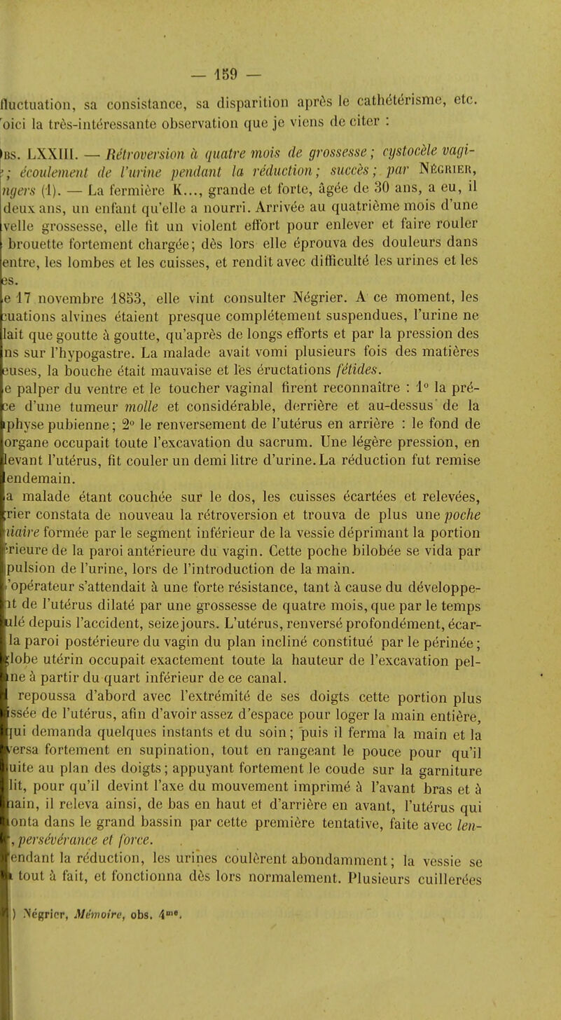 fluctuation, sa consistance, sa disparition après le cathétérisme, etc. Oici la très-intéressante observation que je viens de citer : ibs. LXXIII. — Rétroversion à quatre mois de grossesse; cystocèle vagi- •; écoulement de l'urine pendant la réduction; succès; par Négrier, ngeis (1). — La fermière K..., grande et forte, âgée de 30 ans, a eu, il deux ans, un enfant qu'elle a nourri. Arrivée au quatrième mois d'une velle grossesse, elle lit un violent effort pour enlever et faire rouler brouette fortement chargée ; dès lors elle éprouva des douleurs dans entre, les lombes et les cuisses, et rendit avec difficulté les urines et les es. e 17 novembre 1853, elle vint consulter Négrier. A ce moment, les ouations alvines étaient presque complètement suspendues, l'urine ne lait que goutte à goutte, qu'après de longs efforts et par la pression des ns sur l'hypogastre. La malade avait vomi plusieurs fois des matières euses, la bouche était mauvaise et les éructations fétides. e palper du ventre et le toucher vaginal firent reconnaître : 1° la pré- ce d'une tumeur molle et considérable, derrière et au-dessus' de la iphyse pubienne ; 2° le renversement de l'utérus en arrière : le fond de organe occupait toute l'excavation du sacrum. Une légère pression, en levant l'utérus, fit couler un demi litre d'urine. La réduction fut remise endemain. a malade étant couchée sur le dos, les cuisses écartées et relevées, rier constata de nouveau la rétroversion et trouva de plus une poche liaire formée par le segment inférieur de la vessie déprimant la portion rieure de la paroi antérieure du vagin. Cette poche bilobée se vida par pulsion de l'urine, lors de l'introduction de la main, .'opérateur s'attendait à une forte résistance, tant à cause du développe- nt de l'utérus dilaté par une grossesse de quatre mois, que par le temps ilé depuis l'accident, seize jours. L'utérus, renversé profondément, écar- la paroi postérieure du vagin du plan incliné constitué par le périnée ; ;lobe utérin occupait exactement toute la hauteur de l'excavation pel- ine à partir du quart inférieur de ce canal. repoussa d'abord avec l'extrémité de ses doigts cette portion plus issée de l'utérus, afin d'avoir assez d'espace pour loger la main entière, lui demanda quelques instants et du soin; puis il ferma la main et la /ersa fortement en supination, tout en rangeant le pouce pour qu'il uite au plan des doigts; appuyant fortement le coude sur la garniture lit, pour qu'il devint l'axe du mouvement imprimé à l'avant bras et à nain, il releva ainsi, de bas en haut et d'arrière en avant, l'utérus qui onta dans le grand bassin par cette première tentative, faite avec len- , persévérance et force. 'endant la réduction, les urines coulèrent abondamment ; la vessie se i tout à fait, et fonctionna dès lors normalement. Plusieurs cuillerées ) Négrier, Mémoire, obs. 4me.