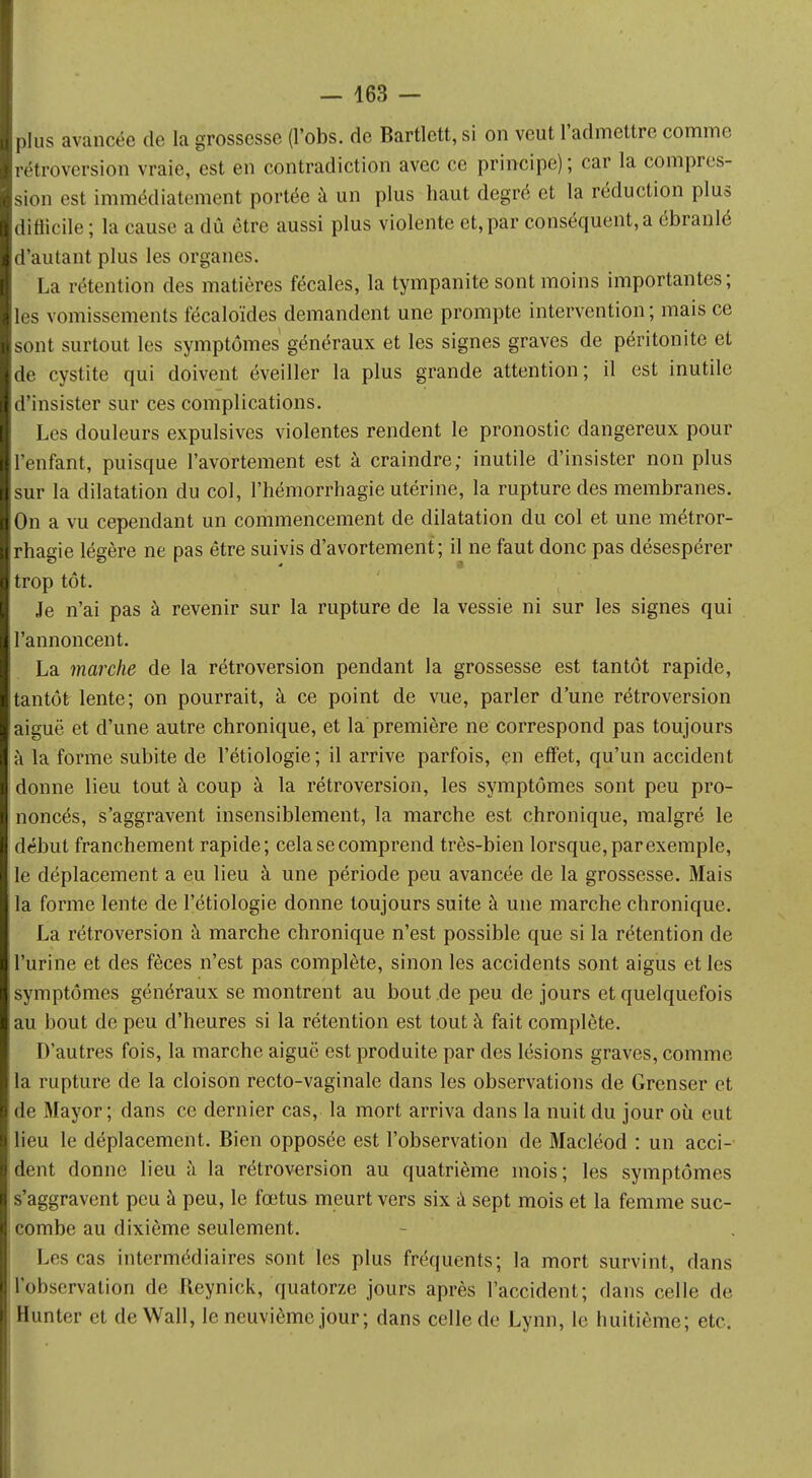 plus avancée de la grossesse (l'obs. de Bartlett, si on veut l'admettre comme rétroversion vraie, est en contradiction avec ce principe) ; car la compres- sion est immédiatement portée à un plus haut degré et la réduction plus difîicile; la cause a dû être aussi plus violente et, par conséquent, a ébranlé d'autant plus les organes. La rétention des matières fécales, la tympanite sont moins importantes; les vomissements fécaloïdes demandent une prompte intervention ; mais ce sont surtout les symptômes généraux et les signes graves de péritonite et de cystite qui doivent éveiller la plus grande attention; il est inutile d'insister sur ces complications. Les douleurs expulsives violentes rendent le pronostic dangereux pour l'enfant, puisque l'avortement est à craindre; inutile d'insister non plus sur la dilatation du col, l'hémorrhagie utérine, la rupture des membranes. On a vu cependant un commencement de dilatation du col et une métror- rhagie légère ne pas être suivis d'avortement; il ne faut donc pas désespérer trop tôt. Je n'ai pas à revenir sur la rupture de la vessie ni sur les signes qui l'annoncent. La marche de la rétroversion pendant la grossesse est tantôt rapide, tantôt lente; on pourrait, à ce point de vue, parler d'une rétroversion aiguë et d'une autre chronique, et la première ne correspond pas toujours à la forme subite de l'étiologie; il arrive parfois, en effet, qu'un accident donne lieu tout à coup à la rétroversion, les symptômes sont peu pro- noncés, s'aggravent insensiblement, la marche est chronique, malgré le début franchement rapide; cela se comprend très-bien lorsque, par exemple, le déplacement a eu lieu à une période peu avancée de la grossesse. Mais la forme lente de l'étiologie donne toujours suite à une marche chronique. La rétroversion à marche chronique n'est possible que si la rétention de l'urine et des fèces n'est pas complète, sinon les accidents sont aigus et les symptômes généraux se montrent au bout.de peu de jours et quelquefois au bout de peu d'heures si la rétention est tout à fait complète. D'autres fois, la marche aiguë est produite par des lésions graves, comme la rupture de la cloison recto-vaginale dans les observations de Grenser et de Mayor; dans ce dernier cas, la mort arriva dans la nuit du jour où eut lieu le déplacement. Bien opposée est l'observation de Macléod : un acci- dent donne lieu à la rétroversion au quatrième mois; les symptômes s'aggravent peu à peu, le fœtus meurt vers six à sept mois et la femme suc- combe au dixième seulement. Les cas intermédiaires sont les plus fréquents; la mort survint, dans l'observation de Reynick, quatorze jours après l'accident; dans celle de Hunter et de Wall, le neuvième jour; dans celle de Lynn, le huitième; etc.