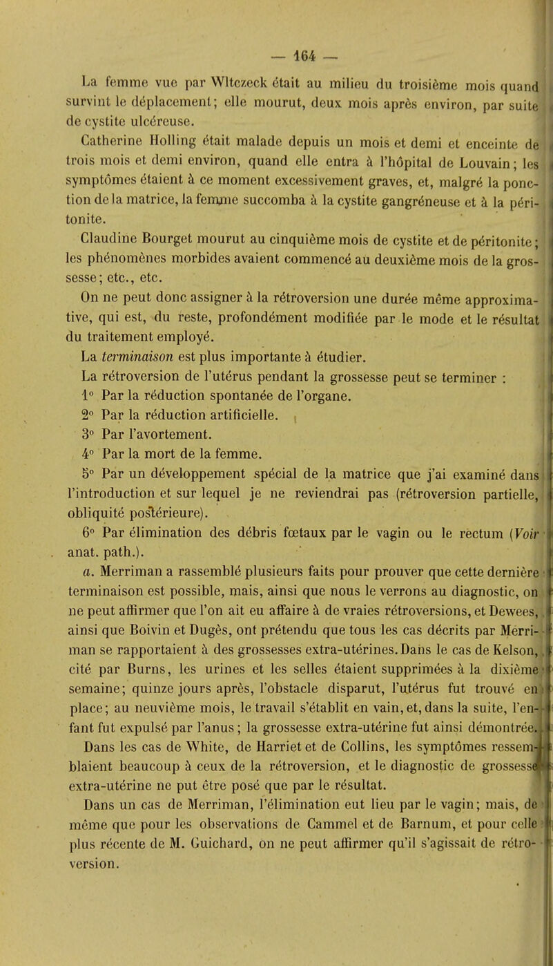 — 464 — La femme vue par Wltczeck était au milieu du troisième mois quand survint le déplacement; elle mourut, deux mois après environ, par suite | de cystite ulcéreuse. Catherine Holling était malade depuis un mois et demi et enceinte dejj trois mois et demi environ, quand elle entra à l'hôpital de Louvain; les j symptômes étaient à ce moment excessivement graves, et, malgré la ponc- tion delà matrice, la femme succomba à la cystite gangréneuse et à la péri- i tonite. Claudine Bourget mourut au cinquième mois de cystite et de péritonite; les phénomènes morbides avaient commencé au deuxième mois de la gros- 11 sesse; etc., etc. On ne peut donc assigner à la rétroversion une durée même approxima- tive, qui est, du reste, profondément modifiée par le mode et le résultat du traitement employé. La terminaison est plus importante à étudier. La rétroversion de l'utérus pendant la grossesse peut se terminer : 1° Par la réduction spontanée de l'organe. 2° Par la réduction artificielle. , 3° Par l'avortement. 4° Par la mort de la femme. b° Par un développement spécial de la matrice que j'ai examiné dans I l'introduction et sur lequel je ne reviendrai pas (rétroversion partielle, I obliquité postérieure). 6° Par élimination des débris fœtaux par le vagin ou le rectum (FoirT anat. path.). a. Merriman a rassemblé plusieurs faits pour prouver que cette dernière t terminaison est possible, mais, ainsi que nous le verrons au diagnostic, on I ne peut affirmer que l'on ait eu affaire à de vraies rétroversions, et Dewees, .1 ainsi que Boivin et Dugès, ont prétendu que tous les cas décrits par Merri- • man se rapportaient à des grossesses extra-utérines.Dans le cas de Kelson, cité par Burns, les urines et les selles étaient supprimées à la dixième H semaine; quinze jours après, l'obstacle disparut, l'utérus fut trouvé enl place; au neuvième mois, le travail s'établit en vain,et, dans la suite, l'en4 fant fut expulsé par l'anus ; la grossesse extra-utérine fut ainsi démontrée.! Dans les cas de White, de Harriet et de Collins, les symptômes ressema blaient beaucoup à ceux de la rétroversion, et le diagnostic de grossessJj extra-utérine ne put être posé que par le résultat. Dans un cas de Merriman, l'élimination eut lieu par le vagin; mais, de i même que pour les observations de Cammel et de Barnum, et pour celle' plus récente de M. Guichard, on ne peut affirmer qu'il s'agissait de rétro- version.