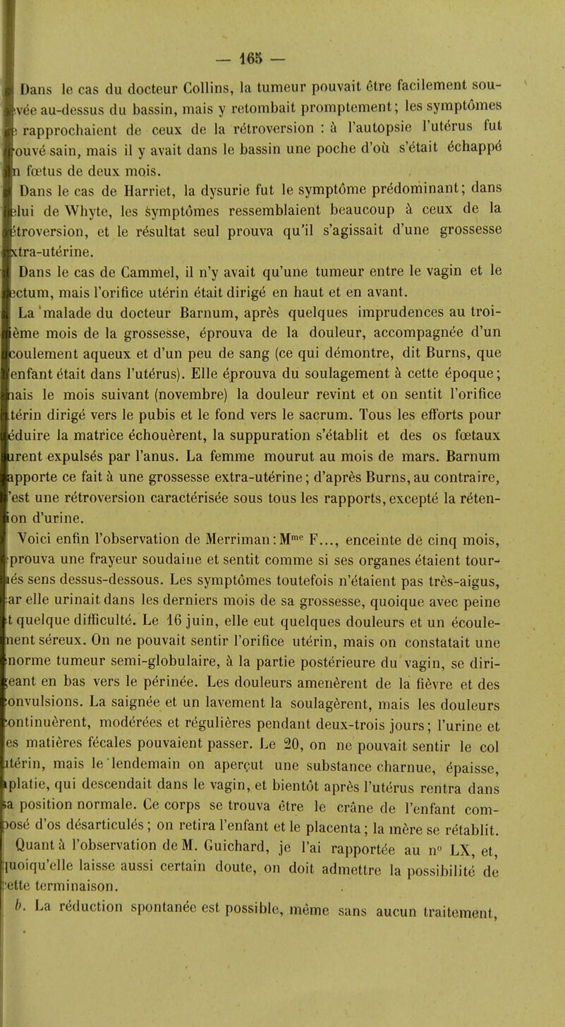 Dans le cas du docteur Collins, la tumeur pouvait être facilement sou- vée au-dessus du bassin, mais y retombait promptement; les symptômes rapprochaient de ceux de la rétroversion : à l'autopsie l'utérus fut ouvé sain, mais il y avait dans le bassin une poche d'où s'était échappé fœtus de deux mois. Dans le cas de Harriet, la dysurie fut le symptôme prédominant; dans lui de Whyte, les symptômes ressemblaient beaucoup à ceux de la troversion, et le résultat seul prouva qu'il s'agissait d'une grossesse tra-utérine. Dans le cas de Cammel, il n'y avait qu'une tumeur entre le vagin et le ctum, mais l'orifice utérin était dirigé en haut et en avant. La'malade du docteur Barnum, après quelques imprudences au troi- eme mois de la grossesse, éprouva de la douleur, accompagnée d'un coulement aqueux et d'un peu de sang (ce qui démontre, dit Burns, que enfant était dans l'utérus). Elle éprouva du soulagement à cette époque; iais le mois suivant (novembre) la douleur revint et on sentit l'orifice térin dirigé vers le pubis et le fond vers le sacrum. Tous les efforts pour éduire la matrice échouèrent, la suppuration s'établit et des os fœtaux irent expulsés par l'anus. La femme mourut au mois de mars. Barnum apporte ce fait à une grossesse extra-utérine; d'après Burns,au contraire, 'est une rétroversion caractérisée sous tous les rapports, excepté la réten- ion d'urine. Voici enfin l'observation de Merriman:Mrae F..., enceinte de cinq mois, prouva une frayeur soudaine et sentit comme si ses organes étaient tour- lés sens dessus-dessous. Les symptômes toutefois n'étaient pas très-aigus, ar elle urinait dans les derniers mois de sa grossesse, quoique avec peine t quelque difficulté. Le 16 juin, elle eut quelques douleurs et un écoule- nent séreux. On ne pouvait sentir l'orifice utérin, mais on constatait une norme tumeur semi-globulaire, à la partie postérieure du vagin, se diri- ;eant en bas vers le périnée. Les douleurs amenèrent de la fièvre et des fonvulsions. La saignée et un lavement la soulagèrent, mais les douleurs Continuèrent, modérées et régulières pendant deux-trois jours ; l'urine et es matières fécales pouvaient passer. Le 20, on ne pouvait sentir le col itérin, mais le lendemain on aperçut une substance charnue, épaisse, iplatie, qui descendait dans le vagin, et bientôt après l'utérus rentra dans la position normale. Ce corps se trouva être le crâne de l'enfant com- )Osé d'os désarticulés ; on retira l'enfant et le placenta ; la mère se rétablit. Quant à l'observation de M. Guichard, je l'ai rapportée au n° LX et |moiqu'elle laisse aussi certain doute, on doit admettre la possibilité de l'eue terminaison. b. La réduction spontanée est possible, même sans aucun traitement,