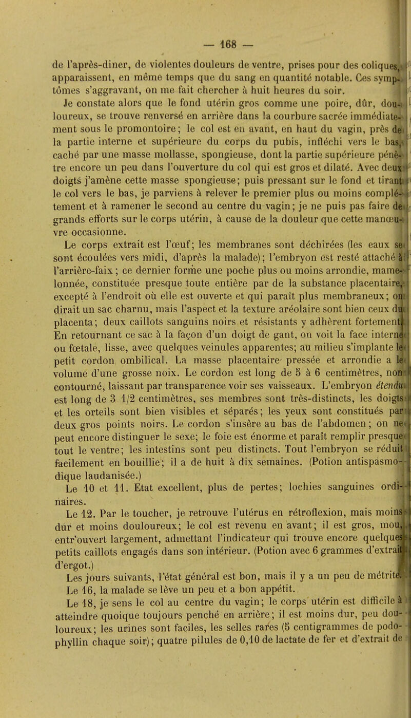 de l'après-diner, de violentes douleurs de ventre, prises pour des coliqu apparaissent, en même temps que du sang en quantité notable. Ces sym tomes s'aggravant, on me fait chercher à huit heures du soir. Je constate alors que le fond utérin gros comme une poire, dûr, do loureux, se trouve renversé en arrière dans la courbure sacrée immédiate ment sous le promontoire; le col est en avant, en haut du vagin, près d la partie interne et supérieure du corps du pubis, infléchi vers le bas,: caché par une masse mollasse, spongieuse, dont la partie supérieure péna tre encore un peu dans l'ouverture du col qui est gros et dilaté. Avec deu doigts j'amène cette masse spongieuse; puis pressant sur le fond et tirai le col vers le bas, je parviens à relever le premier plus ou moins compl tement et à ramener le second au centre du vagin; je ne puis pas faire de grands efforts sur le corps utérin, à cause de la douleur que cette manœu- vre occasionne. Le corps extrait est l'œuf; les membranes sont déchirées (les eaux sont écoulées vers midi, d'après la malade); l'embryon est resté attaché Varrière-faix ; ce dernier forme une poche plus ou moins arrondie, mam lonnée, constituée presque toute entière par de la substance placentain excepté à l'endroit où elle est ouverte et qui parait plus membraneux; o; dirait un sac charnu, mais l'aspect et la texture aréolaire sont bien ceux d placenta; deux caillots sanguins noirs et résistants y adhèrent fortemen En retournant ce sac à la façon d'un doigt de gant, on voit la face inter ou fœtale, lisse, avec quelques veinules apparentes; au milieu s'implante petit cordon ombilical. La masse placentaire' pressée et arrondie a volume d'une grosse noix. Le cordon est long de 5 à 6 centimètres, no contourné, laissant par transparence voir ses vaisseaux. L'embryon étendu est long de 3 1/2 centimètres, ses membres sont très-distincts, les doigts et les orteils sont bien visibles et séparés; les yeux sont constitués par deux gros points noirs. Le cordon s'insère au bas de l'abdomen ; on ne peut encore distinguer le sexe; le foie est énorme et paraît remplir presque! tout le ventre; les intestins sont peu distincts. Tout l'embryon se réduit facilement en bouillie; il a de huit à dix semaines. (Potion antispasmo dique laudanisée.) Le 10 et 11. Etat excellent, plus de pertes; lochies sanguines ordl naires. Le 12. Par le toucher, je retrouve l'utérus en rétroflexion, mais moins dur et moins douloureux; le col est revenu en avant; il est gros, mouj entr'ouvert largement, admettant l'indicateur qui trouve encore quelques petits caillots engagés dans son intérieur. (Potion avec 6 grammes d'extral d'ergot.) Les jours suivants, l'état général est bon, mais il y a un peu de métritl Le 16, la malade se lève un peu et a bon appétit. Le 18, je sens le col au centre du vagin; le corps utérin est difficile à atteindre quoique toujours penché en arrière; il est moins dur, peu dou- loureux; les urines sont faciles, les selles rares (5 centigrammes de podo- phyllin chaque soir); quatre pilules de 0,10 de lactate de fer et d'extrait de