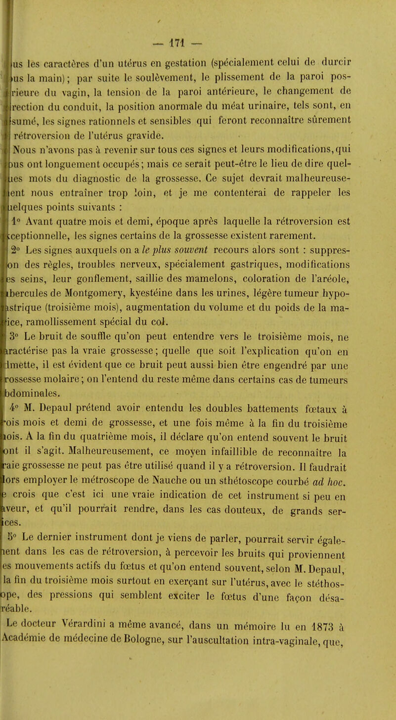 / — 171 — us les caractères d'un utérus en gestation (spécialement celui de durcir us la main) ; par suite le soulèvement, le plissement de la paroi pos- rieure du vagin, la tension de la paroi antérieure, le changement de rection du conduit, la position anormale du méat urinaire, tels sont, en sumé, les signes rationnels et sensibles qui feront reconnaître sûrement rétroversion de l'utérus gravide. Nous n'avons pas à revenir sur tous ces signes et leurs modifications, qui His ont longuement occupés; mais ce serait peut-être le lieu de dire quel- les mots du diagnostic de la grossesse. Ce sujet devrait malheureuse- ent nous entraîner trop loin, et je me contenterai de rappeler les îelques points suivants : 1° Avant quatre mois et demi, époque après laquelle la rétroversion est ceptionnelle, les signes certains de la grossesse existent rarement. 2° Les signes auxquels on a le plus souvent recours alors sont : suppres- )n des règles, troubles nerveux, spécialement gastriques, modifications ;s seins, leur gonflement, saillie des mamelons, coloration de l'aréole, ibercules de Montgomery, kyestéine dans les urines, légère tumeur hypo- istrique (troisième mois), augmentation du volume et du poids de la ma- ice, ramollissement spécial du col. 3° Le bruit de souffle qu'on peut entendre vers le troisième mois, ne tractérise pas la vraie grossesse ; quelle que soit l'explication qu'on en lmette, il est évident que ce bruit peut aussi bien être engendré par une [rossesse molaire; on l'entend du reste même dans certains cas de tumeurs abdominales. 4° M. Depaul prétend avoir entendu les doubles battements fœtaux à •ois mois et demi de grossesse, et une fois même à la fin du troisième lois. A la fin du quatrième mois, il déclare qu'on entend souvent le bruit ont il s'agit. Malheureusement, ce moyen infaillible de reconnaître la 'aie grossesse ne peut pas être utilisé quand il y a rétroversion. Il faudrait ors employer le métroscope de Nauche ou un sthétoscope courbé ad hoc. i crois que c'est ici une vraie indication de cet instrument si peu en iveur, et qu'il pourrait rendre, dans les cas douteux, de grands ser- ces. 8° Le dernier instrument dont je viens de parler, pourrait servir égale- îent dans les cas de rétroversion, à percevoir les bruits qui proviennent es mouvements actifs du fœtus et qu'on entend souvent, selon M. Depaul, la fin du troisième mois surtout en exerçant sur l'utérus, avec le stéthos- ope, des pressions qui semblent exciter le fœtus d'une façon désa- iréable. Le docteur Vérardini a même avancé, dans un mémoire lu en 1873 à Académie de médecine de Bologne, sur l'auscultation intra-vaginale, que,