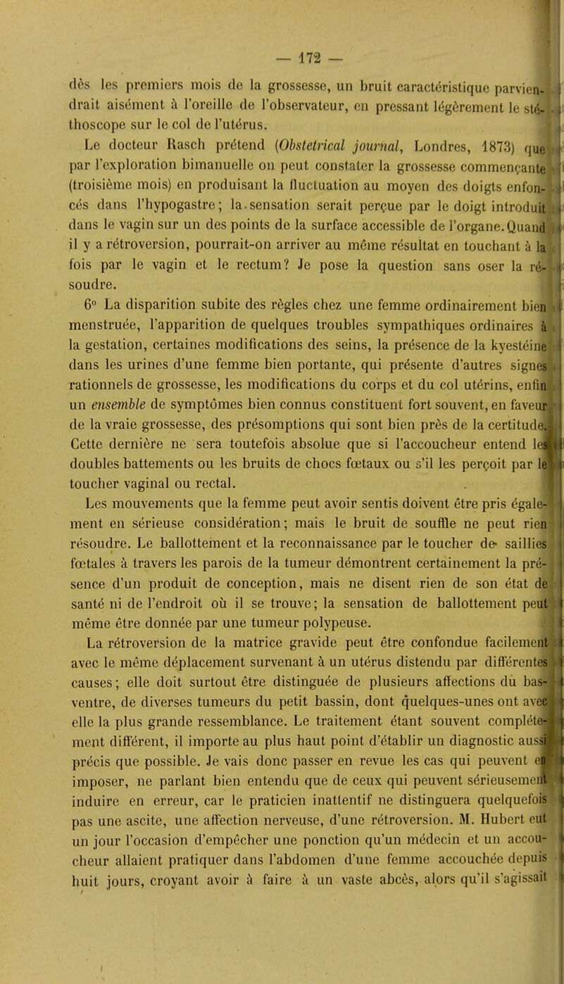 dès les premiers mois de la grossesse, un bruit caractéristique parvie cirait aisément à l'oreille de l'observateur, en pressant légèrement le s thoscope sur le col de l'utérus. Le docteur Rasch prétend {Obstétrical journal, Londres, 1873) q par l'exploration bimanuelle on peut constater la grossesse commençan (troisième mois) en produisant la fluctuation au moyen des doigts enfo cés dans l'hypogastre ; la.sensation serait perçue par le doigt introdu dans le vagin sur un des points de la surface accessible de l'organe. Quan il y a rétroversion, pourrait-on arriver au môme résultat en touchant à fois par le vagin et le rectum? Je pose la question sans oser la r' soudre. 6° La disparition subite des règles chez une femme ordinairement bie menstruée, l'apparition de quelques troubles sympathiques ordinaires la gestation, certaines modifications des seins, la présence de la kyestéine dans les urines d'une femme bien portante, qui présente d'autres sign rationnels de grossesse, les modifications du corps et du col utérins, enfi un ensemble de symptômes bien connus constituent fort souvent, en fave de la vraie grossesse, des présomptions qui sont bien près de la certitud Cette dernière ne sera toutefois absolue que si l'accoucheur entend 1 doubles battements ou les bruits de chocs fœtaux ou s'il les perçoit par toucher vaginal ou rectal. Les mouvements que la femme peut avoir sentis doivent être pris égal ment en sérieuse considération ; mais le bruit de souffle ne peut rie résoudre. Le ballottement et la reconnaissance par le toucher de- saillies fœtales à travers les parois de la tumeur démontrent certainement la pré- sence d'un produit de conception, mais ne disent rien de son état de santé ni de l'endroit où il se trouve ; la sensation de ballottement peu' même être donnée par une tumeur polypeuse. La rétroversion de la matrice gravide peut être confondue facilemeif avec le même déplacement survenant à un utérus distendu par différent causes ; elle doit surtout être distinguée de plusieurs affections du ba ventre, de diverses tumeurs du petit bassin, dont quelques-unes ont av elle la plus grande ressemblance. Le traitement étant souvent complét ment différent, il importe au plus haut point d'établir un diagnostic aus précis que possible. Je vais donc passer en revue les cas qui peuvent imposer, ne parlant bien entendu que de ceux qui peuvent sérieusemei induire en erreur, car le praticien inatlentif ne distinguera quelquefois pas une ascite, une affection nerveuse, d'une rétroversion. M. Hubert eut un jour l'occasion d'empêcher une ponction qu'un médecin et un accou- cheur allaient pratiquer dans l'abdomen d'une femme accouchée depuis huit jours, croyant avoir à faire à un vaste abcès, alors qu'il s'agissait