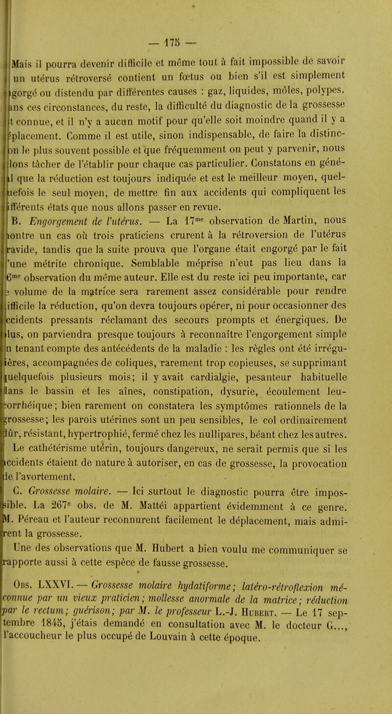 ; Mais il pourra devenir difficile et même tout à fait impossible de savoir un utérus rétroversé contient un fœtus ou bien s'il est simplement I gorgé ou distendu par différentes causes : gaz, liquides, môles, polypes, làns ces circonstances, du reste, la difficulté du diagnostic de la grossesse lit connue, et il n'y a aucun motif pour qu'elle soit moindre quand il y a I iplacement. Comme il est utile, sinon indispensable, de faire la distinc- I )n le plus souvent possible et que fréquemment on peut y parvenir, nous i Ions tacher de l'établir pour chaque cas particulier. Constatons en géné- ] 1 que la réduction est toujours indiquée et est le meilleur moyen, quel- jefois le seul moyen, de mettre fin aux accidents qui compliquent les fférents états que nous allons passer en revue. B. Engorgement de l'utérus. — La 17me observation de Martin, nous Lontre un cas où trois praticiens crurent à la rétroversion de l'utérus [•avide, tandis que la suite prouva que l'organe était engorgé par le fait 'une métrite chronique. Semblable méprise n'eut pas lieu dans la 6me observation du même auteur. Elle est du reste ici peu importante, car $ volume de la matrice sera rarement assez considérable pour rendre ifficile la réduction, qu'on devra toujours opérer, ni pour occasionner des ccidents pressants réclamant des secours prompts et énergiques. De lus, on parviendra presque toujours à reconnaître l'engorgement simple I n tenant compte des antécédents de la maladie : les règles ont été irrégu- lières, accompagnées de coliques, rarement trop copieuses, se supprimant |uelquefois plusieurs mois; il y avait cardialgie, pesanteur habituelle flans le bassin et les aînés, constipation, dysurie, écoulement leu- :orrhéique ; bien rarement on constatera les symptômes rationnels de la çrossesse; les parois utérines sont un peu sensibles, le col ordinairement lûr, résistant, hypertrophié, fermé chez les nullipares, béant chez les autres. Le cathétérisme utérin, toujours dangereux, ne serait permis que si les iccidents étaient de nature à autoriser, en cas de grossesse, la provocation le l'avortement. C. Grossesse molaire. — Ici surtout le diagnostic pourra être impos- sible. La 267e obs. de M. Mattéi appartient évidemment à ce genre. SI. Péreau et l'auteur reconnurent facilement le déplacement, mais admi- irent la grossesse. Une des observations que M. Hubert a bien voulu me communiquer se rapporte aussi à cette espèce de fausse grossesse. Obs. LXXVI. — Grossesse molaire hydatiforme; laléro-rétroflexion mé- connue par un vieux praticien; mollesse anormale de la matrice; réduction par le rectum; guérison; par M. le professeur L.-J. Hubert. — Le 17 sep- tembre 1845, j'étais demandé en consultation avec M. le docteur G..., [l'accoucheur le plus occupé de Louvain à cette époque.