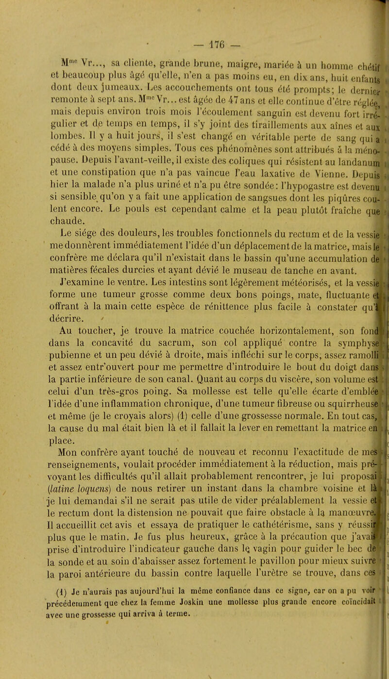 Mme Vr..., sa cliente, grande brune, maigre, mariée à un homme chétif et beaucoup plus âgé qu'elle, n'en a pas moins eu, en dix ans, huit enfants dont deux jumeaux. Les accouchements ont tous été prompts; le dernier remonte à sept ans. Mme Vr... est âgée de 47ans et elle continue d'être régl3 mais depuis environ trois mois l'écoulement sanguin est devenu fort irrl? gulier et de temps en temps, il s'y joint des tiraillements aux aînés et ad lombes. Il y a huit jours, il s'est changé en véritable perte de sang qui a cédé à des moyens simples. Tous ces phénomènes sont attribués à la méno- pause. Depuis l'avant-veille, il existe des coliques qui résistent au landanum et une constipation que n'a pas vaincue l'eau laxative de Vienne. Ix puis hier la malade n'a plus uriné et n'a pu être sondée: l'hypogastre est devenu si sensible qu'on y a fait une application de sangsues dont les piqûres rou- lent encore. Le pouls est cependant calme et la peau plutôt fraîche que chaude. Le siège des douleurs, les troubles fonctionnels du rectum et de la vessie me donnèrent immédiatement l'idée d'un déplacement de la matrice, maislel confrère me déclara qu'il n'existait dans le bassin qu'une accumulation de matières fécales durcies et ayant dévié le museau de tanche en avant. J'examine le ventre. Les intestins sont légèrement météorisés, et la vessS forme une tumeur grosse comme deux bons poings, mate, fluctuante e| offrant à la main cette espèce de rénittence plus facile à constater qui décrire. ' Au toucher, je trouve la matrice couchée horizontalement, son fond dans la concavité du sacrum, son col appliqué contre la symphyse pubienne et un peu dévié à droite, mais infléchi sur le corps, assez ramolli! et assez entr'ouvert pour me permettre d'introduire le bout du doigt dans1 la partie inférieure de son canal. Quant au corps du viscère, son volume est celui d'un très-gros poing. Sa mollesse est telle qu'elle écarte d'emblée l'idée d'une inflammation chronique, d'une tumeur fibreuse ou squirrheuse et même (je le croyais alors) (1) celle d'une grossesse normale. En tout cas, la cause du mal était bien là et il fallait la lever en remettant la matrice e place. Mon confrère ayant touché de nouveau et reconnu l'exactitude de m renseignements, voulait procéder immédiatement à la réduction, mais pr^ voyant les difficultés qu'il allait probablement rencontrer, je lui propos (latine loquens) de nous retirer un instant dans la chambre voisine et je lui demandai s'il ne serait pas utile de vider préalablement la vessie le rectum dont la distension ne pouvait que faire obstacle à la manœuvr Il accueillit cet avis et essaya de pratiquer le cathétérisme, sans y réuss plus que le matin. Je fus plus heureux, grâce à la précaution que j'ava prise d'introduire l'indicateur gauche dans 1q vagin pour guider le bec dp la sonde et au soin d'abaisser assez fortement le pavillon pour mieux suivi la paroi antérieure du bassin contre laquelle l'urètre se trouve, dans c (i) Je n'aurais pas aujourd'hui la même confiance dans ce signe, car on a pu voir ■ précédemment que chez la femme Joskin une mollesse plus grande encore coïncidait : avec une grossesse qui arriva à terme.