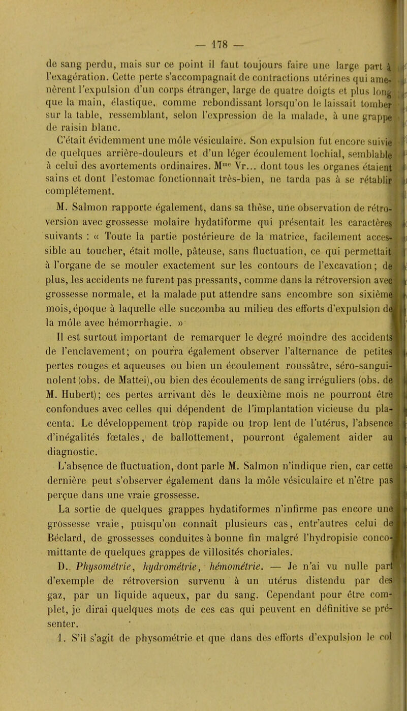 de sang perdu, mais sur ce point il faut toujours faire une large pan l'exagération. Cette perte s'accompagnait de contractions utérines qui am lièrent l'expulsion d'un corps étranger, large de quatre doigts et plus Ion que la main, élastique, comme rebondissant lorsqu'on le laissait lornb sur la table, ressemblant, selon l'expression de la malade, à une grap de raisin blanc. C'était évidemment une môle vésiculaire. Son expulsion fut encore suiv' de quelques arriére-douleurs et d'un léger écoulement lochial, semblabj à celui des avortements ordinaires. M' Vr... dont tous les organes étaien sains et dont l'estomac fonctionnait très-bien, ne tarda pas à se rétablir complètement. M. Salmon rapporte également, dans sa thèse, une observation de rétro- version avec grossesse molaire hydatiforme qui présentait les caractèn suivants : « Toute la partie postérieure de la matrice, facilement acce sible au toucher, était molle, pâteuse, sans fluctuation, ce qui permettai à l'organe de se mouler exactement sur les contours de l'excavation ; dej plus, les accidents ne furent pas pressants, comme dans la rétroversion av grossesse normale, et la malade put attendre sans encombre son sixièm mois, époque à laquelle elle succomba au milieu des efforts d'expulsion d la môle avec hémorrhagie. » Il est surtout important de remarquer le degré moindre des accident de l'enclavement; on pourra également observer l'alternance de petite pertes rouges et aqueuses ou bien un écoulement roussâtre, séro-sangu' noient (obs. de Mattei),ou bien des écoulements de sang irréguliers (obs. d M. Hubert); ces pertes arrivant dès le deuxième mois ne pourront ètr confondues avec celles qui dépendent de l'implantation vicieuse du pla centa. Le développement trop rapide ou trop lent de l'utérus, l'absenc d'inégalités fœtales, de ballottement, pourront également aider a diagnostic. L'absence de fluctuation, dont parle M. Salmon n'indique rien, car cet dernière peut s'observer également dans la môle vésiculaire et n'être pa perçue dans une vraie grossesse. La sortie de quelques grappes hydatiformes n'infirme pas encore un grossesse vraie, puisqu'on connaît plusieurs cas, entr'autres celui d Béclard, de grossesses conduites à bonne fin malgré l'hydropisie conco mittante de quelques grappes de villosités choriales. D.. Physométrie, hydrométrie, hémométrie. — Je n'ai vu nulle par d'exemple de rétroversion survenu à un utérus distendu par d gaz, par un liquide aqueux, par du sang. Cependant pour être corn plet, je dirai quelques mots de ces cas qui peuvent en définitive se pr' senter. 1. S'il s'agit de physométrie et que dans des efforts d'expulsion le cQ