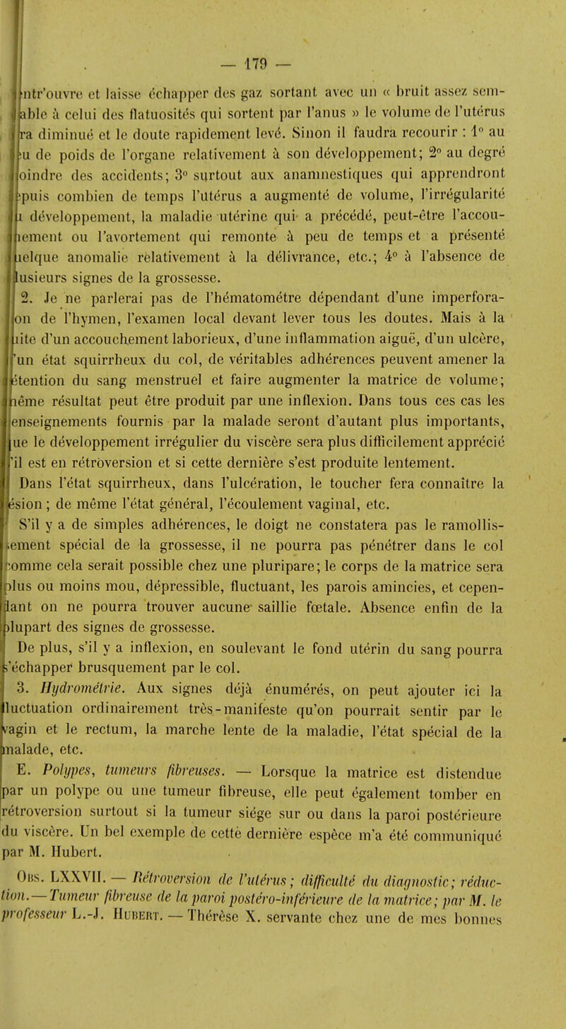 •ntr'ouvrc et laisse échapper des gaz sortant avec un « bruit assez sem- j able à celui des flatuosités qui sortent par l'anus » le volume de l'utérus ra diminué et le doute rapidement levé. Sinon il faudra recourir : 1° au !U de poids de l'organe relativement à son développement; 2° au degré oindre des accidents; 3° surtout aux anamnestiques qui apprendront puis combien de temps l'utérus a augmenté de volume, l'irrégularité î développement, la maladie utérine qui a précédé, peut-être l'accou- îement ou l'avortement qui remonte à peu de temps et a présenté îelque anomalie relativement à la délivrance, etc.; 4° à l'absence de lusieurs signes de la grossesse. 2. Je ne parlerai pas de l'hématométre dépendant d'une imperfora- Ilon de l'hymen, l'examen local devant lever tous les doutes. Mais à la liito d'un accouchement laborieux, d'une inflammation aiguë, d'un ulcère, run état squirrheux du col, de véritables adhérences peuvent amener la étention du sang menstruel et faire augmenter la matrice de volume; lême résultat peut être produit par une inflexion. Dans tous ces cas les enseignements fournis par la malade seront d'autant plus importants, ue le développement irrégulier du viscère sera plus difficilement apprécié il est en rétroversion et si cette dernière s'est produite lentement. Dans l'état squirrheux, dans l'ulcération, le toucher fera connaître la îsion ; de même l'état général, l'écoulement vaginal, etc. S'il y a de simples adhérences, le doigt ne constatera pas le ramollis- sement spécial de la grossesse, il ne pourra pas pénétrer dans le col Romme cela serait possible chez une pluripare; le corps de la matrice sera plus ou moins mou, dépressible, fluctuant, les parois amincies, et cepen- dant on ne pourra trouver aucune- saillie fœtale. Absence enfin de la plupart des signes de grossesse. De plus, s'il y a inflexion, en soulevant le fond utérin du sang pourra s'échapper brusquement par le col. 3. Hydrométrie. Aux signes déjà énumérés, on peut ajouter ici la luctuation ordinairement très - manifeste qu'on pourrait sentir par le vagin et le rectum, la marche lente de la maladie, l'état spécial de la malade, etc. E. Polypes, tumeurs fibreuses. — Lorsque la matrice est distendue par un polype ou une tumeur fibreuse, elle peut également tomber en rétroversion surtout si la tumeur siège sur ou dans la paroi postérieure du viscère. Un bel exemple de cette dernière espèce m'a été communiqué par M. Hubert. Obs. LXXVH. — Rétroversion de l'utérus; difficulté du diagnostic; réduc- tion.—Tumeur fibreuse de la paroi postéro-inférieure de la matrice; par M. le professeur L.-J. Huïœrt. — Thérèse X. servante chez une de mes bonnes