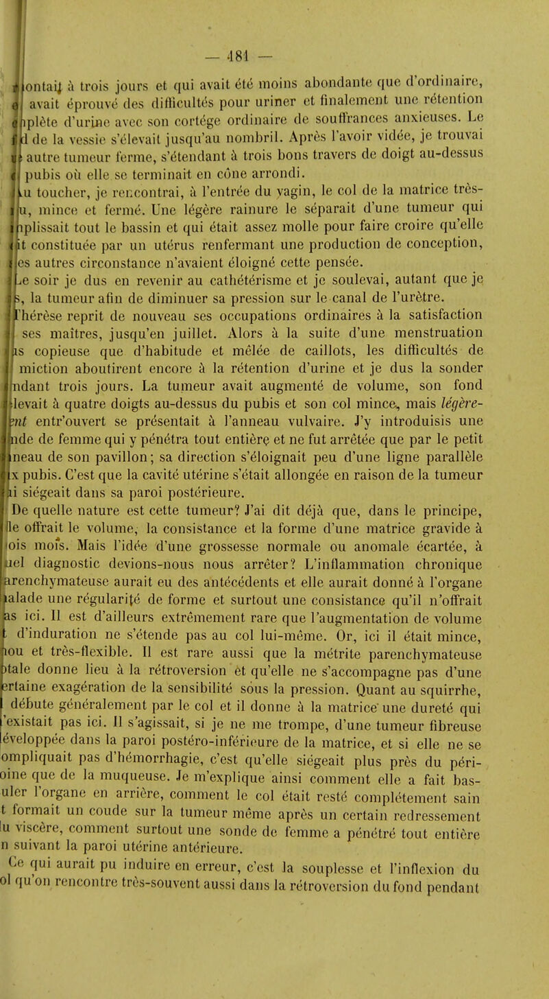 ontaij à trois jours et qui avait été moins abondante que d'ordinaire, avait éprouvé des difficultés pour uriner et finalement une rétention plète d'urine avec son cortège ordinaire de souffrances anxieuses. Le 1 de la vessie s'élevait jusqu'au nombril. Après l'avoir vidée, je trouvai autre tumeur ferme, s'étendant à trois bons travers de doigt au-dessus pubis où elle se terminait en cône arrondi. u toucher, je rencontrai, à l'entrée du vagin, le col de la matrice très- , minée et fermé. Une légère rainure le séparait d'une tumeur qui plissait tout le bassin et qui était assez molle pour faire croire qu'elle t constituée par un utérus renfermant une production de conception, es autres circonstance n'avaient éloigné cette pensée, e soir je dus en revenir au cathétérisme et je soulevai, autant que je s, la tumeur afin de diminuer sa pression sur le canal de l'urètre, 'hérèse reprit de nouveau ses occupations ordinaires à la satisfaction ses maîtres, jusqu'en juillet. Alors à la suite d'une menstruation s copieuse que d'habitude et mêlée de caillots, les difficultés de miction aboutirent encore à la rétention d'urine et je dus la sonder dant trois jours. La tumeur avait augmenté de volume, son fond [levait à quatre doigts au-dessus du pubis et son col mince,, mais légère- t entr'ouvert se présentait à l'anneau vulvaire. J'y introduisis une nde de femme qui y pénétra tout entière et ne fut arrêtée que par le petit neau de son pavillon; sa direction s'éloignait peu d'une ligne parallèle x pubis. C'est que la cavité utérine s'était allongée en raison de la tumeur i siégeait dans sa paroi postérieure, i De quelle nature est cette tumeur? J'ai dit déjà que, dans le principe, (le offrait le volume, la consistance et la forme d'une matrice gravide à ois mofs. Mais l'idée d'une grossesse normale ou anomale écartée, à bel diagnostic devions-nous nous arrêter? L'inflammation chronique fearenchymateuse aurait eu des antécédents et elle aurait donné à l'organe talade une régularité de forme et surtout une consistance qu'il n'offrait as ici. U est d'ailleurs extrêmement rare que l'augmentation de volume , d'induration ne s'étende pas au col lui-même. Or, ici il était mince, îou et très-flexible. Il est rare aussi que la métrite parenchymateuse )tale donne lieu à la rétroversion et qu'elle ne s'accompagne pas d'une ertaine exagération de la sensibilité sous la pression. Quant au squirrhe, ^ débute généralement par le col et il donne à la matrice- une dureté qui 'existait pas ici. Il s'agissait, si je ne me trompe, d'une tumeur fibreuse éveloppée dans la paroi postéro-inférieure de la matrice, et si elle ne se ompliquait pas d'hémorrhagie, c'est qu'elle siégeait plus près du péri- oine que de la muqueuse. Je m'explique ainsi comment elle a fait bas- uler l'organe en arrière, comment le col était resté complètement sain t formait un coude sur la tumeur même après un certain redressement !u viscère, comment surtout une sonde de femme a pénétré tout entière n suivant la paroi utérine antérieure. Ce qui aurait pu induire en erreur, c'est la souplesse et l'inflexion du ol qu'on rencontre très-souvent aussi dans la rétroversion du fond pendant