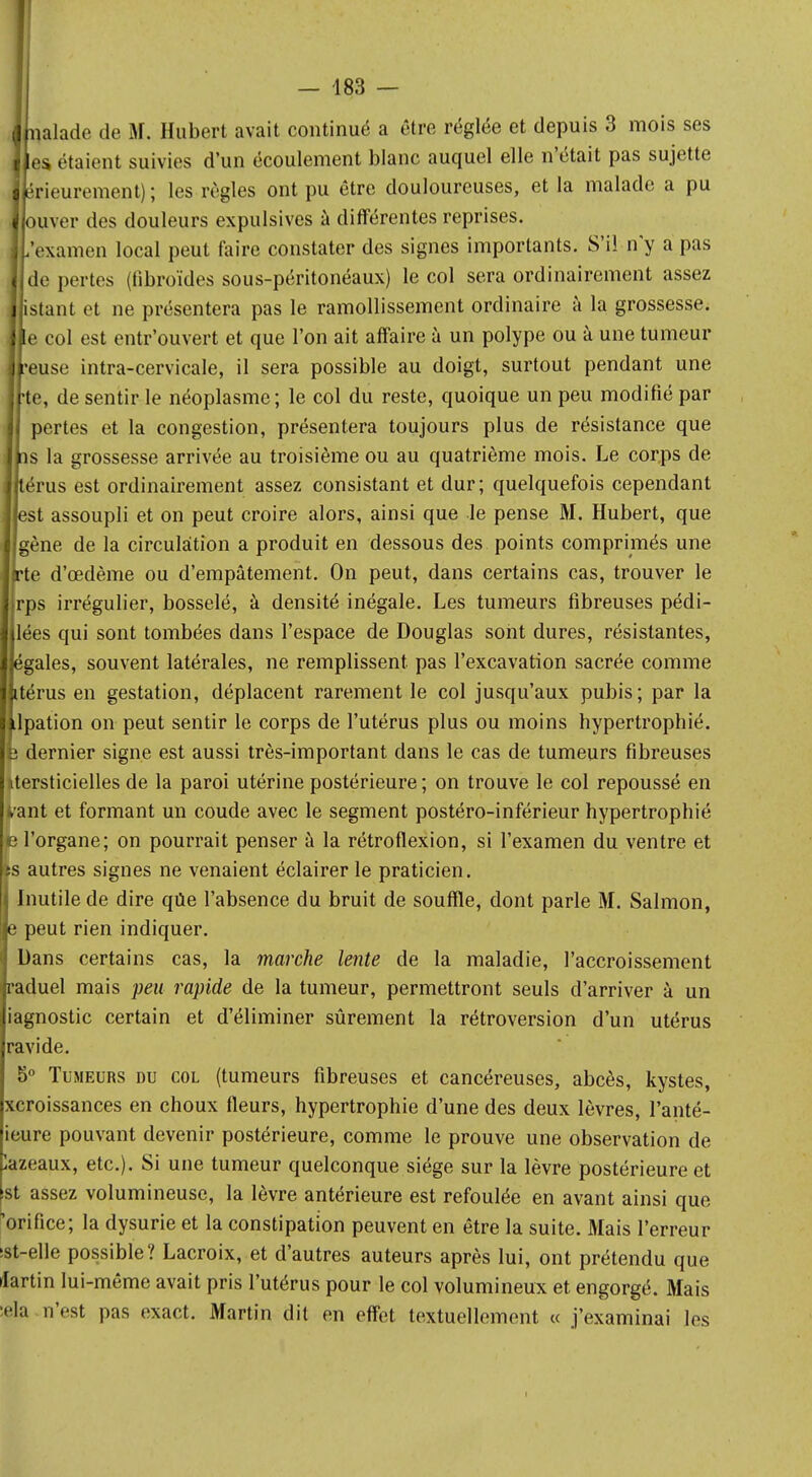 — 483 — naïade de M. Hubert avait continué a être réglée et depuis 3 mois ses es étaient suivies d'un écoulement blanc auquel elle n'était pas sujette érieurement) ; les règles ont pu être douloureuses, et la malade a pu ouver des douleurs expulsives à différentes reprises. ,'examen local peut faire constater des signes importants. S'il n'y a pas de pertes (tïbroïdes sous-péritonéaux) le col sera ordinairement assez istant et ne présentera pas le ramollissement ordinaire à la grossesse, le col est entr'ouvert et que l'on ait affaire à un polype ou à une tumeur •euse intra-cervicale, il sera possible au doigt, surtout pendant une te, de sentir le néoplasme; le col du reste, quoique un peu modifié par pertes et la congestion, présentera toujours plus de résistance que 1ns la grossesse arrivée au troisième ou au quatrième mois. Le corps de térus est ordinairement assez consistant et dur; quelquefois cependant est assoupli et on peut croire alors, ainsi que le pense M. Hubert, que gène de la circulation a produit en dessous des points comprimés une rte d'œdème ou d'empâtement. On peut, dans certains cas, trouver le rps irrégulier, bosselé, à densité inégale. Les tumeurs fibreuses pédi- lées qui sont tombées dans l'espace de Douglas sont dures, résistantes, égales, souvent latérales, ne remplissent pas l'excavation sacrée comme térus en gestation, déplacent rarement le col jusqu'aux pubis; par la lpation on peut sentir le corps de l'utérus plus ou moins hypertrophié, e dernier signe est aussi très-important dans le cas de tumeurs fibreuses utersticielles de la paroi utérine postérieure ; on trouve le col repoussé en i-ant et formant un coude avec le segment postéro-inférieur hypertrophié e l'organe; on pourrait penser à la rétroflexion, si l'examen du ventre et Iîs autres signes ne venaient éclairer le praticien. i Inutile de dire qUe l'absence du bruit de souffle, dont parle M. Salmon, je peut rien indiquer. | Dans certains cas, la marche lente de la maladie, l'accroissement fraduel mais peu rapide de la tumeur, permettront seuls d'arriver à un jiagnostic certain et d'éliminer sûrement la rétroversion d'un utérus |ravide. 5° Tumeurs du col (tumeurs fibreuses et cancéreuses, abcès, kystes, xcroissances en choux fleurs, hypertrophie d'une des deux lèvres, l'anté- ieure pouvant devenir postérieure, comme le prouve une observation de lazeaux, etc.). Si une tumeur quelconque siège sur la lèvre postérieure et st assez volumineuse, la lèvre antérieure est refoulée en avant ainsi que 'orifice; la dysurie et la constipation peuvent en être la suite. Mais l'erreur !st-elle possible? Lacroix, et d'autres auteurs après lui, ont prétendu que lartin lui-même avait pris l'utérus pour le col volumineux et engorgé. Mais •ela n'est pas exact. Martin dit en effet textuellement « j'examinai les