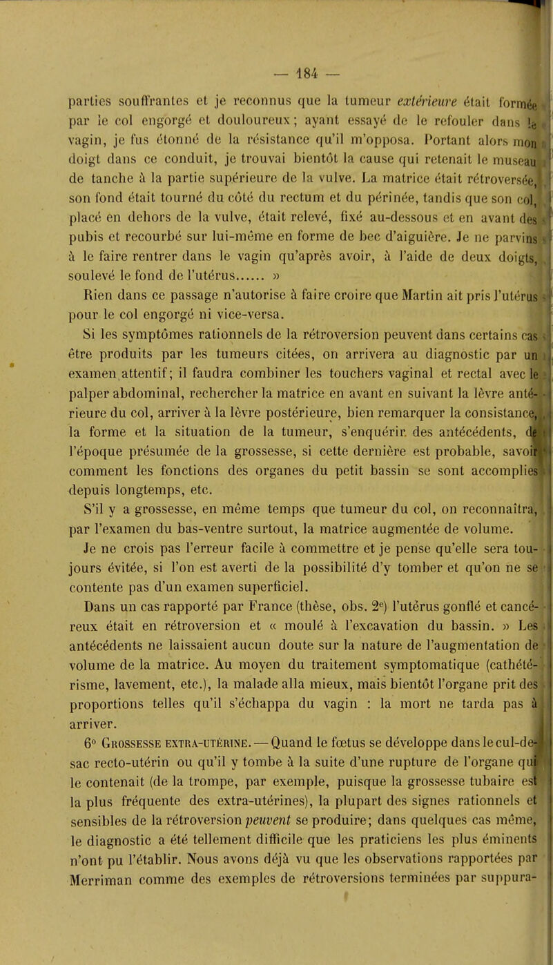 parties souffrantes et je reconnus que la tumeur extérieure était l'orm par le col engorgé et douloureux; ayant essayé de le refouler dans ! vagin, je fus étonné de la résistance qu'il m'opposa. Portant alors m doigt dans ce conduit, je trouvai bientôt la cause qui retenait le muse de tanche à la partie supérieure de la vulve. La matrice était rétrovers son fond était tourné du côté du rectum et du périnée, tandis que son c placé en dehors de la vulve, était relevé, fixé au-dessous et en avant d pubis et recourbé sur lui-même en forme de bec d'aiguière. Je ne parvi à le faire rentrer dans le vagin qu'après avoir, à l'aide de deux doigts, soulevé le fond de l'utérus » Rien dans ce passage n'autorise à faire croire que Martin ait pris l'utérus pour le col engorgé ni vice-versa. Si les symptômes rationnels de la rétroversion peuvent dans certains er être produits par les tumeurs citées, on arrivera au diagnostic par i examen attentif ; il faudra combiner les touchers vaginal et rectal avec palper abdominal, rechercher la matrice en avant en suivant la lèvre ant rieure du col, arriver à la lèvre postérieure, bien remarquer la consistanc la forme et la situation de la tumeur, s'enquérir, des antécédents, l'époque présumée de la grossesse, si cette dernière est probable, savo comment les fonctions des organes du petit bassin se sont accompli depuis longtemps, etc. S'il y a grossesse, en même temps que tumeur du col, on reconnaîtra, par l'examen du bas-ventre surtout, la matrice augmentée de volume. Je ne crois pas l'erreur facile à commettre et je pense qu'elle sera tou- jours évitée, si l'on est averti de la possibilité d'y tomber et qu'on ne se contente pas d'un examen superficiel. Dans un cas rapporté par France (thèse, obs. 2e) l'utérus gonflé et cancé- reux était en rétroversion et « moulé à l'excavation du bassin. » Les antécédents ne laissaient aucun doute sur la nature de l'augmentation de volume de la matrice. Au moyen du traitement symptomatique (cathété- risme, lavement, etc.), la malade alla mieux, mais bientôt l'organe prit des proportions telles qu'il s'échappa du vagin : la mort ne tarda pas arriver. 6° Grossesse extra-utérine. — Quand le fœtus se développe danslecul-d sac recto-utérin ou qu'il y tombe à la suite d'une rupture de l'organe q le contenait (de la trompe, par exemple, puisque la grossesse tubaire e la plus fréquente des extra-utérines), la plupart des signes rationnels et sensibles de la rétroversion peuvent se produire; dans quelques cas même, le diagnostic a été tellement difficile que les praticiens les plus éminents n'ont pu l'établir. Nous avons déjà vu que les observations rapportées par Merriman comme des exemples de rétroversions terminées par suppura I ■