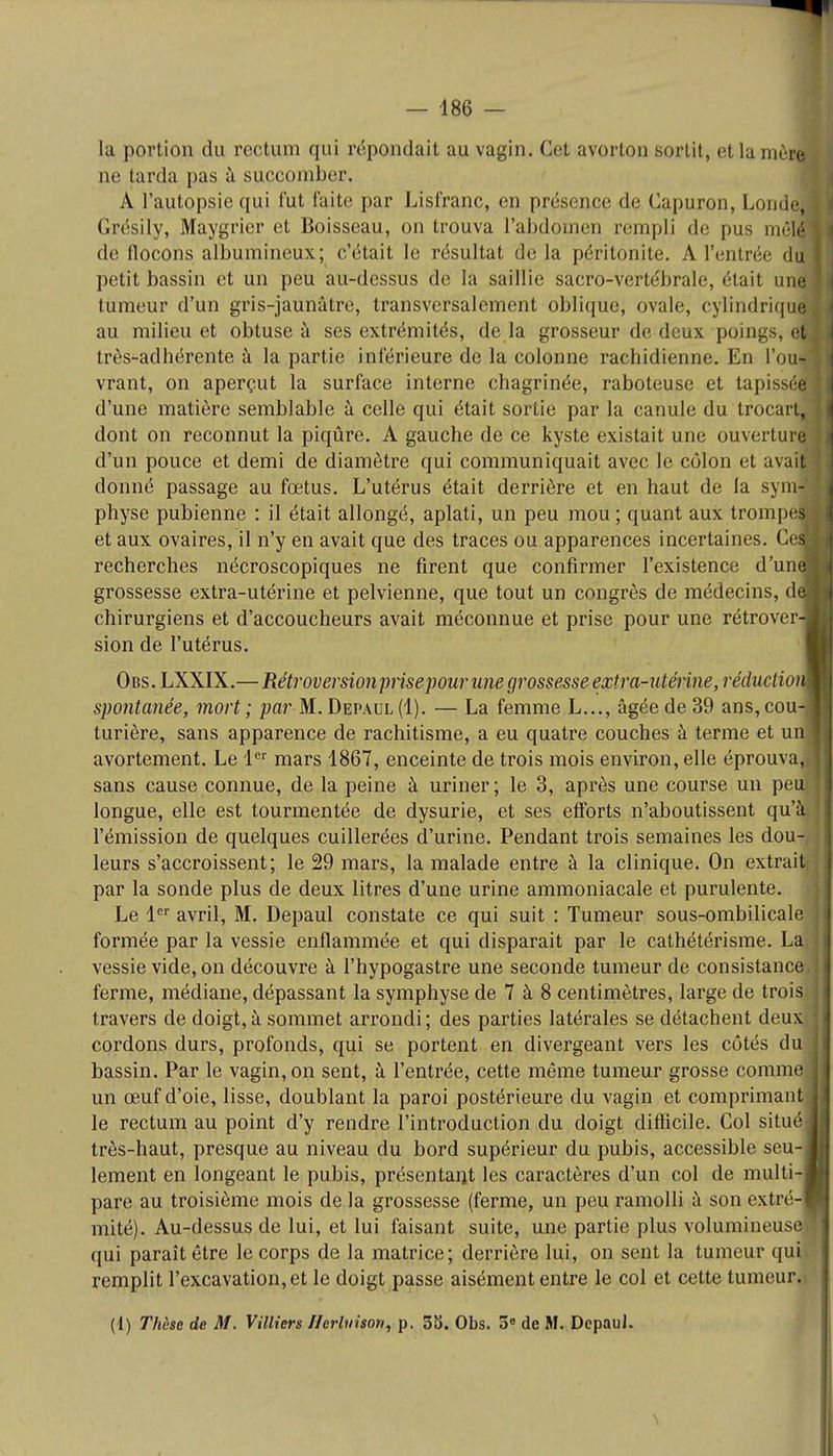 la portion du rectum qui répondait au vagin. Cet avorton sortit, et la mère, ne tarda pas à succomber. A l'autopsie qui fut faite par Lisfranc, en présence de Capuron, Londeil Grésily, Maygrier et Boisseau, on trouva l'abdomen rempli de pus mêlé de flocons albumineux; c'était le résultat de la péritonite. A l'entrée du I petit bassin et un peu au-dessus di la saillie sacro-vertébrale, était unn tumeur d'un gris-jaunâtre, transversalement oblique, ovale, cylindrique! au milieu et obtuse à ses extrémités, de la grosseur de deux poings, em très-adhérente à la partie inférieure de la colonne rachidienne. En l'ou- vrant, on aperçut la surface interne chagrinée, raboteuse et tapisséOT d'une matière semblable à celle qui était sortie par la canule du trocarL 1 dont on reconnut la piqûre. A gauche de ce kyste existait une ouverture! d'un pouce et demi de diamètre qui communiquait avec le côlon et avais! donné passage au fœtus. L'utérus était derrière et en haut de la synvfl physe pubienne : il était allongé, aplati, un peu mou ; quant aux trompes! et aux ovaires, il n'y en avait que des traces ou apparences incertaines. CeS recherches nécroscopiques ne firent que confirmer l'existence d'une! grossesse extra-utérine et pelvienne, que tout un congrès de médecins, dm chirurgiens et d'accoucheurs avait méconnue et prise pour une rétrover-1 sion de l'utérus. Obs. LXXIX.—Rétroversionprisepourune grossesse extra-utérine, réduction* spontanée, mort ; par M. Depaul(I). — La femme L..., âgée de 39 ans,cou-l turière, sans apparence de rachitisme, a eu quatre couches à terme et uni avortement. Le 1er mars 1867, enceinte de trois mois environ, elle éprouva,, ] sans cause connue, de la peine à uriner ; le 3, après une course un peufl longue, elle est tourmentée de dysurie, et ses efforts n'aboutissent qu'àij l'émission de quelques cuillerées d'urine. Pendant trois semaines les dou-, 1 leurs s'accroissent; le 29 mars, la malade entre à la clinique. On extraitj par la sonde plus de deux litres d'une urine ammoniacale et purulente. Le 1er avril, M. Depaul constate ce qui suit : Tumeur sous-ombilicale formée par la vessie enflammée et qui disparait par le cathétérisme. LaJ vessie vide, on découvre à l'hypogastre une seconde tumeur de consistance ferme, médiane, dépassant la symphyse de 7 à 8 centimètres, large de trois; travers de doigt, à sommet arrondi; des parties latérales se détachent deux i cordons durs, profonds, qui se portent en divergeant vers les côtés dul bassin. Par le vagin, on sent, à l'entrée, cette même tumeur grosse comme un œuf d'oie, lisse, doublant la paroi postérieure du vagin et comprimante le rectum au point d'y rendre l'introduction du doigt difficile. Col situé très-haut, presque au niveau du bord supérieur du pubis, accessible seu-1 lement en longeant le pubis, présentant les caractères d'un col de multi-B pare au troisième mois de la grossesse (ferme, un peu ramolli à son extré-B mité). Au-dessus de lui, et lui faisant suite, une partie plus volumineuse* qui paraît être le corps de la matrice; derrière lui, on sent la tumeur qui> ' remplit l'excavation, et le doigt passe aisément entre le col et cette tumeur.) (1) Thèse de M. Villicrs I/erluisori, p. Su. Obs. 5e de M. DcpauJ. \