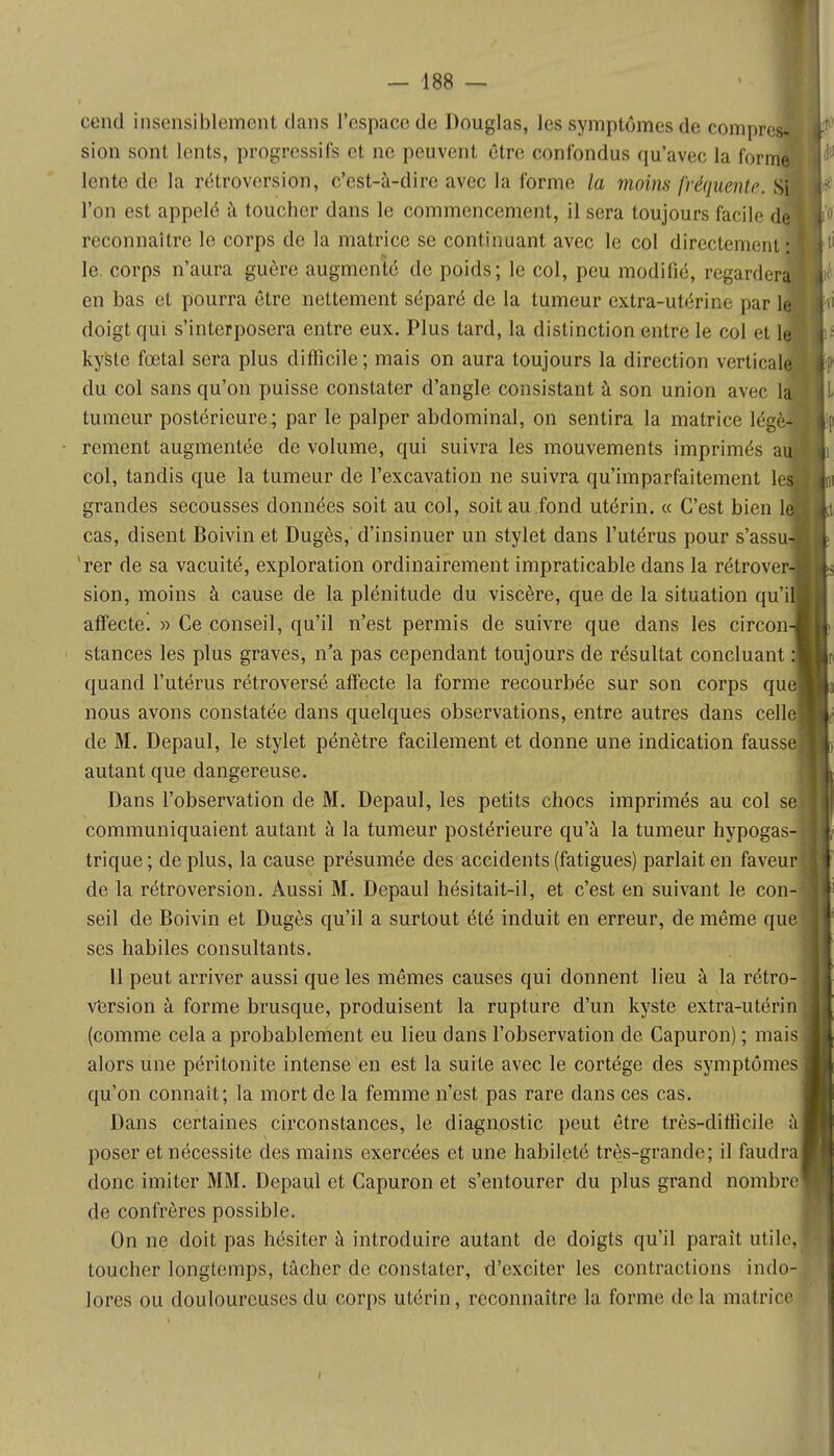 cend insensiblement dans l'espace de Douglas, les symptômes de compre sion sont lents, progressifs et ne peuvent être confondus qu'avec la form< lente de la rétroversion, c'est-à-dire avec la forme la moins fréquente. SH l'on est appelé à toucher dans le commencement, il sera toujours facile dfl reconnaître le corps de la matrice se continuant avec le col directement» le. corps n'aura guère augmenté de poids; le col, peu modifié, regarder^fcié en bas et pourra être nettement séparé de la tumeur extra-utérine par l^Hvi doigt qui s'interposera entre eux. Plus tard, la distinction entre le col et le kyste fœtal sera plus difficile ; mais on aura toujours la direction verticale du col sans qu'on puisse constater d'angle consistant à son union avec la tumeur postérieure; par le palper abdominal, on sentira la matrice légè- rement augmentée de volume, qui suivra les mouvements imprimés au| col, tandis que la tumeur de l'excavation ne suivra qu'imparfaitement le» grandes secousses données soit au col, soit au fond utérin. « C'est bien le, cas, disent Boivin et Dugès,' d'insinuer un stylet dans l'utérus pour s'assu-B 'rer de sa vacuité, exploration ordinairement impraticable dans la rétrover- sion, moins à cause de la plénitude du viscère, que de la situation qu'il affecte. » Ce conseil, qu'il n'est permis de suivre que dans les circon- stances les plus graves, n'a pas cependant toujours de résultat concluant :| quand l'utérus rétroversé affecte la forme recourbée sur son corps quel nous avons constatée dans quelques observations, entre autres dans celle] de M. Depaul, le stylet pénètre facilement et donne une indication fausse] autant que dangereuse. Dans l'observation de M. Depaul, les petits chocs imprimés au col se communiquaient autant à la tumeur postérieure qu'à la tumeur hypogas- trique ; de plus, la cause présumée des accidents (fatigues) parlait en faveur1 de la rétroversion. Aussi M. Depaul hésitait-il, et c'est en suivant le con- seil de Boivin et Dugès qu'il a surtout été induit en erreur, de même que ses habiles consultants. 11 peut arriver aussi que les mêmes causes qui donnent lieu à la rétro- version à forme brusque, produisent la rupture d'un kyste extra-utérin (comme cela a probablement eu lieu dans l'observation de Capuron) ; mais alors une péritonite intense en est la suite avec le cortège des symptômes qu'on connaît; la mort de la femme n'est pas rare dans ces cas. Dans certaines circonstances, le diagnostic peut être très-difficile àl poser et nécessite des mains exercées et une habileté très-grande; il faudra donc imiter MM. Depaul et Capuron et s'entourer du plus grand nombre de confrères possible. On ne doit pas hésiter à introduire autant de doigts qu'il paraît utile, toucher longtemps, tâcher de constater, d'exciter les contractions indo- lores ou douloureuses du corps utérin, reconnaître la forme de la matrice i- : |-