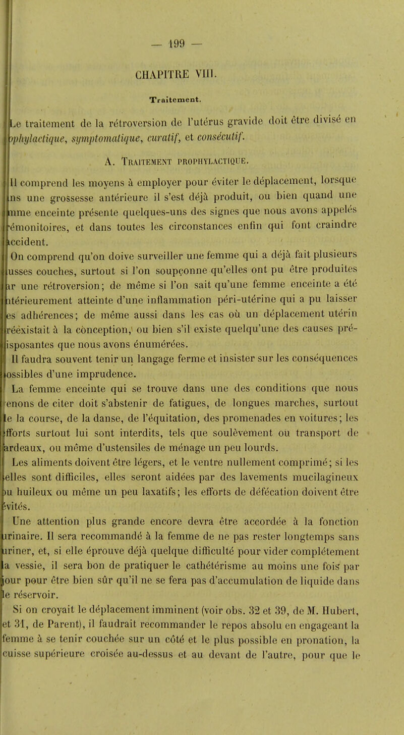 CHAPITRE VIII. Traitement. Le traitement de la rétroversion de l'utérus gravide doit être divisé en yphylactique, sumptomalique, curatif, et consécutif. A. Traitement prophylactique. 11 comprend les moyens à employer pour éviter le déplacement, lorsque ns une grossesse antérieure il s'est déjà produit, ou bien quand une aune enceinte présente quelques-uns des signes que nous avons appelés Jémonitoires, et dans toutes les circonstances enfin qui font craindre Lccident. On comprend qu'on doive surveiller une femme qui a déjà fait plusieurs usses couches, surtout si l'on soupçonne qu'elles ont pu être produites ir une rétroversion; de même si l'on sait qu'une femme enceinte a été îtérieurement atteinte d'une inflammation péri-utérine qui a pu laisser es adhérences; de même aussi dans les cas où un déplacement utérin rééxistait à la conception,' ou bien s'il existe quelqu'une des causes pré- isposantes que nous avons énumérées. Il faudra souvent tenir un langage ferme et insister sur les conséquences lossibles d'une imprudence. ! La femme enceinte qui se trouve dans une des conditions que nous tenons de citer doit s'abstenir de fatigues, de longues marches, surtout le la course, de la danse, de l'équitation, des promenades en voitures; les flforts surtout lui sont interdits, tels que soulèvement oii transport de ardeaux, ou même d'ustensiles de ménage un peu lourds. Les aliments doivent être légers, et le ventre nullement comprimé; si les elles sont difficiles, elles seront aidées par des lavements mucilagineux >u huileux ou même un peu laxatifs; les efforts de défécation doivent être îvités. Une attention plus grande encore devra être accordée à la fonction irinaire. Il sera recommandé à la femme de ne pas rester longtemps sans îriner, et, si elle éprouve déjà quelque difficulté pour vider complètement a vessie, il sera bon de pratiquer le cathétérisme au moins une fois* par our pour être bien sûr qu'il ne se fera pas d'accumulation de liquide dans le réservoir. Si on croyait le déplacement imminent (voir obs. 32 et 39, de M. Hubert, et 31, de Parent), il faudrait recommander le repos absolu en engageant la femme à se tenir couchée sur un côté et le plus possible en pronation, la cuisse supérieure croisée, au-dessus et au devant de l'autre, pour que le