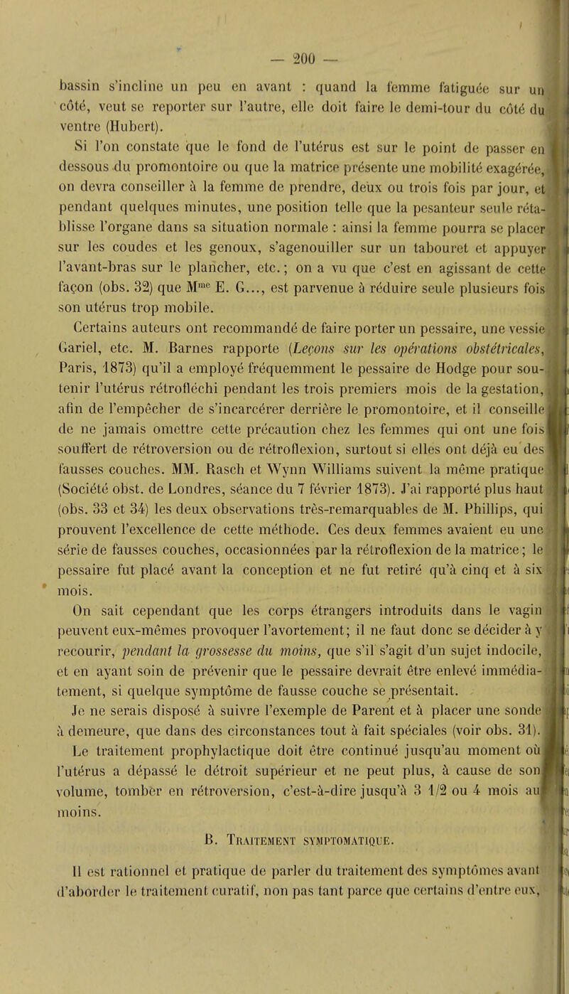 bassin s'incline un pou en avant : quand la femme fatiguée sur un côté, veut se reporter sur l'autre, elle doit faire le demi-tour du côté du ventre (Hubert). Si l'on constate que le fond de l'utérus est sur le point de passer en dessous du promontoire ou que la matrice présente une mobilité exagérée, on devra conseiller à la femme de prendre, deux ou trois fois par jour, et pendant quelques minutes, une position telle que la pesanteur seul'- réta- blisse l'organe dans sa situation normale : ainsi la femme pourra se placer sur les coudes et les genoux, s'agenouiller sur un tabouret et appuyer l'avant-bras sur le plancher, etc. ; on a vu que c'est en agissant de cette façon (obs. 32) que Mme E. G..., est parvenue à réduire seule plusieurs fois son utérus trop mobile. Certains auteurs ont recommandé de faire porter un pessaire, une vessie Gariel, etc. M. Barnes rapporte (Leçons sur les opérations obstétricales, Paris, 1873) qu'il a employé fréquemment le pessaire de Hodge pour sou- tenir l'utérus rétrofléchi pendant les trois premiers mois de la gestation, afin de l'empêcher de s'incarcérer derrière le promontoire, et il conseille de ne jamais omettre cette précaution chez les femmes qui ont une fois souffert de rétroversion ou de rétroflexion, surtout si elles ont déjà eu tics fausses couches. MM. Rasch et Wynn Williams suivent la même pratique (Société obst. de Londres, séance du 7 février 1873). J'ai rapporté plus haut (obs. 33 et 34) les deux observations très-remarquables de M. Phillips, qui prouvent l'excellence de cette méthode. Ces deux femmes avaient eu une série de fausses couches, occasionnées par la rétroflexion de la matrice ; le pessaire fut placé avant la conception et ne fut retiré qu'à cinq et à six mois. On sait cependant que les corps étrangers introduits dans le vagin peuvent eux-mêmes provoquer l'avortement; il ne faut donc se décider à y recourir, penda,nt la grossesse du moins, que s'il s'agit d'un sujet indocile, et en ayant soin de prévenir que le pessaire devrait être enlevé immédia- tement, si quelque symptôme de fausse couche se présentait. Je ne serais disposé à suivre l'exemple de Parent et à placer une sonde à demeure, que dans des circonstances tout à fait spéciales (voir obs. 31). Le traitement prophylactique doit être continué jusqu'au moment où l'utérus a dépassé le détroit supérieur et ne peut plus, à cause de so volume, tomber en rétroversion, c'est-à-dire jusqu'à 3 1/2 ou 4 mois a moins. B. Traitement symptomatique. Il est rationnel et pratique de parler du traitement des symptômes avant d'aborder le traitement curatif, non pas tant parce que certains d'entre eux.