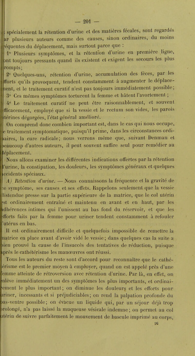 spécialement la rétention d'urine et des matières fécales, sont regardés r plusieurs auteurs comme des causes, sinon ordinaires, du moins équentes du déplacement, mais surtout parce que : 1° Plusieurs symptômes, et la rétention d'urine en première ligne, )nt toujours pressants quand ils existent et exigent les secours les plus Ijrompts; 2° Quelques-uns, rétention d'urine, accumulation des fèces, par les Ifïbrts qu'ils provoquent, tendent constamment à augmenter le déplace- Jjient, et le traitement curatif n'est pas toujours immédiatement possible; 3° Ces mêmes symptômes torturent la femme et hâtent l'avortement ; 4° Le traitement curatif ne peut être raisonnablement, et souvent Bfficacement, employé que si la vessie et le rectum son vides, les parois Utérines dégorgées, l'état général amélioré. On comprend donc combien important est, dans le cas qui nous occupe, Ile traitement symptomatique, puisqu'il prime, dans les circonstances ordi- naires, la cure radicale; nous verrons même que, suivant Denman et beaucoup d'autres auteurs, il peut souvent suffire seul pour remédier au ■éplacement. Nous allons examiner les différentes indications offertes par la rétention l'urine, la constipation, les douleurs, les symptômes généraux et quelques Accidents spéciaux. I A) Rétention d'urine. — Nous connaissons la fréquence et la gravité de •,e symptôme, ses causes, et ses effets. Rappelons seulement que la vessie Ulistendue presse sur la partie supérieure de la matrice, que le col utérin Ist ordinairement entraîné et maintenu en avant et en haut, par les Idhérences intimes qui l'unissent au bas fond du réservoir, et que les Ifforts faits par la femme pour uriner tendent constamment à refouler l'utérus en bas. Il est ordinairement difficile et quelquefois impossible de remettre la Inatrice en place avant d'avoir vidé le vessie; dans quelques cas la suite a lien prouvé la cause de l'insuccès des tentatives de réduction, puisque Iprès le cathétérisme les manœuvres ont réussi. Tous les auteurs du reste sont d'accord pour reconnaître que le cathé- aérisme est le premier moyen à employer, quand on est appelé près d'une femme atteinte de rétroversion avec rétention d'urine. Par là, en effet, on Inlève immédiatement un des symptômes les plus importants, et ordinai- rement le plus important; on diminue les douleurs et les efforts pour riner, incessants et si préjudiciables; on rend la palpation profonde du >as-ventre possible; on évacue un liquide qui, par un séjour déjà trop rolongé, n'a pas laissé la muqueuse vésicale indemne; on permet au cul itérin de suivre parfaitement le mouvement de bascule imprimé au corps, 2G