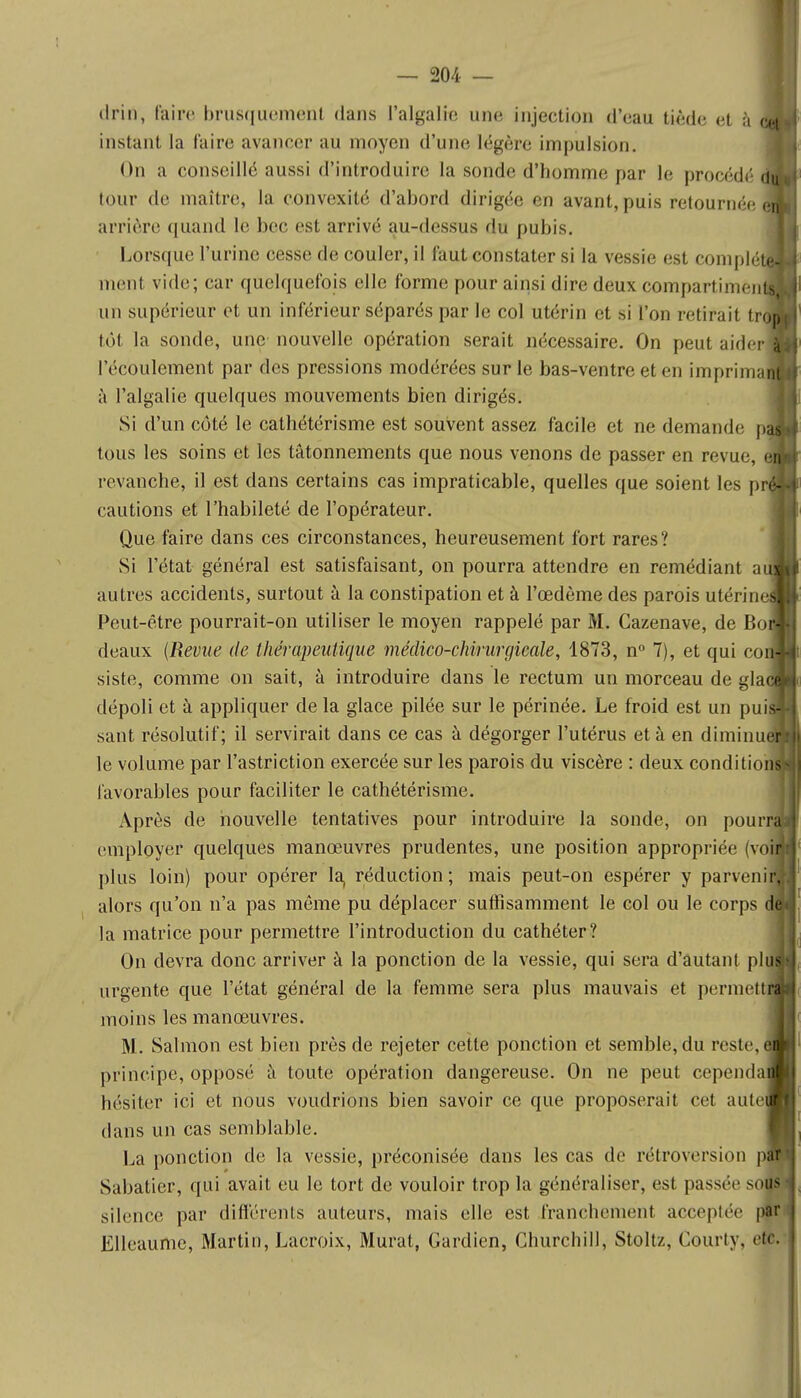 driû, faire brusquement dans l'algalic une injection d'eau tiède et à instant, la faire avancer au moyen d'une légère impulsion. On a conseillé aussi d'introduire la sonde d'homme par le procédé tour de maître, la convexité d'abord dirigée en avant,puis retournée arrière quand le bec est arrivé au-dessus du pubis. Lorsque l'urine cesse de couler, il faut constater si la vessie est complé ment vide; car quelquefois elle forme pour ainsi dire deux compartimen un supérieur et un inférieur séparés par le col utérin et si l'on retirait tr tôt la sonde, une nouvelle opération serait nécessaire. On peut aider l'écoulement par des pressions modérées sur le bas-ventre et en imprima à l'algalie quelques mouvements bien dirigés. Si d'un côté le cathétérisme est souvent assez facile et ne demande p tous les soins et les tâtonnements que nous venons de passer en revue, revanche, il est dans certains cas impraticable, quelles que soient les p cautions et l'habileté de l'opérateur. Que faire dans ces circonstances, heureusement fort rares? Si l'état général est satisfaisant, on pourra attendre en remédiant a autres accidents, surtout à la constipation et à l'œdème des parois utér in Peut-être pourrait-on utiliser le moyen rappelé par M. Cazenave, de Bo deaux (Revue de thérapeutique médico-chirurgicale, 1873, n° 7), et qui co siste, comme on sait, à introduire dans le rectum un morceau de gla dépoli et à appliquer de la glace pilée sur le périnée. Le froid est un pui sant résolutif; il servirait dans ce cas à dégorger l'utérus et à en diminu le volume par l'astriction exercée sur les parois du viscère : deux condition favorables pour faciliter le cathétérisme. Après de nouvelle tentatives pour introduire la sonde, on pourra employer quelques manœuvres prudentes, une position appropriée (voin plus loin) pour opérer la, réduction; mais peut-on espérer y parvenir, alors qu'on n'a pas môme pu déplacer suffisamment le col ou le corps de la matrice pour permettre l'introduction du cathéter? On devra donc arriver à la ponction de la vessie, qui sera d'autant plus urgente que l'état général de la femme sera plus mauvais et permettra moins les manœuvres. M. Salmon est bien près de rejeter cette ponction et semble, du reste, M principe, opposé à toute opération dangereuse. On ne peut cependaS hésiter ici et nous voudrions bien savoir ce que proposerait cet aute« dans un cas semblable. La ponction de la vessie, préconisée dans les cas de rétroversion pffl Sabatier, qui avait eu le tort de vouloir trop la généraliser, est passée sous silence par différents auteurs, mais elle est franchement acceptée par Ëlleaume, Martin, Lacroix, Murât, Gardien, Churchill, Stoltz, Courty, etc.