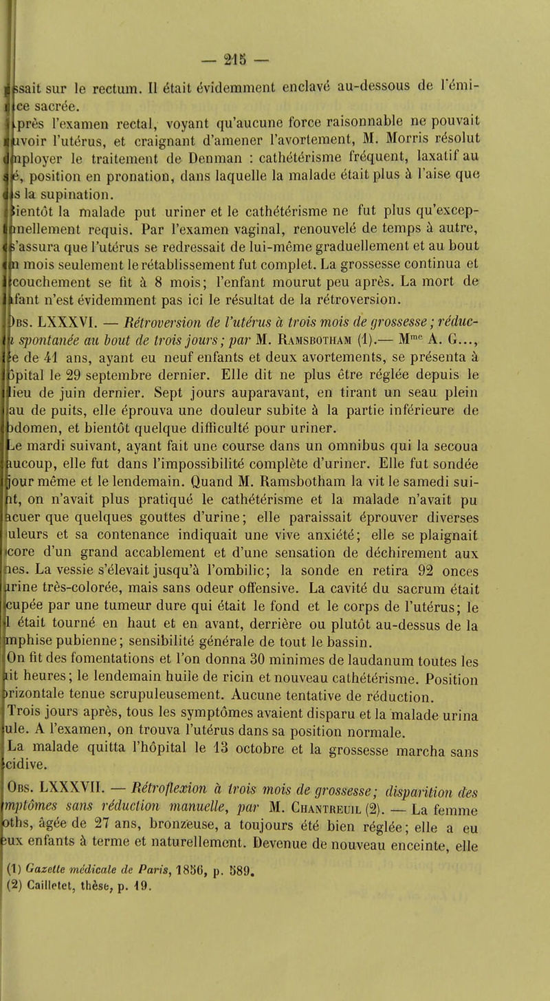 îsaitsur le rectum. Il était évidemment enclavé au-dessous de l'émi- ee sacrée. 1 près l'examen rectal, voyant qu'aucune force raisonnable ne pouvait j nvoir l'utérus, et craignant d'amener l'avortement, M. Morris résolut I nployer le traitement de Denman : cathétérisme fréquent, laxatif au à é, position en pronation, dans laquelle la malade était plus à l'aise que à s la supination. Bientôt la malade put uriner et le cathétérisme ne fut plus qu'excep- I mellement requis. Par l'examen vaginal, renouvelé de temps à autre, I î'assura que l'utérus se redressait de lui-même graduellement et au bout j n mois seulement le rétablissement fut complet. La grossesse continua et I couchement se fit à 8 mois; l'enfant mourut peu après. La mort de ifant n'est évidemment pas ici le résultat de la rétroversion. )bs. LXXXVI. — Rétroversion de l'utérus à trois mois de grossesse ; réduc- i spontanée au bout de trois jours ; par M. Ramsbotham (1).— Mme A. G..., e de 41 ans, ayant eu neuf enfants et deux avortements, se présenta à jpital le 29 septembre dernier. Elle dit ne plus être réglée depuis le ieu de juin dernier. Sept jours auparavant, en tirant un seau plein au de puits, elle éprouva une douleur subite à la partie inférieure de îdomen, et bientôt quelque difficulté pour uriner. ..e mardi suivant, ayant fait une course dans un omnibus qui la secoua mcoup, elle fut dans l'impossibilité complète d'uriner. Elle fut sondée jour même et le lendemain. Quand M. Ramsbotham la vit le samedi sui- ît, on n'avait plus pratiqué le cathétérisme et la malade n'avait pu kcuer que quelques gouttes d'urine ; elle paraissait éprouver diverses (uleurs et sa contenance indiquait une vive anxiété ; elle se plaignait icore d'un grand accablement et d'une sensation de déchirement aux jnes. La vessie s'élevait jusqu'à l'ombilic; la sonde en retira 92 onces prine très-colorée, mais sans odeur offensive. La cavité du sacrum était cupée par une tumeur dure qui était le fond et le corps de l'utérus; le 1 était tourné en haut et en avant, derrière ou plutôt au-dessus de la imphise pubienne; sensibilité générale de tout le bassin. On fit des fomentations et l'on donna 30 minimes de laudanum toutes les lit heures; le lendemain huile de ricin et nouveau cathétérisme. Position >rizontale tenue scrupuleusement. Aucune tentative de réduction. Trois jours après, tous les symptômes avaient disparu et la malade urina ule. A l'examen, on trouva l'utérus dans sa position normale. La malade quitta l'hôpital le 13 octobre et la grossesse marcha sans cidive. Obs. LXXXVII. — Rétroflexion à trois mois de grossesse; disparition des mptôjnes sans réduction manuelle, par M. Ciiantreuil (2). — La femme oths, âgée de 27 ans, bronzëuse, a toujours été bien réglée; elle a eu ;ux enfants à terme et naturellement. Devenue de nouveau enceinte, elle (1) Gazette médicale de Paris, 1850, p. 589.