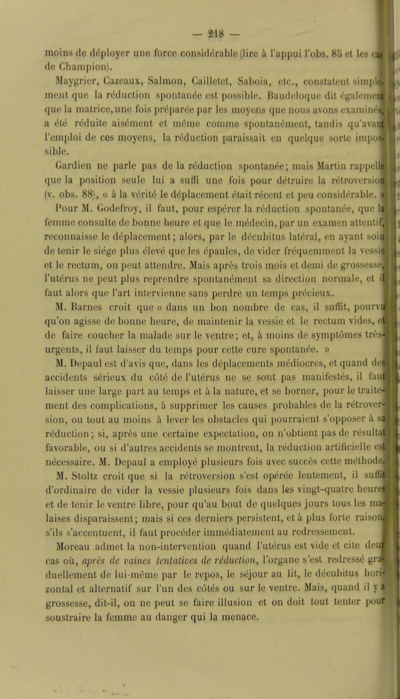 — 248 — moins de déployer une force considérable (lire à l'appui l'obs. 85 et les de Champion). Maygrier, Cazeaux, Salmon, Cailletet, Saboia, etc., constatent simp ment que la réduction spontanée est possible. Baudeloque dit égaleme que la matrice, une fois préparée par les moyens que nous avons examiné a été réduite aisément et même comme spontanément, tandis qu'ava l'emploi de ces moyens, la réduction paraissait en quelque sorte impo sible. Gardien ne parle pas de la réduction spontanée; mais Martin rappel que la position seule lui a suffi une fois pour détruire la rétroversio (v. obs. 88), « à la vérité le déplacement était récent et peu considérable. Pour M. Godefroy, il faut, pour espérer la réduction spontanée, que 1 femme consulte de bonne heure et que le médecin, par un examen attenti reconnaisse le déplacement; alors, par le décubitus latéral, en ayant soi de tenir le siège plus élevé que les épaules, de vider fréquemment la vessi et le rectum, on peut attendre. Mais après trois mois et demi de grossesse l'utérus ne peut plus reprendre spontanément sa direction normale, et faut alors que l'art intervienne sans perdre un temps précieux. M. Barnes croit que « dans un bon nombre de cas, il suffit, pourv qu'on agisse de bonne heure, de maintenir la vessie et le rectum vides, e de faire coucher la malade sur le ventre ; et, à moins de symptômes très urgents, il faut laisser du temps pour cette cure spontanée. » M. Depaul est d'avis que, dans les déplacements médiocres, et quand de accidents sérieux du côté de l'utérus ne se sont pas manifestés, il fa laisser une large part au temps et à la nature, et se borner, pour le traite ment des complications, à supprimer les causes probables de la rétrover sion, ou tout au moins à lever les obstacles qui pourraient s'opposer à s réduction ; si, après une certaine expectation, on n'obtient pas de résulta favorable, ou si d'autres accidents se montrent, la réduction artificielle es nécessaire. M. Depaul a employé plusieurs fois avec succès cette méthod M. Stoltz croit que si la rétroversion s'est opérée lentement, il su d'ordinaire de vider la vessie plusieurs fois dans les vingt-quatre heur et de tenir le ventre libre, pour qu'au bout de quelques jours tous les m laises disparaissent; mais si ces derniers persistent, et à plus forte raiso s'ils s'accentuent, il faut procéder immédiatement au redressement. Moreau admet la non-intervention quand l'utérus est vide et cite de cas où, après de vaines tentatives de réduction, l'organe s'est redressé gr duellement de lui-même par le repos, le séjour au lit, le décubitus hori zontal et alternatif sur l'un des côtés ou sur le ventre. Mais, quand il y grossesse, dit-il, on ne peut se faire illusion et on doit tout tenter pour soustraire la femme au danger qui la menace.