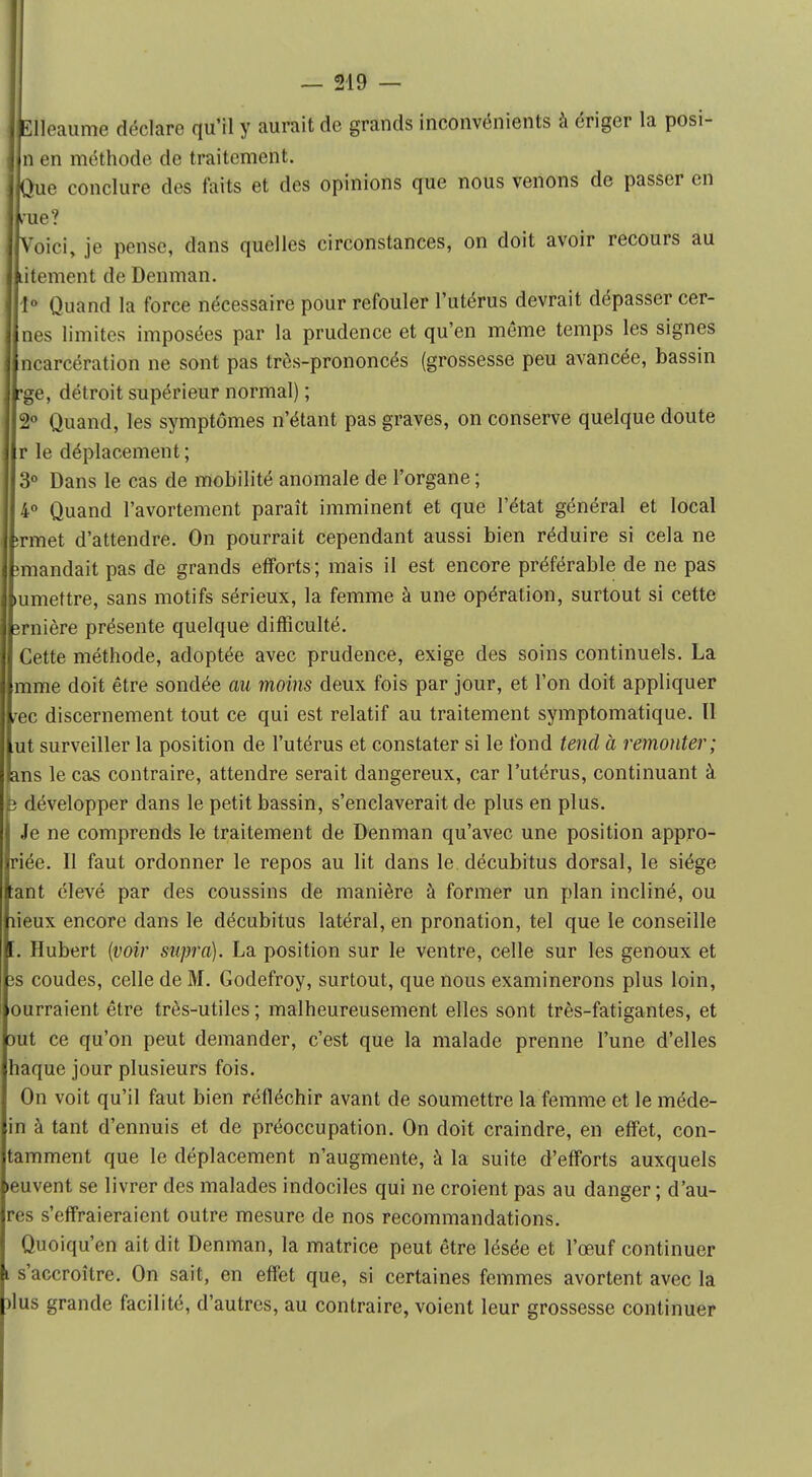 Elleaume déclare qu'il y aurait de grands inconvénients à ériger la posi- n en méthode de traitement. : Que conclure des faits et des opinions que nous venons de passer en ! nie? Voici, je pense, dans quelles circonstances, on doit avoir recours au litement de Denman. 1° Quand la force nécessaire pour refouler l'utérus devrait dépasser cer- nes limites imposées par la prudence et qu'en même temps les signes ncarcération ne sont pas très-prononcés (grossesse peu avancée, bassin 'ge, détroit supérieur normal) ; 2° Quand, les symptômes n'étant pas graves, on conserve quelque doute r le déplacement ; 3° Dans le cas de mobilité anomale de l'organe; 4° Quand l'avortement paraît imminent et que l'état général et local ;rmet d'attendre. On pourrait cependant aussi bien réduire si cela ne miandait pas de grands efforts; mais il est encore préférable de ne pas mmettre, sans motifs sérieux, la femme à une opération, surtout si cette îrnière présente quelque difficulté. Cette méthode, adoptée avec prudence, exige des soins continuels. La mme doit être sondée au moins deux fois par jour, et l'on doit appliquer ,-ec discernement tout ce qui est relatif au traitement symptomatique. Il ut surveiller la position de l'utérus et constater si le fond tend à remonter; ans le cas contraire, attendre serait dangereux, car l'utérus, continuant à p développer dans le petit bassin, s'enclaverait de plus en plus. Je ne comprends le traitement de Denman qu'avec une position appro- riée. Il faut ordonner le repos au lit dans le décubitus dorsal, le siège tant élevé par des coussins de manière à former un plan incliné, ou lieux encore dans le décubitus latéral, en pronation, tel que le conseille [. Hubert (voir supra). La position sur le ventre, celle sur les genoux et îs coudes, celle de M. Godefroy, surtout, que nous examinerons plus loin, ourraient être très-utiles ; malheureusement elles sont très-fatigantes, et Dut ce qu'on peut demander, c'est que la malade prenne l'une d'elles haque jour plusieurs fois. On voit qu'il faut bien réfléchir avant de soumettre la femme et le méde- in à tant d'ennuis et de préoccupation. On doit craindre, en effet, con- taminent que le déplacement n'augmente, à la suite d'efforts auxquels leuvent se livrer des malades indociles qui ne croient pas au danger ; d'au- res s'effraieraient outre mesure de nos recommandations. Quoiqu'on ait dit Denman, la matrice peut être lésée et l'œuf continuer l s'accroître. On sait, en effet que, si certaines femmes avortent avec la )lus grande facilité, d'autres, au contraire, voient leur grossesse continuer