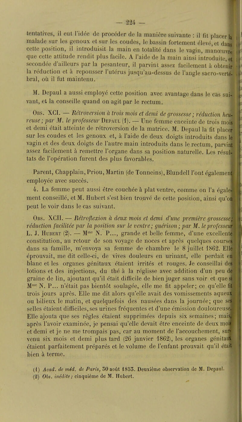 malade sur les genoux et sur les coudes, le bassin fortement élevé, et daJ cette position, il introduisit la main en totalité dans le vagin, manœuvj que cette attitude rendit plus facile. A l'aide de la main ainsi introduite, et secondée d'ailleurs par la pesanteur, il parvint assez facilement à obtenir la réduction et à repousser l'utérus jusqu'au-dessus de l'angle sacro-verté- bral, où il fut maintenu. M. Depaul a aussi employé cette position avec avantage dans le cas sui vant, et la conseille quand on agit par le rectum. Obs. XCI. — Rétroversion à trois mois et demi de grossesse; réduction heu- reuse; par M. le professeur Depaul (1). — Une femme enceinte de trois mois et demi était atteinte de rétroversion de la matrice. M. Depaul la fit place! sur les coudes et les genoux et, à l'aide de deux doigts introduits dans le vagin et des deux doigts de l'autre main introduits dans le rectum, parvif assez facilement à remettre l'organe dans sa position naturelle. Les résul tats de l'opération furent des plus favorables. Parent, Chapplain, Priou, Martin (de Tonneins), Blundell l'ont également employée avec succès. 4. La femme peut aussi être couchée à plat ventre, comme on l'a égale ment conseillé, et M. Hubert s'est bien trouvé de cette position, ainsi qu'o peut le voir dans le cas suivant. Obs. XCII. — Rétro flexion à deux mois et demi d'une première grossess réduction facilitée par la position sur le ventre; guérison; par M. leprofessem L. J. Hubert (2). — Mine N. P..., grande et belle femme, d'une excellentl constitution, au retour de son voyage de noces et après quelques courses, dans sa famille, m'envoya sa femme de chambre le 8 juillet 1862. Ell| éprouvait, me dit celle-ci, de vives douleurs en urinant, elle perdait e blanc et les organes génitaux étaient irrités et rouges. Je conseillai d lotions et des injections, du thé à la réglisse avec addition d'un peu dL graine de lin, ajoutant qu'il était ditlieile de bien juger sans voir et quesB Mmc N. P... n'était pas bientôt soulagée, elle me lit appeler; ce qu'elle m trois jours après. Elle me dit alors qu'elle avait des vomissements aqueu ou bilieux le matin, et quelquefois des nausées dans la journée; que si selles étaient difficiles, ses urines fréquentes et d'une émission douloureuse] Elle ajouta que ses règles étaient supprimées depuis six semaines; mai après l'avoir examinée, je pensai qu'elle devait être enceinte de deux mo et demi et je ne me trompais pas, car au moment de l'accouchement, su venu six mois et demi plus tard (26 janvier 1862), les organes génita étaient parfaitement préparés et le volume de l'enfant prouvait qu'il étai bien à terme. (1) Acad. de méd. de Paris, 50 août 1853. Deuxième observation de M. Depaul. (2) Obs. inédite ; cinquième de M. Hubert.