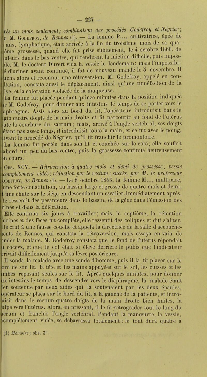 ès un mois seulement; combinaison des procédés Godefroy et Négrier; M. Godefroy, de Rennes (1). — La femme P..., cultivatrice, âgée de ans, lymphatique, était arrivée à la fin du troisième mois de sa qua- jème grossesse, quand elle fut prise subitement, le 4 octobre 1860, de uleurs dans le bas-ventre, qui rendirent la miction difficile, puis impos- ée. M. le docteur Duvert vida la vessie le lendemain ; mais l'impossibi- d'uriner ayant continué, il fut de nouveau mandé le 5 novembre. 11 cha alors et reconnut une rétroversion. M. Godefroy, appelé en con- ltation, constata aussi le déplacement, ainsi qu'une tuméfaction de la lve, et la coloration violacée de la muqueuse. La femme fut placée pendant quinze minutes dans la position indiquée r M. Godefroy, pour donner aux intestins le temps de se porter vers le phragme. Assis alors au bord du lit, l'opérateur introduisit dans le gin quatre doigts de la main droite et fit parcourir au fond de l'utérus ute la courbure du sacrum ; mais, arrivé à l'angle vertébral, ses doigts étant pas assez longs, il introduisit toute la main, et ce fut avec le poing, ivant le procédé de Négrier, qu'il fit franchir le promontoire. La femme fut portée dans son lit et couchée sur le côté; elle soulfrit bord un peu du bas-ventre, puis la grossesse continua heureusement n cours. Obs. XCV. — Rétroversion à quatre mois et demi de grossesse; vessie complètement vidée ; réduction par le rectum ; succès, par M. le professeur 3defroy, de Rennes (1). — Le 8 octobre 1845, la femme M..., multipare, une forte constitution, au bassin large et grosse de quatre mois et demi, une chute sur le siège en descendant un escalier. Immédiatement après, (le ressentit des pesanteurs dans le bassin, de la gêne dans l'émission des rines et dans la défécation. Elle continua six jours à travailler; mais, le septième, la rétention urines et des fèces fut complète, elle ressentit des coliques et dut s'aliter. Ile crut à une fausse couche et appela la directrice de la salle d'accoudé ents de Rennes, qui constata la rétroversion, mais essaya en vain de mder la malade. M. Godefroy constata que le fond de l'utérus répondait i coccyx, et que le col était si élevé derrière le pubis que l'indicateur 'rivait difficilement jusqu'à sa lèvre postérieure. Il sonda la malade avec une sonde d'homme, puis il la fit placer sur le 3rd de son lit, la tête et les mains appuyées sur le sol, les cuisses et les mbes reposant seules sur le lit. Après quelques minutes, pour donner îx intestins le temps de descendre vers le diaphragme, la malade étant en soutenue par deux aides qui la soutenaient par les deux épaules, opérateur se plaça sur le bord du lit, à la gauche de la patiente, et intro- uisit dans le rectum quatre doigts de la main droite bien huilés, la nlpe vers l'utérus. Alors, en pressant, il le fit rétrograder tout le long du icrum et franchir l'angle vertébral. Pendant la manœuvre, la vessie, [complètement viciée, se débarrassa totalement : le tout dura quatre à (1) Mémoire; obs. 3r.