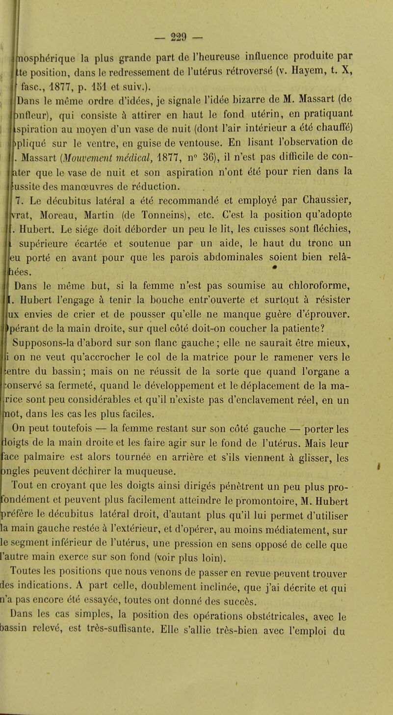 jhiosphérique la plus grande part de l'heureuse influence produite par (lté position, dans le redressement de l'utérus rétroversé (v. Hayem, t. X, If fasc., 1877, p. 184 et suiv.). I Dans le même ordre d'idées, je signale l'idée bizarre de M. Massart (de Jpnfleur), qui consiste à attirer en haut le fond utérin, en pratiquant jfspiration au moyen d'un vase de nuit (dont l'air intérieur a été chauffé) Jlpliqué sur le ventre, en guise de ventouse. En lisant l'observation de II. Massart {Mouvement médical, 1877, n° 36), il n'est pas difficile de con- Jpter que le vase de nuit et son aspiration n'ont été pour rien dans la missite des manœuvres de réduction. Il 7. Le décubitus latéral a été recommandé et employé par Chaussier, livrât, Moreau, Martin (de Tonneins), etc. C'est la position qu'adopte il. Hubert. Le siège doit déborder un peu le lit, les cuisses sont fléchies, |l supérieure écartée et soutenue par un aide, le haut du tronc un l|eu porté en avant pour que les parois abdominales soient bien relâ- Ipees. j| Dans le même but, si la femme n'est pas soumise au chloroforme, |i. Hubert l'engage à tenir la bouche entr'ouverte et surtout à résister I ux envies de crier et de pousser qu'elle ne manque guère d'éprouver. I pérant de la main droite, sur quel côté doit-on coucher la patiente? Supposons-la d'abord sur son flanc gauche ; elle ne saurait être mieux, I i on ne veut qu'accrocher le col de la matrice pour le ramener vers le I entre du bassin ; mais on ne réussit de la sorte que quand l'organe a conservé sa fermeté, quand le développement et le déplacement de la ma- riée sont peu considérables et qu'il n'existe pas d'enclavement réel, en un not, dans les cas les plus faciles. On peut toutefois — la femme restant sur son côté gauche — porter les loigts de la main droite et les faire agir sur le fond de l'utérus. Mais leur ace palmaire est alors tournée en arrière et s'ils viennent à glisser, les mgles peuvent déchirer la muqueuse. Tout en croyant que les doigts ainsi dirigés pénètrent un peu plus pro- fondément et peuvent plus facilement atteindre le promontoire, M. Hubert préfère le décubitus latéral droit, d'autant plus qu'il lui permet d'utiliser la main gauche restée à l'extérieur, et d'opérer, au moins médiatement, sur le segment inférieur de l'utérus, une pression en sens opposé de celle que l'autre main exerce sur son fond (voir plus loin). Toutes les positions que nous venons de passer en revue peuvent trouver des indications. A part celle, doublement inclinée, que j'ai décrite et qui n'a pas encore été essayée, toutes ont donné des succès. Dans les cas simples, la position des opérations obstétricales, avec le bassin relevé, est très-suffisante. Elle s'allie très-bien avec l'emploi du