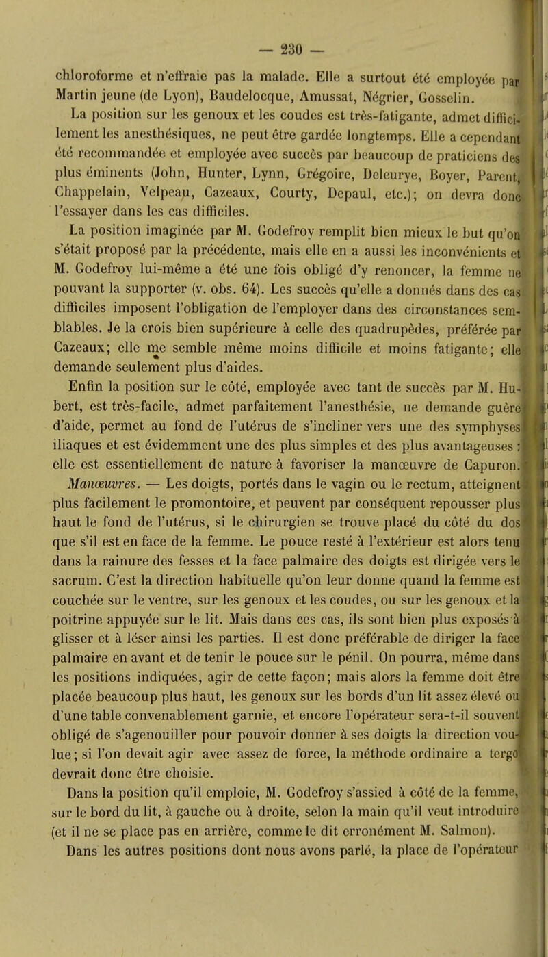 chloroforme et n'effraie pas la malade. Elle a surtout été employée paJ Martin jeune (de Lyon), Baudelocque, Amussat, Négrier, Gosselin. La position sur les genoux et les coudes est très-fatigante, admet diffici- lement les anesthésiques, ne peut être gardée longtemps. Elle a cependant été recommandée et employée avec succès par beaucoup de praticiens d&à plus éminents (John, Hunter, Lynn, Grégoire, Deleurye, Boyer, Paient Chappelain, Velpean, Cazeaux, Courty, Depaul, etc.); on devra don l'essayer dans les cas difficiles. La position imaginée par M. Godefroy remplit bien mieux le but qu'on s'était proposé par la précédente, mais elle en a aussi les inconvénients ef M. Godefroy lui-même a été une fois obligé d'y renoncer, la femme ne! pouvant la supporter (v. obs. 64). Les succès qu'elle a donnés dans des cas! difficiles imposent l'obligation de l'employer dans des circonstances sem-i blables. Je la crois bien supérieure à celle des quadrupèdes, préférée pari Cazeaux; elle me semble même moins difficile et moins fatigante; elle demande seulement plus d'aides. Enfin la position sur le côté, employée avec tant de succès par M. Hu- bert, est très-facile, admet parfaitement Tanesthésie, ne demande guère d'aide, permet au fond de l'utérus de s'incliner vers une des symphysesl iliaques et est évidemment une des plus simples et des plus avantageuses : elle est essentiellement de nature à favoriser la manœuvre de Capuron. Manœuvres. — Les doigts, portés dans le vagin ou le rectum, atteignent plus facilement le promontoire, et peuvent par conséquent repousser plus haut le fond de l'utérus, si le chirurgien se trouve placé du côté du dos que s'il est en face de la femme. Le pouce resté à l'extérieur est alors tenu dans la rainure des fesses et la face palmaire des doigts est dirigée vers le sacrum. C'est la direction habituelle qu'on leur donne quand la femme est couchée sur le ventre, sur les genoux et les coudes, ou sur les genoux et la poitrine appuyée sur le lit. Mais dans ces cas, ils sont bien plus exposés'' glisser et à léser ainsi les parties. Il est donc préférable de diriger la face palmaire en avant et de tenir le pouce sur le pénil. On pourra, même dans les positions indiquées, agir de cette façon; mais alors la femme doit êtr placée beaucoup plus haut, les genoux sur les bords d'un lit assez élevé o d'une table convenablement garnie, et encore l'opérateur sera-t-il souven obligé de s'agenouiller pour pouvoir donner à ses doigts la direction vou lue; si l'on devait agir avec assez de force, la méthode ordinaire a terg devrait donc être choisie. Dans la position qu'il emploie, M. Godefroy s'assied à côté de la femme, sur le bord du lit, à gauche ou à droite, selon la main qu'il veut introduire (et il ne se place pas en arrière, comme le dit erronément M. Salmon). Dans les autres positions dont nous avons parlé, la place de l'opérateur