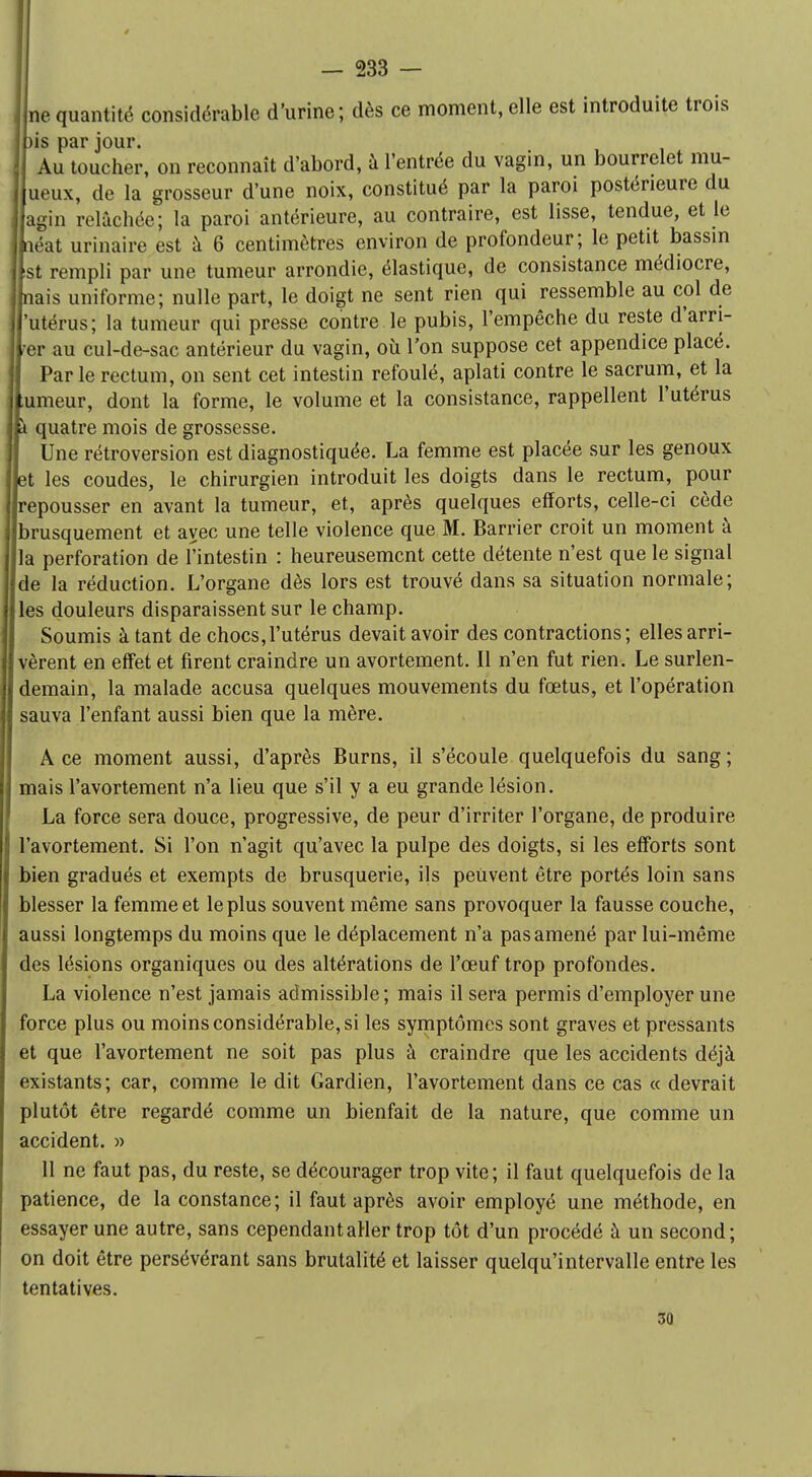 ne quantité considérable d'urine; dès ce moment, elle est introduite trois )is par jour. Au toucher, on reconnaît d'abord, à l'entrée du vagin, un bourrelet rau- ueux, de la grosseur d'une noix, constitué par la paroi postérieure du agin relâchée; la paroi antérieure, au contraire, est lisse, tendue, et le néat urinaire est à 6 centimètres environ de profondeur; le petit bassin st rempli par une tumeur arrondie, élastique, de consistance médiocre, nais uniforme; nulle part, le doigt ne sent rien qui ressemble au col de 'utérus; la tumeur qui presse contre le pubis, l'empêche du reste d'arri- ver au cul-de-sac antérieur du vagin, où l'on suppose cet appendice placé. Parle rectum, on sent cet intestin refoulé, aplati contre le sacrum, et la umeur, dont la forme, le volume et la consistance, rappellent l'utérus À quatre mois de grossesse. Une rétroversion est diagnostiquée. La femme est placée sur les genoux et les coudes, le chirurgien introduit les doigts dans le rectum, pour repousser en avant la tumeur, et, après quelques efforts, celle-ci cède brusquement et avec une telle violence que M. Barrier croit un moment à la perforation de l'intestin : heureusement cette détente n'est que le signal de la réduction. L'organe dès lors est trouvé dans sa situation normale; les douleurs disparaissent sur le champ. Soumis à tant de chocs,l'utérus devait avoir des contractions; elles arri- vèrent en effet et firent craindre un avortement. Il n'en fut rien. Le surlen- demain, la malade accusa quelques mouvements du fœtus, et l'opération sauva l'enfant aussi bien que la mère. A ce moment aussi, d'après Burns, il s'écoule quelquefois du sang ; mais l'avortement n'a lieu que s'il y a eu grande lésion. La force sera douce, progressive, de peur d'irriter l'organe, de produire l'avortement. Si l'on n'agit qu'avec la pulpe des doigts, si les efforts sont bien gradués et exempts de brusquerie, ils peuvent être portés loin sans blesser la femme et le plus souvent même sans provoquer la fausse couche, aussi longtemps du moins que le déplacement n'a pas amené par lui-même des lésions organiques ou des altérations de l'œuf trop profondes. La violence n'est jamais admissible; mais il sera permis d'employer une force plus ou moins considérable, si les symptômes sont graves et pressants et que l'avortement ne soit pas plus à craindre que les accidents déjà existants; car, comme le dit Gardien, l'avortement dans ce cas « devrait plutôt être regardé comme un bienfait de la nature, que comme un accident. » 11 ne faut pas, du reste, se décourager trop vite; il faut quelquefois de la patience, de la constance; il faut après avoir employé une méthode, en essayer une autre, sans cependant aller trop tôt d'un procédé à un second; on doit être persévérant sans brutalité et laisser quelqu'intervalle entre les tentatives. 30