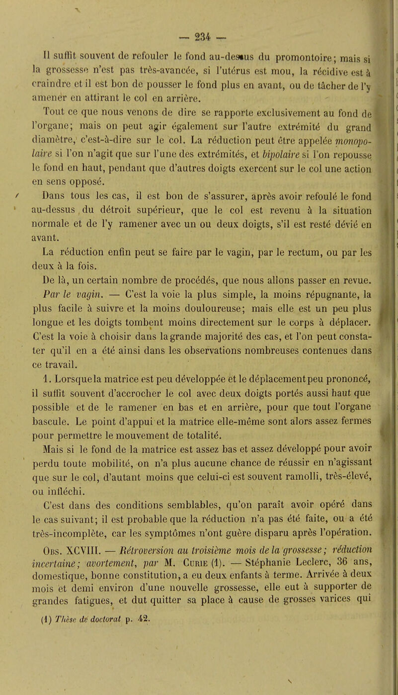 Il suffit souvent de refouler le fond au-des»us du promontoire; mais si la grossesse n'est pas très-avancée, si l'utérus est mou, la récidive est à craindre et il est bon de pousser le fond plus en avant, ou de tâcher de l'y amener en attirant le col en arrière. Tout ce que nous venons de dire se rapporte exclusivement au fond de l'organe; mais on peut agir également sur l'autre extrémité du grand diamètre, c'est-à-dire sur le col. La réduction peut être appelée monopo- laire si l'on n'agit que sur l'une des extrémités, et bipolaire si l'on repousse le fond en haut, pendant que d'autres doigts exercent sur le col une action en sens opposé. / Dans tous les cas, il est bon de s'assurer, après avoir refoulé le fond au-dessus du détroit supérieur, que le col est revenu à la situation normale et de l'y ramener avec un ou deux doigts, s'il est resté dévié en avant. La réduction enfin peut se faire par le vagin, par le rectum, ou par les deux à la fois. De là, un certain nombre de procédés, que nous allons passer en revue. Par le vagin. — C'est la voie la plus simple, la moins répugnante, la plus facile à suivre et la moins douloureuse; mais elle est un peu plus longue et les doigts tombent moins directement sur le corps à déplacer. C'est la voie à choisir dans la grande majorité des cas, et l'on peut consta- ter qu'il en a été ainsi dans les observations nombreuses contenues dans ce travail. 1. Lorsque la matrice est peu développée et le déplacement peu prononcé, il suffit souvent d'accrocher le col avec deux doigts portés aussi haut que possible et de le ramener en bas et en arrière, pour que tout l'organe bascule. Le point d'appui et la matrice elle-même sont alors assez fermes pour permettre le mouvement de totalité. Mais si le fond de la matrice est assez bas et assez développé pour avoir perdu toute mobilité, on n'a plus aucune chance de réussir en n'agissant que sur le col, d'autant moins que celui-ci est souvent ramolli, très-élevé, ou infléchi. C'est dans des conditions semblables, qu'on paraît avoir opéré dans le cas suivant; il est probable que la réduction n'a pas été faite, ou a été très-incomplète, car les symptômes n'ont guère disparu après l'opération. Obs. XCVIII. — Rétroversion au troisième mois delà grossesse; réduction incertaine; avortement, par M. Curie (1). —Stéphanie Leclerc, 36 ans, domestique, bonne constitution, a eu deux enfants à terme. Arrivée à deux mois et demi environ d'une nouvelle grossesse, elle eut à supporter de grandes fatigues, et dut quitter sa place à cause de grosses varices qui (1) Thèse de doctorat p. 42.