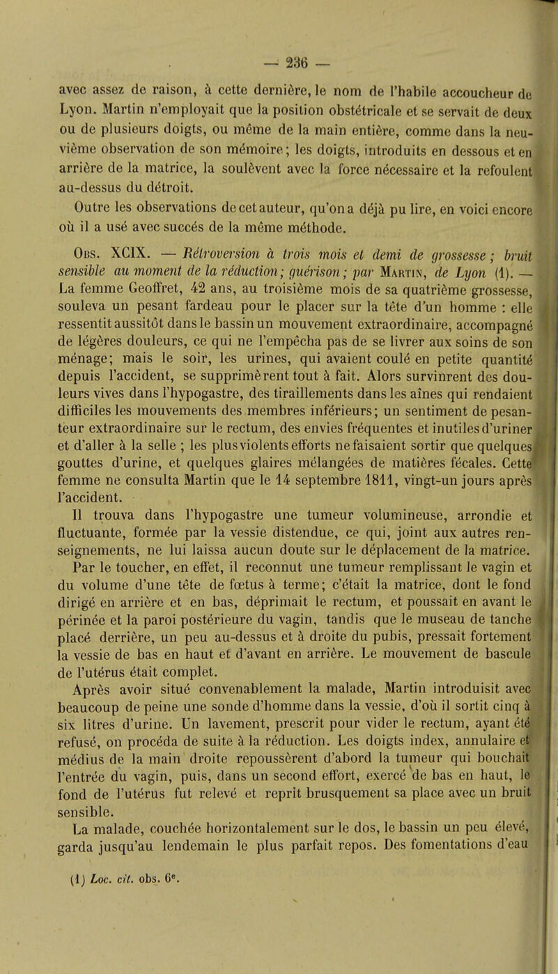 avec assez de raison, à cette dernière, le nom de l'habile accoucheur de Lyon. Martin n'employait que la position obstétricale et se servait de deux ou de plusieurs doigts, ou même de la main entière, comme dans la neu- vième observation de son mémoire; les doigts, introduits en dessous et en arrière de la matrice, la soulèvent avec la force nécessaire et la refoulent au-dessus du détroit. Outre les observations de cet auteur, qu'on a déjà pu lire, en voici encore où il a usé avec succès de la même méthode. Obs. XCIX. — Rétroversion à trois mois et demi de grossesse ; bruit sensible au moment de la réduction; guérison; par Martin, de Lyon (1). — La femme Geoffret, 42 ans, au troisième mois de sa quatrième grossesse, souleva un pesant fardeau pour le placer sur la tête d'un homme : elle ressentit aussitôt dans le bassin un mouvement extraordinaire, accompagné de légères douleurs, ce qui ne l'empêcha pas de se livrer aux soins de son ménage; mais le soir, les urines, qui avaient coulé en petite quantité depuis l'accident, se supprimèrent tout à fait. Alors survinrent des dou- leurs vives dans l'hypogastre, des tiraillements dans les aînés qui rendaient difficiles les mouvements des membres inférieurs; un sentiment de pesan- teur extraordinaire sur le rectum, des envies fréquentes et inutiles d'uriner et d'aller à la selle ; les plus violents efforts ne faisaient sortir que quelques^ gouttes d'urine, et quelques glaires mélangées de matières fécales. Cette' femme ne consulta Martin que le 14 septembre 1811, vingt-un jours après l'accident. 11 trouva dans l'hypogastre une tumeur volumineuse, arrondie et fluctuante, formée par la vessie distendue, ce qui, joint aux autres ren- seignements, ne lui laissa aucun doute sur le déplacement de la matrice. Par le toucher, en effet, il reconnut une tumeur remplissant le vagin et du volume d'une tête de fœtus à terme; c'était la matrice, dont le fond dirigé en arrière et en bas, déprimait le rectum, et poussait en avant le périnée et la paroi postérieure du vagin, tandis que le museau de tanche placé derrière, un peu au-dessus et à droite du pubis, pressait fortement la vessie de bas en haut et d'avant en arrière. Le mouvement de bascule de l'utérus était complet. Après avoir situé convenablement la malade, Martin introduisit avec beaucoup de peine une sonde d'homme dans la vessie, d'où il sortit cinq à six litres d'urine. Un lavement, prescrit pour vider le rectum, ayant été refusé, on procéda de suite à la réduction. Les doigts index, annulaire < t médius de la main droite repoussèrent d'abord la tumeur qui bouchait l'entrée du vagin, puis, dans un second effort, exercé de bas en haut, le fond de l'utérus fut relevé et reprit brusquement sa place avec un bruit sensible. La malade, couchée horizontalement sur le dos, le bassin un peu élevé, garda jusqu'au lendemain le plus parfait repos. Des fomentations d'eau