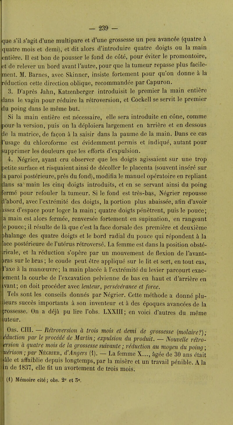 que s'il s'agit d'une multipare et d'une grossesse un peu avancée (quatre à quatre mois et demi), et dit alors d'introduire quatre doigts ou la main entière. Il est bon de pousser le fond de côté, pour éviter le promontoire, et de relever un bord avant l'autre, pour que la tumeur repasse plus facile- ment. M. Barnes, avec Skinner, insiste fortement pour qu'on donne à la réduction cette direction oblique, recommandée par Capuron. 3. D'après Jahn, Katzenberger introduisit le premier la main entière ians le vagin pour réduire la rétroversion, et Cockell se servit le premier lu poing dans le même but. Si la main entière est nécessaire, elle sera introduite en cône, comme jour la version, puis on la déploiera largement en arrière et en dessous ie la matrice, de façon à la saisir dans la paume de la main. Dans ce cas 'usage du chloroforme est évidemment permis et indiqué, autant pour supprimer les douleurs que les efforts d'expulsion. 4. Négrier, ayant cru observer que les doigts agissaient sur une trop petite surface et risquaient ainsi de décoller le placenta (souvent inséré sur a paroi postérieure, près du fond), modifia le manuel opératoire en repliant ians sa'main les cinq doigts introduits, et en se servant ainsi du poing 'ermé pour refouler la tumeur. Si le fond est très-bas, Négrier repousse l'abord, avec l'extrémité des doigts, la portion plus abaissée, afin d'avoir tssez d'espace pour loger la main ; quatre doigts pénètrent, puis le pouce ; a main est alors fermée, renversée fortement en supination, en rangeant e pouce; il résulte de là que c'est la face dorsale des première et deuxième )halange des quatre doigts et le bord radial du pouce qui répondent à la ace postérieure de l'utérus rétroversé. La femme est dans la position obsté- ricale, et la réduction s'opère par un mouvement de flexion de l'avant- >ras sur le bras ; le coude peut être appliqué sur le lit et sert, en tout cas, 'axe à la manœuvre; la main placée à l'extrémité du levier parcourt exac- ement la courbe de l'excavation pelvienne de bas en haut et d'arrière en vant; on doit procéder avec lenteur, persévérance et force. Tels sont les conseils donnés par Négrier. Cette méthode a donné plu- ieurs succès importants à son inventeur et à des époques avancées de la rossesse. On a déjà pu lire l'obs. LXX1II; en voici d'autres du même uteur. Obs. CIII. — Rétroversion à trois mois et demi de grossesse {molaire?); êduction par le procédé de Martin; expulsion du produit. — Nouvelle rétro- vrsion à quatre mois de la grossesse suivante ; réduction au moyen du poing ; uérison;par Négrier, d'Angers (1). — La femme X..., âgée de 30 ans était aie et affaiblie depuis longtemps, par la misère et un travail pénible. A la n de 1837, elle fit un avortement de trois mois. (1) Mémoire cité; obs. 2e et 3°.