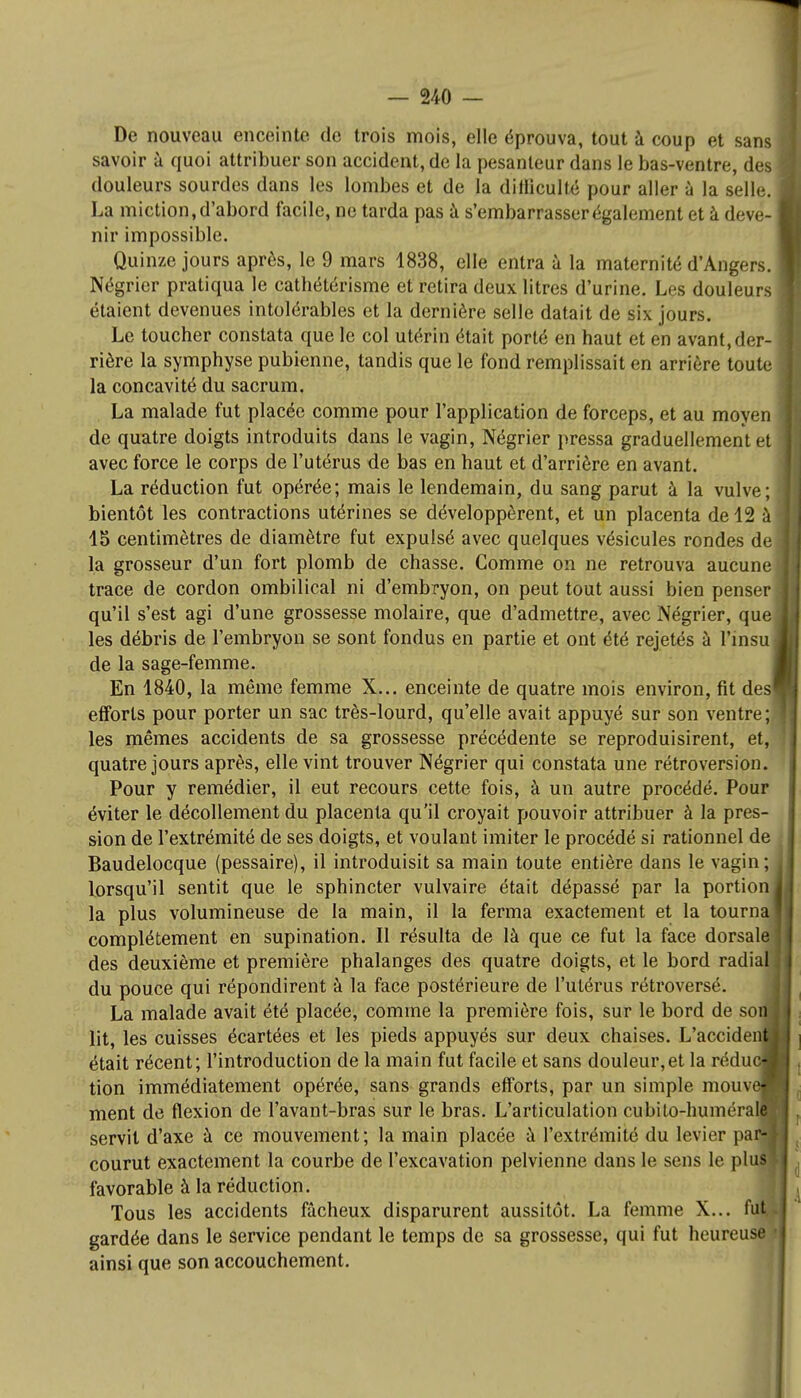 De nouveau enceinte de trois mois, elle éprouva, tout à coup et sans savoir à quoi attribuer son accident, de la pesanteur dans le bas-ventre, des douleurs sourdes dans les lombes et de la dilliculté pour aller à la selle. La miction, d'abord facile, ne tarda pas à s'embarrasser également et à deve- nir impossible. Quinze jours après, le 9 mars 1838, elle entra à la maternité d'Angers. Négrier pratiqua le cathétérisme et retira deux litres d'urine. Les douleurs étaient devenues intolérables et la dernière selle datait de six jours. Le toucher constata que le col utérin était porté en haut et en avant,der- rière la symphyse pubienne, tandis que le fond remplissait en arrière toute la concavité du sacrum. La malade fut placée comme pour l'application de forceps, et au moyen de quatre doigts introduits dans le vagin, Négrier pressa graduellement et avec force le corps de l'utérus de bas en haut et d'arrière en avant. La réduction fut opérée; mais le lendemain, du sang parut à la vulve; bientôt les contractions utérines se développèrent, et un placenta de 12 à 15 centimètres de diamètre fut expulsé avec quelques vésicules rondes de la grosseur d'un fort plomb de chasse. Comme on ne retrouva aucune trace de cordon ombilical ni d'embryon, on peut tout aussi bien penser qu'il s'est agi d'une grossesse molaire, que d'admettre, avec Négrier, que les débris de l'embryon se sont fondus en partie et ont été rejetés à l'insu de la sage-femme. En 1840, la même femme X... enceinte de quatre mois environ, fit des efforts pour porter un sac très-lourd, qu'elle avait appuyé sur son ventre; les mêmes accidents de sa grossesse précédente se reproduisirent, et, quatre jours après, elle vint trouver Négrier qui constata une rétroversion. Pour y remédier, il eut recours cette fois, à un autre procédé. Pour éviter le décollement du placenta qu'il croyait pouvoir attribuer à la pres- sion de l'extrémité de ses doigts, et voulant imiter le procédé si rationnel de Baudelocque (pessaire), il introduisit sa main toute entière dans le vagin; lorsqu'il sentit que le sphincter vulvaire était dépassé par la portion la plus volumineuse de la main, il la ferma exactement et la tourna complètement en supination. Il résulta de là que ce fut la face dorsale des deuxième et première phalanges des quatre doigts, et le bord radial du pouce qui répondirent à la face postérieure de l'utérus rétroversé. La malade avait été placée, comme la première fois, sur le bord de son lit, les cuisses écartées et les pieds appuyés sur deux chaises. L'accidenfl était récent; l'introduction de la main fut facile et sans douleur,et la réduc-, tion immédiatement opérée, sans grands efforts, par un simple mouve- ment de flexion de l'avant-bras sur le bras. L'articulation cubito-humérale servit d'axe à ce mouvement; la main placée à l'extrémité du levier par- courut exactement la courbe de l'excavation pelvienne dans le sens le plus favorable à la réduction. Tous les accidents fâcheux disparurent aussitôt. La femme X... fut gardée dans le service pendant le temps de sa grossesse, qui fut heureuse • ainsi que son accouchement.