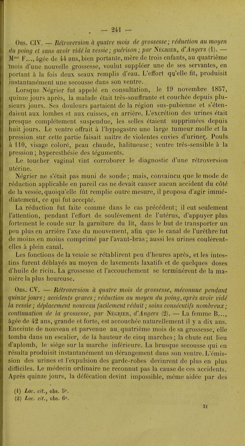 Obs. CIV. — Rétroversion à quatre mois de grossesse; réduction au moyen du poing et sans avoir vidé la vessie; guérison; par Négrier, d'Angers (1). — M1,10 F..., âgée de 44 ans, bien portante, mère de trois enfants, au quatrième mois d'une nouvelle grossesse, voulut suppléer une de ses servantes, en portant à la fois deux seaux remplis d'eau. L'effort qu'elle fit, produisit instantanément une secousse dans son ventre. Lorsque Négrier fut appelé en consultation, le 19 novembre 1857, quinze jours après, la malade était très-souffrante et couchée depuis plu- sieurs jours. Ses douleurs partaient de la région sus-pubienne et s'éten- daient aux lombes et aux cuisses, en arrière. L'excrétion des urines était presque complètement suspendue, les selles étaient supprimées depuis huit jours. Le ventre offrait à l'hypogastre une large tumeur molle et la pression sur cette partie faisait naître de violentes envies d'uriner. Pouls à 110, visage coloré, peau chaude, halitueuse; ventre très-sensible à la pression ; hyperesthésie des téguments. Le toucher vaginal vint corroborer le diagnostic d'une rétroversion utérine. Négrier ne s'était pas muni de sonde; mais, convaincu que le mode de réduction applicable en pareil cas ne devait causer aucun accident du côté de la vessie, quoiqu'elle fût remplie outre mesure, il proposa d'agir immé- diatement, ce qui fut accepté. La réduction fut faite comme dans le cas précédent; il eut seulement l'attention, pendant l'effort de soulèvement de l'utérus, d'appuyer plus fortement le coude sur la garniture du lit, dans le but de transporter un peu plus en arrière l'axe du mouvement, afin que le canal de l'urèthre fut de moins en moins comprimé par l'avant-bras ; aussi les urines coulèrent- elles à plein canal. Les fonctions de la vessie se rétablirent peu d'heures après, et les intes- tins furent déblayés au moyen de lavements laxatifs et de quelques doses d'huile de ricin. La grossesse et l'accouchement se terminèrent de la ma- nière la plus heureuse. Obs. CV. — Rétroversion à quatre mois de grossesse, méconnue pendant quinze jours ; accidents graves ; réduction au moyen du poing, après avoir vidé la vessie; déplacement nouveau facilement réduit ; soins consécutifs nombreux; continuation de la grossesse, par Négrier, d'Angers (2). — La femme B..., âgée de 42 ans, grande et forte, est accouchée naturellement il y a dix ans. Enceinte de nouveau et parvenue au, quatrième mois de sa grossesse, elle tomba dans un escalier, de la hauteur de cinq marches ; la chute eut lieu d'aplomb, le siège sur la marche inférieure. La brusque secousse qui en résulta produisit instantanément un dérangement dans son ventre. L'émis- sion des urines et l'expulsion des garde-robes devinrent de plus en plus difficiles. Le médecin ordinaire ne reconnut pas la cause de ces accidents. Après quinze jours, la défécation devint impossible, même aidée par des (i) Loc. cit., obs. SK . (2) Loc. cit., obs. 6. 31