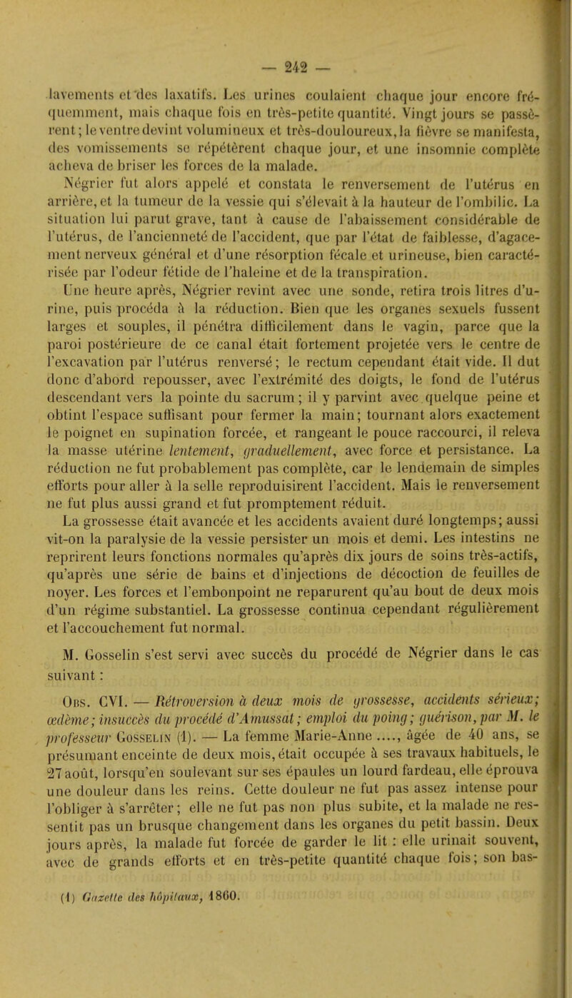 lavements el des laxatifs. Les urines coulaient chaque jour encore fré- quemment, mais chaque fois en très-petite quantité. Vingt jours se passè- rent; le ventre devint volumineux et très-douloureux,!a lièvre se manifesta, des vomissements se répétèrent chaque jour, et une insomnie complète acheva de briser les forces de la malade. Négrier fut alors appelé et constata le renversement de l'utérus en arrière, et la tumeur de la vessie qui s'élevait à la hauteur de l'ombilic. La situation lui parut grave, tant à cause de l'abaissement considérable de l'utérus, de l'ancienneté de l'accident, que par l'état de faiblesse, d'agace- ment nerveux général et d'une résorption fécale et urineuse, bien caracté- risée par l'odeur fétide de l'haleine et de la transpiration. Une heure après, Négrier revint avec une sonde, retira trois litres d'u- rine, puis procéda à la réduction. Bien que les organes sexuels fussent larges et souples, il pénétra difficilement dans le vagin, parce que la paroi postérieure de ce canal était fortement projetée vers le centre de l'excavation par l'utérus renversé; le rectum cependant était vide. Il dut donc d'abord repousser, avec l'extrémité des doigts, le fond de l'utérus descendant vers la pointe du sacrum; il y parvint avec.quelque peine et obtint l'espace suffisant pour fermer la main ; tournant alors exactement le poignet en supination forcée, et rangeant le pouce raccourci, il releva la masse utérine lentement, graduellement, avec force et persistance. La réduction ne fut probablement pas complète, car le lendemain de simples efforts pour aller à la selle reproduisirent l'accident. Mais le renversement ne fut plus aussi grand et fut promptement réduit. La grossesse était avancée et les accidents avaient duré longtemps; aussi vit-on la paralysie de la vessie persister un mois et demi. Les intestins ne reprirent leurs fonctions normales qu'après dix jours de soins très-actifs, qu'après une série de bains et d'injections de décoction de feuilles de noyer. Les forces et l'embonpoint ne reparurent qu'au bout de deux mois d'un régime substantiel. La grossesse continua cependant régulièrement et l'accouchement fut normal. M. Gosselin s'est servi avec succès du procédé de Négrier dans le cas suivant : Obs. CVI. — Rétroversion à deux mois de grossesse, accidents sérieux; œdème ; insuccès du procédé d'Amussat; emploi du poing; guérison,par M. le professeur Gosselin (1). — La femme Marie-Anne âgée de 40 ans, se présumant enceinte de deux mois, était occupée à ses travaux habituels, le 27 août, lorsqu'en soulevant sur ses épaules un lourd fardeau, elle éprouva une douleur dans les reins. Cette douleur ne fut pas assez intense pour l'obliger à s'arrêter ; elle ne fut pas non plus subite, et la malade ne res- sentit pas un brusque changement dans les organes du petit bassin. Deux jours après, la malade fut forcée de garder le lit : elle urinait souvent, avec de grands efforts et en très-petite quantité chaque fois ; son bas- (1) Ùhiétlù des hôpitaux, 1860.