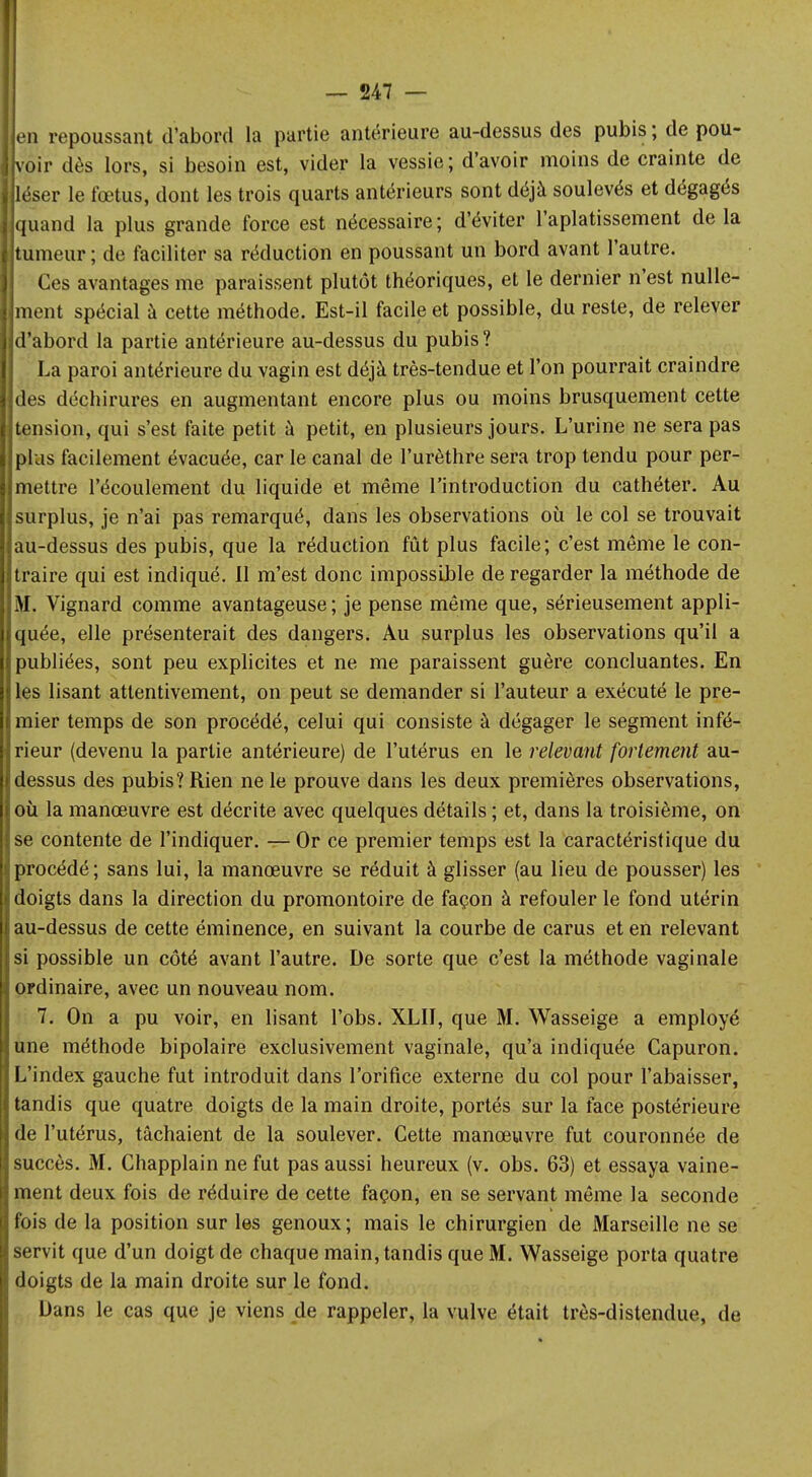 en repoussant d'abord la partie antérieure au-dessus des pubis ; de pou- voir dès lors, si besoin est, vider la vessie; d'avoir moins de crainte de léser le fœtus, dont les trois quarts antérieurs sont déjà soulevés et dégagés quand la plus grande force est nécessaire; d'éviter l'aplatissement delà tumeur ; de faciliter sa réduction en poussant un bord avant l'autre. Ces avantages me paraissent plutôt théoriques, et le dernier n'est nulle- ment spécial à cette méthode. Est-il facile et possible, du reste, de relever d'abord la partie antérieure au-dessus du pubis? La paroi antérieure du vagin est déjà très-tendue et l'on pourrait craindre des déchirures en augmentant encore plus ou moins brusquement cette tension, qui s'est faite petit à petit, en plusieurs jours. L'urine ne sera pas plus facilement évacuée, car le canal de l'urèthre sera trop tendu pour per- mettre l'écoulement du liquide et même l'introduction du cathéter. Au surplus, je n'ai pas remarqué, dans les observations où le col se trouvait au-dessus des pubis, que la réduction fût plus facile; c'est môme le con- traire qui est indiqué. Il m'est donc impossible de regarder la méthode de M. Vignard comme avantageuse ; je pense même que, sérieusement appli- quée, elle présenterait des dangers. Au surplus les observations qu'il a publiées, sont peu explicites et ne me paraissent guère concluantes. En les lisant attentivement, on peut se demander si l'auteur a exécuté le pre- mier temps de son procédé, celui qui consiste à dégager le segment infé- rieur (devenu la partie antérieure) de l'utérus en le relevant fortement au- dessus des pubis? Rien ne le prouve dans les deux premières observations, où la manœuvre est décrite avec quelques détails ; et, dans la troisième, on se contente de l'indiquer. — Or ce premier temps est la caractéristique du procédé; sans lui, la manœuvre se réduit à glisser (au lieu de pousser) les doigts dans la direction du promontoire de façon à refouler le fond utérin au-dessus de cette éminence, en suivant la courbe de carus et en relevant si possible un côté avant l'autre. De sorte que c'est la méthode vaginale ordinaire, avec un nouveau nom. 7. On a pu voir, en lisant l'obs. XLII, que M. Wasseige a employé une méthode bipolaire exclusivement vaginale, qu'a indiquée Capuron. L'index gauche fut introduit dans l'orifice externe du col pour l'abaisser, tandis que quatre doigts de la main droite, portés sur la face postérieure de l'utérus, tâchaient de la soulever. Cette manœuvre fut couronnée de succès. M. Chapplain ne fut pas aussi heureux (v. obs. 63) et essaya vaine- ment deux fois de réduire de cette façon, en se servant même la seconde fois de la position sur les genoux; mais le chirurgien de Marseille ne se servit que d'un doigt de chaque main, tandis que M. Wasseige porta quatre doigts de la main droite sur le fond. Dans le cas que je viens de rappeler, la vulve était très-distendue, de