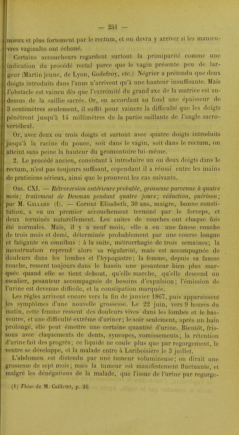 mieux et plus fortement par le rectum, et on devra y arriver si les maineu- vres vaginales ont échoué. Certains accoucheurs regardent surtout la primiparité comme une indication du procédé rectal parce que le vagin présente peu de lar- geur (Martin jeune, de Lyon, Godefroy, etc.) Négrier a prétendu que deux doigts introduits dans l'anus n'arrivent qu'à une hauteur insuffisante. Mais l'obstacle est vaincu dès que l'extrémité du grand axe de la matrice est au- dessus de la saillie sacrée. Or, en accordant au fond une épaisseur de 3 centimètres seulement, il suftit pour vaincre la difficulté que les doigts pénètrent jusqu'à 14 millimètres de la partie saillante de l'angle sacro- vertébral. Or, avec deux ou trois doigts et surtout avec quatre doigts introduits jusqu'à la racine du pouce, soit dans le vagin, soit dans le rectum, on atteint sans peine la hauteur du promontoire lui-même. 2. Le procédé ancien, consistant à introduire un ou deux doigts dans le rectum, n'est pas toujours suffisant, cependant il a réussi entre les mains de praticiens sérieux, ainsi que le prouvent les cas suivants. Obs. CXI. — Rétroversion antérieure probable, grossesse parvenue à quatre mois; traitement de Denman pendant quatre jours; réduction, guérison; par M. Gallard (1). — Cornut Elisabeth, 30 ans, maigre, bonne consti- tution, a eu un premier accouchement terminé par le forceps, et deux terminés naturellement. Les suites de couches ont chaque fois été normales. Mais, il y a neuf mois, elle a eu une fausse couche de trois mois et demi, déterminée probablement par une course longue et fatigante en omnibus : à la suite, métrorrhagie de trois semaines; la menstruation reprend alors sa régularité, mais est accompagnée de douleurs dans les lombes et l'hypogastre; la femme, depuis sa fausse couche, ressent toujours dans le bassin une pesanteur bien plus mar- quée quand elle se tient debout, qu'elle marche, qu'elle descend un escalier, pesanteur accompagnée de besoins d'expulsion ; l'émission de l'urine est devenue difficile, et la constipation marquée. Les règles arrivent encore vers la fin de janvier 1867, puis apparaissent les symptômes d'une nouvelle grossesse. Le 22 juin, vers 9 heures du matin, cette femme ressent des douleurs vives dans les lombes et le bas- ventre, et une difficulté extrême d'uriner; le soir seulement, après un bain prolongé, elle peut émettre une certaine quantité d'urine. Bientôt, fris- sons avec claquements de dents, syncopes, vomissements; la rétention d'urine fait des progrès; ce liquide ne coule plus que par regorgement, le ventre se développe, et la malade entre à Lariboisière le 3 juillet. L'abdomen est distendu par une tumeur volumineuse; on dirait une grossesse de sept mois; mais la tumeur est manifestement fluctuante; et malgré les dénégations de la malade, que l'issue de l'urine par regorge- (1) Thèse de M. Caillctet, p. 2G.